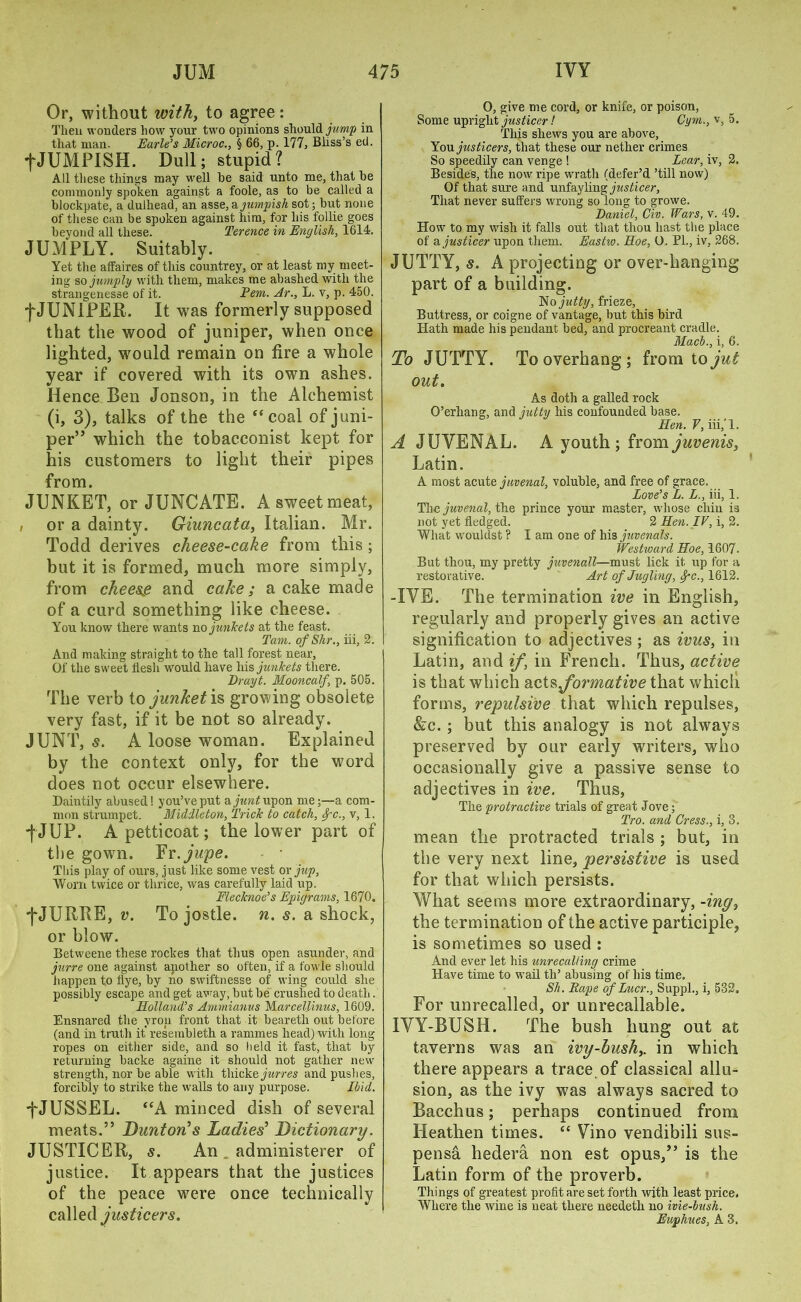 Or, without withy to agree: Then wonders how your two opinions should jump in that man. Earle’s Microc., § 66, p. 177, Bliss’s ed. fJUMPISH. Dull; stupid? All these things may well he said unto me, that he commonly spoken against a foole, as to be called a hlockpate, a dulhead, an asse,ajumpish sot; but none of these can be spoken against him, for his follie goes beyond all these. Terence in English, 1614. JUMPLY. Suitably. Yet the affaires of this countrey, or at least my meet- ing so jumply with them, makes me abashed with the strangenesse of it. Pem. Ar., L. v, p. 450. f JUNIPER. It was formerly supposed that the wood of juniper, when once lighted, would remain on fire a whole year if covered with its own ashes. Hence Ben Jonson, in the Alchemist (i, 3), talks of the the ‘‘coal of juni- per” which the tobacconist kept for his customers to light their pipes from. JUNKET, or JUNCATE. A sweetmeat, or a dainty. Giuncata, Italian. Mr. Todd derives cheese-cake from this ; but it is formed, much more simply, from cheese and cake; a cake made of a curd something like cheese. You know there wants no junkets at the feast. Tam. of Shr., iii, 2. And making straight to the tall forest near, Of the sweet flesh would have his junkets there. Drayt. Mooncalf, p. 505. The verb io junket is growing obsolete very fast, if it be not so already. JUNT, s. A loose woman. Explained by the context only, for the word does not occur elsewhere. Daintily abused! you’ve put aywwtfupon me;—a com- mon strumpet. Middleton, Trick to catch, Spc., v, 1. j-JUP. A petticoat; the lower part of the gown. Yr.jupe. This play of ours, just like some vest or jup, Worn twice or thrice, was carefully laid up. Flecknoe’s Epigrams, 1670. -j-JUItBE, v. To jostle, n. s. a shock, or blow. Betweene these rockes that thus open asunder, and jnrre one against another so often, if a fowle should happen to flye, by no swiftnesse of wing could she possibly escape and get away, but be crushed to death. Holland’s Ammianus Marcellinus, 1609. Ensnared the yron front that it beareth out before (and in truth it resembleth a rammes head) with long ropes on either side, and so held it fast, that by returning backe againe it should not gather new strength, nor be able with thickejurres and pushes, forcibly to strike the walls to any purpose. Ibid. fJUSSEL. “A minced dish of several meats.” Dunton’s Ladies’ Dictionary. JUSTICER, s. An . administerer of justice. It appears that the justices of the peace were once technically called justicers. O, give me cord, or knife, or poison, Some upright justiccr! Gym., v, 5. This shews you are above. You justicers, that these our nether crimes So speedily can venge ! Lear, iv, 2. Besides, the now ripe wrath (defer’d ’till now) Of that sure and unfayling justicer, That never suffers wrong so long to growe. Daniel, Civ. Wars, v. 49. How to my wish it falls out that thou hast the place of a justicer upon them. Eastw. Hoe, O. PL, iv, 268. JUTTY, s. A projecting or over-hanging part of a building. No jutty, frieze. Buttress, or coigne of vantage, but this bird Hath made his pendant bed, and procreant cradle. Macb., i, 6. To JUTTY. To overhang; from to jut out. As doth a galled rock O’erliang, and jutty his confounded base. Hen. V, iii,' 1. A JUYENAL. A youth; fromjuvenis, Latin. A most acute juvenal, voluble, and free of grace. Love’s L. L., iii, 1. The juvenal, the prince your master, whose chin is not yet fledged. 2 Hen. IV, i, 2. What wouldst ? I am one of his juvenals. Westward Hoe, 1607. But thou, my pretty juvenall—must lick it up for a restorative. Art of Jugling, f-c., 1612. -IYE. The termination ive in English, regularly and properly gives an active signification to adjectives ; as ivus, in Latin, and if, in French. Thus, active is that which acts formative that which forms, repulsive that which repulses, &c. ; but this analogy is not always preserved by our early writers, who occasionally give a passive sense to adjectives in ive. Thus, The protractive trials of great Jove; Tro. and Cress., i, 3. mean the protracted trials ; but, in the very next line, persistive is used for that which persists. What seems more extraordinary, -ing3 the termination of the active participle, is sometimes so used : And ever let his unrecalling crime Have time to wail tli’ abusing of his time. Sh. Rape of Lucr., Suppl., i, 532. For unrecalled, or unrecallable. IYY-BUSH. The bush hung out at taverns was an ivy-bush,. in which there appears a trace of classical allu- sion, as the ivy was always sacred to Bacchus; perhaps continued from Heathen times. “ Vino vendibili sus- pense hedera non est opus,” is the Latin form of the proverb. Things of greatest profit are set forth with least price. Where the wine is neat there needeth no ivie-lush. Euphues, A 3.