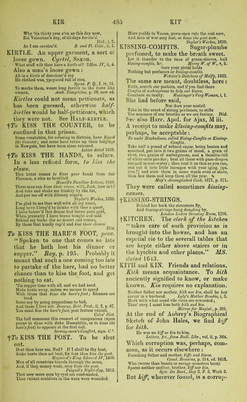 Why ’tis thirty year e’en as this day now, Zin Valentine’s day, of ail days kursin'd. Ibid., i, 2, As I am cursten’d. B. and FI. Coxc., ii, 1. KIRTLE. An upper garment, a sort of loose gown. Cartel, Saxon. What stuff wilt thou have a kirtle of ? 2Hen. IF, ii, 4. Also a man’s loose gown : All in a kirtle of discolour’d say He clothed was, ypaynted full of eies. Spens. F. Q,., I, iv, 31. To marke them, weare long kyrtils to the foote like women. Asch. Toxophilus, p. 26, new ed. Kirtles could not mean petticoats, as has been guessed, otherwise half- kirtles would be half-petticoats, which they were not. See Half-kirtle. fTo KISS THE COUNTER, to be confined in that prison. Some constables, for refusing to distrain, have kissed the Counter; and some have taken up their lodgings in Newgate, but have been since released. Letter dated 1626. fTU KISS THE HANDS, to salute. In a less refined form, to kiss the claws. This letter comes to kisse your hands front fair Florence, a citie so beutifuli. Howell’s Familiar Letters, 1650. These men can kisse their claws, with. Jack, howis’t? And take and shake me kindety by the list, And put me off with dilatory cogges. Taylor’s Workes, 1630. I’m glad to see thee well with all my heart, Long have I long’d to drinke with thee a quart, 1 have beleev’d this drosse had beetle pure gold. When presently I have beene bought and sold Behind nty backe (for no desert and cause), By those that kindly cap’d and kist their clawes. Ibid. To KISS THE HARE’S FOOT, prov. “ Spoken to one that comes so late that he hath lost his dinner or supper.” Ray, p. 195. Probably it meant that such a one coming too late to partake of the hare, had no better chance than to kiss the foot, and get nothing to eat. ’Tis supper time with all, and we had need Make haste away, unless we meane to speed With those that kisse the hare’s foot; Bhumes are bred Some say by going supperlesse to bed, And those 1 love not. Browne, Brit. Fast., ii, 2, p. 67- You must kiss the hare’s foot, post festum venisti. Coles’ Diet. The hall summons this consort of companions (upon pavne to dyne with duke Humphfrie, or to kisse the hare’s foot) to appeare at the first call. Serving-man’s Comfort, sign. C*. tTo KISS THE POST. To be shut out. Dost thou hear me, Ned? If I shall be thy host, Make haste thou art best, for fear thou kiss the post. Heywood’s King Edward IV, 1600. Men of all countries travels through the same, And, if they money want, ntay kisse the post. Pasquil’s Night-Cap, 1612. That now more men by ryot are confounded, Then valiant souldiers in the wars were wounded. Mars ycelds to Venus, gown-men rule the ros-t now, And men of war may fast, or kisse the post now. Taylor’s Workes, 1630. KIS SING-COMFITS. Sugar-plumbs perfumed, to make the breath sweet. Let it thunder to the tune of green-sleeves, hail kissing-comfits, &c. Merry W. of W., v, 5. Sure your pistol holds Nothing but perfumes or kissing-comfits. Webster’s Dutchess of Malfy, 1623. The same are meant, doubtless, here: Faith, search our pockets, and if you find there Comfits of ambergrease to help our kisses, Conclude us faulty. Massinger’s Very Woman, i, 1. She had before said. Nor does your nostril Take in the scent of strong perfumes, to stifle The sourness of our breaths as we are fasting. Ibid. 3ee also Harr. Apol. for Ajax, M iii. A receipt to make kissing-comfits may,, perhaps, be acceptable: To make Muskedines, called Rising-Comfits or Kissing- Comfits. Take half a pound of refined sugar, being beaten and searched, put into it two grains of musk, a grain of civet, two grains of ambergreese, and a thimble-full of white orris powder; beat all these with gum-dragon steeped in rose-water ; then roul it as thin as you can, and cut it into little lozenges with your iging, [qu. iron?] and stow them in some warm oven or stove, then box them and keep them all the year. \ May’s Accomplished Cook, 1671, p. 271.. They were called sometimes hissing- causes. fKlSSING-STRINGS. Behind her back the streamers fly, And kissing-strings hang dangling by. London Ladies Dressing Room, 1705. fKITCHEN. The clerk of the kitchen “ takes care of such provicion as is brought into the howse, and has an espetial eie to the severall tables that are kepte either above staires or in the kytehin and other places.” MS. dated 1643. KITH and KIN. Friends and relations. Kith means acquaintance. To kith anciently signified to know, or make known. Kin requires no explanation. Neither father nor mother, kith nor kin, shall be her carver in a husband. Lyly’s Mother Bombie, i, 3. Mark with what meed vile vices are rewarded; Thro’ envy I must lose both kith and kin. Mirror for Magist., p. 291. At the end of Aubrey’s Biographical Sketch of John Hales, we find kiff for kith. He was no kiff or kin to him. Letters ', fc., from Bodl. Libr., vol. ii, p. 364. Which corruption was, perhaps, com- mon, as it occurs elsewhere : Forsaking father and mother, kiffe and kinne. Canid. Remains, p. 214, ed. 1623. Who (worse than beasts or savage monsters been) Spares neither mother, brother, kiff nor kin. Sylv. Du Bart., Day 2, P. 2, Week 2. But kiff, wherever found, is a corrup-