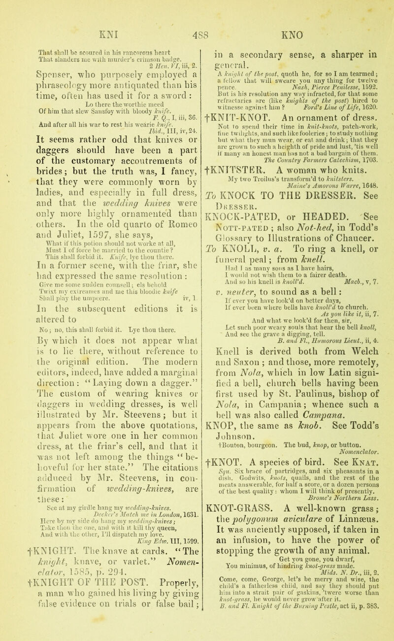 Tliat shall he scoured in his rancorous heart That slanders me with murder’s crimson badge. 2 Hen. VL, iii, 2. Spenser, who purposely employed a phraseology more antiquated than his time, often has used it for a sword : Lo there theworthie meed Of him that slew Sansfoy with bloody knife. F. Q ., I, iii, 36. And after all his war to rest his wearie knife. Ibid., Ill, iv, 24. It seems rather odd that knives or daggers should have been a part of the customary accoutrements of brides; but the truth was, I fancy, that they were commonly worn by ladies, and especially in full dress, and that the wedding knives were only more highly ornamented than others. In the old quarto of Romeo and Juliet, 1597, she says. What if this potion should not worke at all, Must I of force be married to the countie ? This shall forbid it. Knife, lye thou there. In a former scene, with the friar, she had expressed the same resolution : Give me some sudden counsell; els behold Twixt my extreames and me this bloodie knife Shall play the umpeere. iv, 1 In the subsequent editions it is altered to No; no, this shall forbid it. Lye thou there. By which it does not appear what is to lie there, without reference to the original edition. The modern editors, indeed, have added a marginal direction: “Laying down a dagger.” The custom of wearing knives or daggers in wedding dresses, is well illustrated by Mr. Steevens; but it appears from the above quotations, that Juliet wore one in her common dress, at the friar’s cell, and that it was not left among the things “ be- hoveful for her state.” The citations adduced by Mr. Steevens, in con- firmation of wedding-knives, are these: See at my girdle hang my ivedding-knives. Becker's Match me in London, 1631. Here by my side do bang my wedding-knives; Take thou the one, and with it, kill thy queen, And with the other, I’ll dispatch my love. King Edw. TIT, 1599. •j' KNIGHT. The knave at cards. “The knight, knave, or varlet.” Nomen- clator, 1585, p. 294. tKNIGHT OF THE POST. Properly, a man who gained his living by giving false evidence on trials or false bail; in a secondary sense, a sharper in general. A knight of the post, quoth he, for so I am tearmed ; a fellow that will sweare you any thing for twelve pence. Nash, Pierce Penilesse, 1592. But is his resolution any way infracted, for that some refractaries are (like knights of the post) hired to witnesse against him ? Ford's Line of Life, 1620. fKNIT-KNOT. An ornament of dress. Not to spend their time in knit-knots, patch-work, tine twilights, and such like fooleries; to study nothing but what, they mun wear, or eat and drink; that they are grown to such a heighth of pride and lust, ’tis well if many an honest man has not a bad bargain of them. The Country Farmers Catechism, 1703. fKNITSTRR. A woman who knits. My two Troilus’s transform’d to knitsters. Maine’s Amorous Warre, 1648. To KNOCK TO THE DRESSER. See Dkesser. KNOCK-PATED, or HEADED. See Nott-pated ; also Not-hed, in Todd’s Glossary to Illustrations of Chaucer. To KNOLL, v. a. To ring a knell, or funeral peal; from knell. Had I as many sons as I have hairs, I would not wish them to a fairer death. And so his knell is knoll'd. Macb., v, 7. v. neuter, to sound as a bell: If ever you have look’d on better days. If ever been where bells have knoll'd to church. As you like it, ii, 7. And wliat we look’d for then, sir, Let such poor weary souls that hear the hell knoll. And see the grave a digging, tell. B. and FI., Humorous Lieut., ii, 4. Knell is derived both from Welch and Saxon ; and those, more remotely, from Nola, which in low Latin signi- fied a bell, church bells having been first used by St. Paulinns, bishop of Nola, in Campania; whence such a bell was also called Camjpana. KNOP, the same as knob. See Todd’s Johnson. tBouton, bourgeon. The hud, knop, or button. Nomenclator. f KNOT. A species of bird. See Knat. Squ. Six brace of partridges, and six pheasants in a dish. Godwits, knots, quails, and the rest of the meats answerable, for half a score, or a dozen persons of the best quality : whom I will think of presently. Brome’s Northern Lass. KNOT-GRASS. A well-known grass ; the polygonum aviculare of Linnaeus. It was anciently supposed, if taken in an infusion, to have the power of stopping the growth of any animal. Get you gone, you dwarf. You minimus, of hindring knot-grass made. Mids. N. Dr., iii, 2. Come, come, George, let’s he merry and wise, the child’s a fatherless child, and say they should put him into a strait pair of gaskins, ’twere worse than knot-grass, he would never grow after it. B. and FI. Knight of the Burning Pestle, act ii, p. 383.