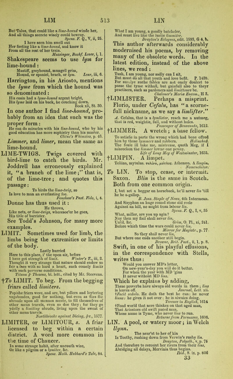 But'Talus, that could like a lime-hound winde her, And all things secrete wisely could bewray. Spens. F. Q., V, ii, 25. I have seen him smell out Her footing like a lime-hound, and know it From all the rest of her train. Massinger, Bashf. Lover, i, 1. Shakespeare seems to use lym for lime-hound: Mastiff, greyhound, mungril grim, Hound, or spaniel, brach, or lym. Lear, iii, 6. Harrington, in his Ariosto, mentions the lyme from which the hound was so denominated: His cosin had a lyme-liound argent bright. His lyme laid on liis back, he couching down. Book xli, St. 30. In one author I find line-hound, pro- bably from an idea that such was the proper form: He can do miracles with his line-hound, who by his good education has more sophistry than his master. Clitus’s Whimzies, p. 43. Limmer, and timer, mean the same as lime-hound. LIME-TWIGS. Twigs covered with bird-lime to catch the birds. Mr. Joddrell has erroneously explained it, “a branch of the limethat is, of the lime-tree; and quotes this passage: To birds the lime-twig, so Is love to man an everlasting foe. Fans haw’s Fast. Fido, i, 4. Donne has thus used it: He throws, Like nets, or lime-twigs, wheresoe’er he goes, His title of barrister. See Todd’s Johnson, for many more examples. LIMIT. Sometimes used for limb, the limbs being the extremities or limits of the body. Lastly hurried Here to this place, i’ the Open air, before I have got strength of limit. Winter’s T., iii, 2. Thought it very strange that nature should endow so fair a face with so hard a heart, such comely limits with such perverse conditions. Titana dp Theseus, bl. lett., cited by Mr. Steevens. 1\To LIMIT. To beg. From the begging friars called limiters. Popishe friers were, and are, but ydlers and loytering vagabondes, good for nothing, but even as flies flie abroade upon all mennes rueate, to fill themselves of other mens travels, even so doe they; for they go ydelly a limiting abrode, living upon the sweat of other mens travels. Northbrooke against Dicing, cfc., 1577- LIMITER, or LIMITOUR, 5. A friar licensed to beg within a certain district. A word more common in the time of Chaucer. In some strange habit, after uncouth wize, Or like a pilgrim or a lymiter, &c. Spens. Moth. Hubbard’s Tale, 84. What I am young, a goodly batcheler, And must live like the lustie limmiter. Drayton’s Eclogues^z&it. 1593, G 4, th, This author afterwards considerably modernised his poems, by removing many of the obsolete words. In the latest edition, instead of the above lines, we read : Tusli, I am young, nor sadly can I sit, But must do all that youth and love befit. P. 1420. For surdye suclie fables are not onely doulcet to passe the tyme withall, but gainfull also to theyr practisers, such as pardoners and limittours be. Chaloner’s Morice Encom., H 3. fLlMLISTER. Perhaps a misprint. Florio, under Cefalu, has “ a scorne- full nickname, as we say a limlifter.” A. Cefalus, that is a lymlister, reach me a nutmeg, that is red, waightie, full, and without holes. Passenger of Benvenuto, 1612. fLIMMER, A wretch ; a base fellow. To satisfie in parte the wrong which had bene offred him by those lymmers and robbers. Holinshed. The foul'e ill take me, mistresse, quoth Meg, if I misreckon the limmer lowne one penny. Life of Long Meg of Westminster, 1635. fLIMPIN. A limpet. Tellina, mytulus. reAtVa, /xutAos. Athenseo. A limp in. Nornehclator. To LIN. To stop, cease, or intermit. Saxon. Blin is the same in Scotch., Both from one common origin. I, but set a beggar on horseback, he’ll never lin ’tilt he be a-gallop. B. Jons. Staple of News, 4th Inter mean. And Sisyphus an huge round stone did reele Against an hill, ne might from labour I'm. Spens. F. Q., I, v, 35 What, miller, are you up agin? Nay then my flail shall never lin, Until, &c. Grim, 0. PL, xi, 241, Before which time the wars could never lin. Mirror for Magistr., p. 77 - So they shall never lin ', But where one ends another still begin. Browne, Brit. Past., ii, 1, p. 8. Swift, in one of his playful effusions, in the correspondence with Stella, writes thus: Would you answer MD’s letter. On new-year’s-day you will do it better. For when the year with MD ’gins It never without MD Ibis. Which he explains by adding, These proverbs have always old words in them ; tins is leaves off. Journal, Lett. xii. \Facit sedulo. He doth the best he can: he never linns: he gives it not over : he is ahvaies doing. Terence in English, 1 614 tFond world that nere thinkes on that aged man, That Ariostoes old swift paced man, Whose name is Tyme, who never lins to run. Returne from Pernassus, 1606. LIN. A pool, or watery moor; in Welch llynn. The near’st to her of kin Is Toothy, rushing down from Verwin’s rushy lin. Drayton, Polyolb., v, p. 75 And therefore to recount her rivers from their lins, Abridging all delays, Mervinia thus begins. Ibid., S. ix, p. 836 33