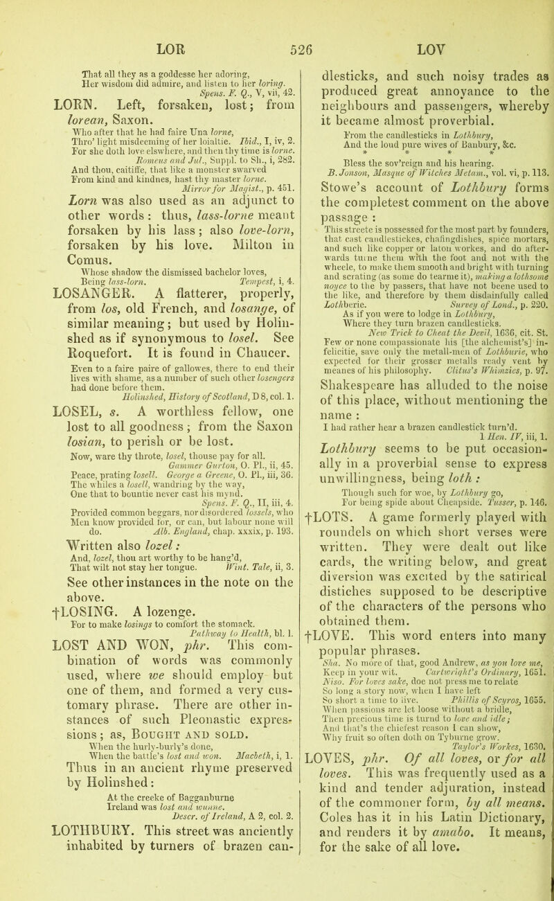 That all they as a goddesse her adoring, Her wisdom did admire, and listen to her loring. Spens. F. Q., V, vii, 42. LORN. Left, forsaken, lost; from lorean, Saxon. Who after that lie had faire Una lorne, Thro’ light misdeeming of her loialtie. Ibid., I, iv, 2. Tor she doth love elswhere, and then thy time is lorne. Romeus and Jul., Suppl. to Sh., i, 282. And thou, caitiffe, that like a monster swarved From kind and kindnes, hast thy master lorne. Mirror for Magist., p. 451. Lorn was also used as an adjunct to other words : thus, lass-lorne meant forsaken by his lass ; also love-lorn, forsaken by his love. Milton in Comus. Whose shadow the dismissed bachelor loves, Being lass-lorn. Tempest, i, 4. LOSANGER. A flatterer, properly, from los, old French, and losange, of similar meaning ; but used by Holin- shed as if synonymous to losel. See Roquefort. It is found in Chaucer. Even to a faire paire of gallowes, there to end their lives with shame, as a number of such other losengers had done before them. Holinshed, History of Scotland, D 8, col. 1. LOSEL, s. A worthless fellow, one lost to all goodness ; from the Saxon losian, to perish or be lost. Now, ware thy tlirote, losel, tliouse pay for all. Gammer Gurton, O. PL, ii, 45. Peace, prating losell. George a Greene, O. PL, iii, 36. The whiles a losell, wandring by the way. One that to bountie never cast his mynd. Spens. F. Q., II, iii, 4. Provided common beggars, nor disordered lossels, who Men know provided for, or can, but labour none will do. Alb. England, chap, xxxix, p. 193. Written also lozel: And, lozel, thou art worthy to be liang’d, That wilt not stay her tongue. Whit. Tale, ii, 3. See other instances in the note on the above. ^LOSING. A lozenge. For to make losings to comfort the stomack. Pathway to Health, bl. 1. LOST AND WON, phr. This com- bination of words was commonly used, where we should employ but one of them, and formed a very cus- tomary phrase. There are other in- stances of such Pleonastic expres- sions; as, Bought and sold. When the hurly-burly’s done, When the battle’s lost and won. Macbeth, i, 1. Thus in an ancient rhyme preserved by Holinshed: At the creeke of Bagganburne Ireland was lost and wunne. Descr. of Ireland, A 2, col. 2. LOTHBURY. This street was anciently inhabited by turners of brazen can- dlesticks, and such noisy trades as produced great annoyance to the neighbours and passengers, whereby it became almost proverbial. From the candlesticks in Lothbury, And the loud pure wives of Banbury, &c. * * * * Bless the sov’reign and his hearing. B.Jonson, Masque of Witches Metam., vol. vi, p. 113. Stowe’s account of Lotlibury forms the completest comment on the above passage : This streete is possessed for the most part by founders, that cast candlestickes, chafingdishes, spice mortars, and such like copper or laton workes, and do after- wards turne them with the foot and not with the wheele, to make them smooth and bright with turning and scrating (as some do tearme it), making a lothsome noyce to the by passers, that have not beene used to the like, and therefore by them disdainfully called Lothbexie. Survey of Lond., p. 220. As if you were to lodge in Lotlibury, Where they turn brazen candlesticks. New Trick to Cheat the Devil, 1636, cit. St. Few or none compassionate his [the alchemist’s] in- felicitie, save only the metall-men of Lothburie, who expected for their grosser metalls ready vent by meanes of his philosophy. Clitus’s Wliimzies, p. 97. Shakespeare has alluded to the noise of this place, without mentioning the name : I had rather hear a brazen candlestick turn’d. 1 Hen. IV, iii, 1. Lothbury seems to be put occasion- ally in a proverbial sense to express unwillingness, being loth : Though such for woe, by Lothbury go, For being spide about Cheapside. Tusser, p. 146. j~LOTS. A. game formerly played with roundels on which short verses were written. They were dealt out like cards, the writing below, and great diversion was excited by the satirical distiches supposed to be descriptive of the characters of the persons who obtained them. fLOVE. This word enters into many popular phrases. Shu. No more of that, good Andrew, as you love me, Keep in your wit. Cartwright’s Ordinary, 1651. Niso. For loves sake, doe not press me to relate So long a story now, when I have left So short a time to live. Phillis of Scyros, 1655. When passions are let loose without a bridle, Then precious time is turnd to love and idle; And that’s the chiefest reason I can show. Why fruit so often doth on Tyburne grow. Taylor’s Workes, 1630. LOVES, phr. Of all loves, or for all loves. This was frequently used as a kind and tender adjuration, instead of the commoner form, by all means. Coles has it in his Latin Dictionary, and renders it by amabo. It means, for the sake of all love.