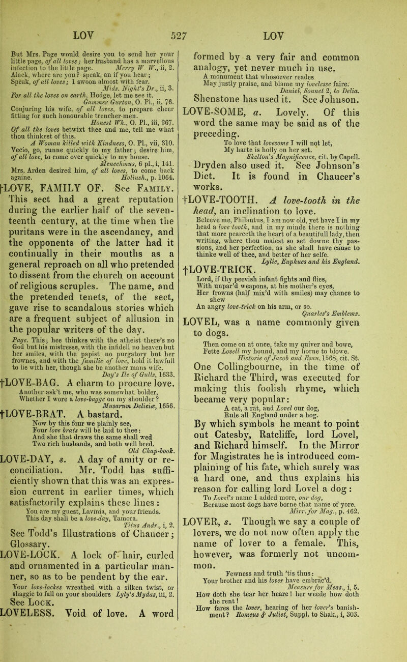 But Mrs. Page would desire you to send her your little page, of all loves; her husband has a marvellous infection to the little page. Merry IV W., ii, 2. Alack, where are you ? speak, an if you hear; Speak, of all loves; I swoon almost with fear. Mids. Night’s Dr., ii, 3. For all the loves on earth, Hodge, let me see it. Gammer Gurton, 0. PL, ii, 76. Conjuring his wife, of all loves, to prepare cheer fitting for such honourable trencher men. Honest Wh., 0. PL, iii, 267. Of all the loves betwixt thee and me, tell me what thou tliiukest of this. A Woman hilled with Kindness, 0. PL, vii, 310. Vecio, go, runne quickly to my father; desire him, of all love, to come over quickly to my house. Menechmus, 6 pi., i, 141. Mrs. Arden desired him, of all loves, to come back againe. Holinsh., p. 1064. i^LOVE, FAMILY OF. See Family. This sect had a great reputation during the earlier half of the seven- teenth century, at the time when the puritans were in the ascendancy, and the opponents of the latter had it continually in their mouths as a general reproach on all who pretended to dissent from the church on account of religious scruples. The name, and the pretended tenets, of the sect, gave rise to scandalous stories which are a frequent subject of allusion in the popular writers of the day. Page. This; hee tliinkes with the atheist there’s no God but bis mistresse, with the infidell no heaven but her smiles, with the papist no purgatory but her frownes, and with the familie of love, hold it lawfull to lie with her, though she be another mans wife. Day’s He of Gulls, 1633. fLOVE-BAG. A charm to procure love. Another ask’t me, who was somewhat bolder. Whether I wore a love-bagge on my shoulder ? Musarum Delicice, 1656. fLOVE-BRAT. A bastard. Now by this four we plainly see, Pour love brats will be laid to thee: And she that draws the same shall wed Two rich husbands, and both well bred. Old Chap-boot. LOVE-DAY, s. A day of amity or re- conciliation. Mr. Todd has suffi- ciently shown that this was an expres- sion current in earlier times, which satisfactorily explains these lines : You are my guest, Lavinia, and your friends. This day shall be a love-day, Tamora. „ Titus Andr., i, 2. See Todd’s Illustrations of Chaucer ; Glossary. LOVE-LOCK. A lock of hair, curled and ornamented in a particular man- ner, so as to be pendent by the ear. Your love-loches wreathed with a silken twist, or shaggie to fall on your shoulders Lyly’s My das, iii, 2. See Lock LOVELESS. Void of love. A word formed by a very fair and common analogy, yet never much in use. A monument that whosoever reades May justly praise, and blame my lovelesse faire. Daniel, Sonnet 2, to Delia. Shenstone has used it. See Johnson. LOVE-SOME, a. Lovely. Of this word the same may be said as of the preceding. To love that lovesome I will not let, My harte is holly on her set. Skelton’s Magnificence, cit. by Capell. Dryden also used it. See Johnson’s Diet. It is found in Chaucer’s works. fLOVE-TOOTH. A love-tooth in the head, an inclination to love. Beleeve me, Philautus, I am now old, yet have I in my head a love tooth, and in my minde there is nothing that more pearceth the heart of a beautifull lady, then writing, where thou maiest so set downe thy pas- sions, and her perfection, as she shall have cause to tliinke well of thee, and better of her selfe. Lylie, Eup hues and his England. fLOVE-TRICK. Lord, if thy peevish infant fights and flies, With unpar’d weapons, at his mother’s eyes. Her frowns (half mix’d with smiles) may chance to shew An angry love-trick on his arm, or so. Quarles’s Emblems. LOVEL, was a name commonly given to dogs. Then come on at once, take my quiver and bowe, Pette Lovell my hound, and my borne to biowe. Historic of Jacob and Esau, 1568, cit. St. One Collingbourne, in the time of Richard the Third, was executed for making this foolish rhyme, which became very popular: A cat, a rat, and Lovel our dog, Buie all England under a hog. By which symbols he meant to point out Catesby, Ratcliffe, lord Lovel, and Richard himself. In the Mirror for Magistrates he is introduced com- plaining of his fate, which surely was a hard one, and thus explains his reason for calling lord Lovel a dog: To Lovel’s name I added more, our dog, Because most dogs have borne that name of yore. Mirr.for Mag., p. 462. LOVER, s. Though we say a couple of lovers, we do not now often apply the name of lover to a female. This, however, was formerly not uncom- mon. Pewness and truth ’tis thus: Your brother and his lover have embrac’d. Measure for Meas., i, 5. How doth she tear her heare! her weede how doth she rent! How fares the lover, hearing of her lover’s banish- ment ? Eomeus f Juliet, Suppl. to Shak., i, 303.