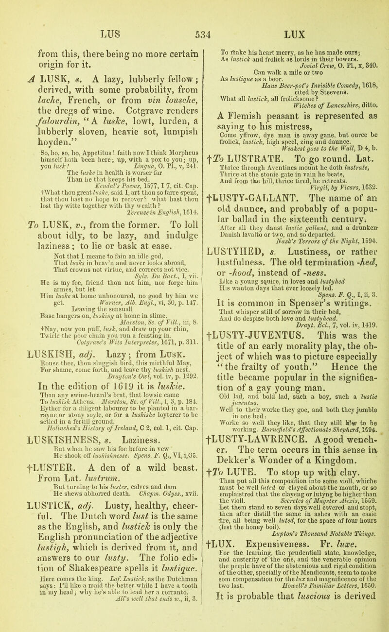 from this, there being no more certain origin for it. A LUSK, s. A lazy, lubberly fellow; derived, with some probability, from lache, French, or from vin lousche, the dregs of wine. Cotgrave renders falourdin, UA lusJce, lowt, lurden, a lubberly sloven, heavie sot, lumpish hoyden.” So, lio, so, ho, Appetitus ! faith now I think Morpheus himself hath been here; up, with a pox to you; up, you lush! Lingua., 0. PL, v, 241. The lusJce in health is worser far Than he that keeps his bed. Kendal’s Poems, 1577,1 7, cit. Cap. +What thou great lushe, said I, art thou so farre spent, that thou hast no hope to recover ? what hast thou lost thy witte together with thy wealth ? Terence in English, 1614. To LUSK, v.y from the former. To loll about idly, to be lazy, and indulge laziness ; to lie or bask at ease. Not that I meane to fain an idle god, That lusJcs in heav’n and never looks abroad, That crowns not virtue, and corrects not vice. Sylv. Du Part., I, vii. He is my foe, friend thou not him, nor forge him armes, but let Him luslce at home unhonoured, no good by him we get. Warner, Alb. Engl., vi, 30, p. 147. Leaving the sensuall Base hangers on, lushing at home in slime. Hurston, Sc. of Fill., iii, 8. +Nay, now you puff, lush, and draw up your chin, Twirle the poor chain you run a feasting in. Cotgrave’s Wits Interpreter, 1671, p. 311. LUSKISH, adj. Lazy; from Lusk. Bouse thee, thou sluggish bird, this mirthful May, Tor shame, come forth, and leave thy lushish nest. Drayton’s Owl, vol. iv, p. 1292. Tn the edition of 1619 it is lusJcie. Than any swine-heard’s brat, that lowsie came To lushish Athens. Marston, Sc. of Fill., i, 3, p. 184. Eyther for a diligent labourer to be plauted in a bar- rayne or stony soyle, or for a lushislie loyterer to be setled in a fertill ground. Holinshed’s History of Ireland, C 2, col. 1, cit. Cap. LUSKISIINESS, s. Laziness. But when he saw his foe before in vew He shook off lushishnesse. Spens. F. Q., YI, i,’35. fLUSTER. A den of a wild beast. From Lat. lustrum. But turning to his luster, calves and dam He shews abhorred death. Cliapm. Odyss., xvii. LUSTICK, adj. Lusty, healthy, cheer- ful. The Dutch word lust is the same as the English, and lusticlc is only the English pronunciation of the adjective lustigh, which is derived from it, and answers to our lusty. The folio edi- tion of Shakespeare spells it lustique. Here comes the king. Laf. Lustich, as the Dutchman says : I’ll like a maid the better while I have a tooth in my head ; why lie’s able to lead her a corranto. All’s well that ends iv., ii, 3. J i To rftake his heart merry, as he has made ours; As lusticlc and frolick as lords in their bowers. Jovial Crew, 0. PL, x, 340. Can walk a mile or two As lustique as a boor. Hans Beer-pot’s Invisible Comedy, 1618, cited by Steevens. What all lustich, all frolicksonie? Witches of Lancashire, ditto, A Flemish peasant is represented as saying to his mistress. Come yffrow, dye man is away gane, but ource be frolick, lustich, high speel, zing and daunce. Weahest goes to the Wall, D 4, b, f To LUSTRATE. To go round. Lat. Thrice through Aventines mount he doth lustrate. Thrice at the stonie gate in vain he beats. And from the hill, thrice tired, he retreats. Firgil, by Ficars, 1632. fLUSTY-GALLANT. The name of an old daunce, and probably of a popu- lar ballad in the sixteenth century* After all they danst lustie gallant, and a drunken- Danish lavalto or two, and so departed. Nash’s Terrors of the Night, 1594. LUSTYHED, s. Lustiness, or rather lustfulness. The old termination -hed, or -hood, instead of -ness. Like a young squire, in loves and lustyhed IIis wanton days that ever loosely led. Spens. F. Q., I, ii, 3. It is common in Spenser’s writings. That whisper still of sorrow in their bed, And do despise both love and lustyhead. Drayt. Eel., 7, vol. iv, 1419. fLUSTY-JUVENTUS. This was the title of an early morality play, the ob- ject of which was to picture especially “ the frailty of youth.” Hence the title became popular in the significa- tion of a gay young man. Old lad, and bold lad, such a boy, such a lustie juventus. Well to their worke they goe, and both they jumble in one bed: Worke so well they like, that they still It*? to be working. Burnefield’s Affectionate Shepherd, 1594. ■fLUSTY-LAWRENCE. A good wench- er. The term occurs in this sense ia Dekker’s Wonder of a Kingdom, fTo LUTE. To stop up with clay. Than put all this composition into some violl, whiche must be well luted or clayed about the mouth, or so emplaistred that the clayeng or lutyng be higher than the violl. Secretes of Mayster Alexis, 1559. Let them stand so seven days well covered and stopt, then after distill the same in ashes with an easie fire, all being well luted, for the space of four hours (lest the honey boil). Lupton’s Thousand Notable Things. fLUX. Expensiveness. Fr. luxe. Por the learning, the prudentiall state, knowledge, and austerity of the one, and the venerable opinion the peeple have of the abstemious and rigid condition of the other, specially of the Mendicants, seem to make som compensation for the lux and magnificence of the two last. Howell’s Familiar Letters, 1650. It is probable that luscious is derived