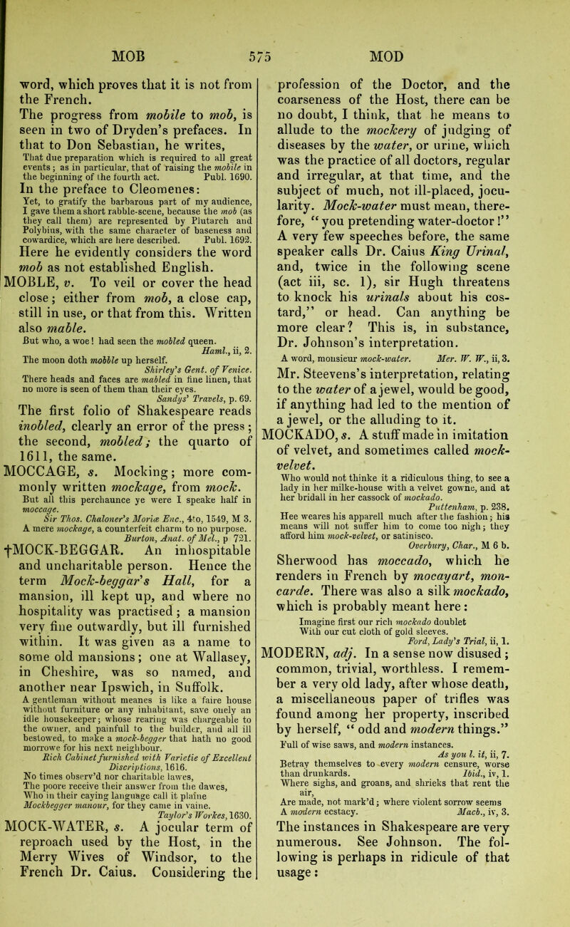 word, which proves that it is not from the French. The progress from mobile to mob, is seen in two of Dryden’s prefaces. In that to Don Sebastian, he writes, That due preparation which is required to all great events; as in particular, that of raising the mobile in the beginning of the fourth act. Publ. 1690. In the preface to Cleomenes: Yet, to gratify the barbarous part of my audience, I gave them a short rabble-scene, because the mob (as they call them) are represented by Plutarch and Polybius, with the same character of baseness and cowardice, which are here described. Publ. 1692. Here he evidently considers the word mob as not established English. MOBLE, v. To veil or cover the head close; either from mob, a close cap, still in use, or that from this. Written also mable. But who, a woe! had seen the mobled queen. Rami., ii, 2. The moon doth mobile up herself. Shirley’s Gent, of Venice. There heads and faces are mailed in line linen, that no more is seen of them than their eyes. Sandy s’ Travels, p. 69. The first folio of Shakespeare reads inobled, clearly an error of the press ; the second, mobled; the quarto of 1611, the same. MOCCAGE, s. Mocking; more com- monly written mockage, from mock. But all this perchaunce ye were I speake half in moccage. Sir Thos. Chaloner’s Morice Enc., 4to, 1549, M 3. A mere mockage, a counterfeit charm to no purpose. Burton, Anat. of Mel., p 721. fMOCK-BEGGAR. An inhospitable and uncharitable person. Hence the term Mock-beggars Hall, for a mansion, ill kept up, and where no hospitality was practised; a mansion very fine outwardly, but ill furnished within. It was given a3 a name to some old mansions; one at Wallasey, in Cheshire, was so named, and another near Ipswich, in Suffolk. A gentleman without meanes is like a faire house without furniture or any inhabitant, save onely an idle housekeeper; whose rearing was chargeable to the owner, and painfull to the builder, and all ill bestowed, to make a mock-begger that hath uo good morrowe for his next neighbour. Rich Cabinet furnished with Varietie of Excellent inscriptions, 1616. No times observ’d nor charitable lawes. The poore receive their answer from the dawes, Who in their caying language call it plaine Mockbegger manour, for they came in vaine. Taylor’s JForkes, 1630. MOCK-WATER, s. A jocular term of reproach used by the Host, in the Merry Wives of Windsor, to the French Dr. Caius. Considering the profession of the Doctor, and the coarseness of the Host, there can be no doubt, I think, that he means to allude to the mockery of judging of diseases by the water, or urine, which was the practice of all doctors, regular and irregular, at that time, and the subject of much, not ill-placed, jocu- larity. Mock-water must mean, there- fore, “ you pretending water-doctor !” A very few speeches before, the same speaker calls Dr. Caius King Urinal, and, twice in the following scene (act iii, sc. 1), sir Hugh threatens to knock his urinals about his cos- tard,” or head. Can anything be more clear? This is, in substance. Dr. Johnson’s interpretation. A word, monsieur mock-water. Mer. TV. W., ii, 3. Mr. Steevens’s interpretation, relating to the water of a jewel, would be good, if anything had led to the mention of a jewel, or the alluding to it. MOCKADO, s. A stuff made in imitation of velvet, and sometimes called mock- velvet. Who would not thinke it a ridiculous thing, to see a lady in her milke-liouse with a velvet gowne, and at her bridall in her cassock of mockado. Puttenham, p. 238. Hee weares his apparell much after the fashion; hia means will not suffer him to come too nigh; they afford him mock-velvet, or satinisco. Overbury, Char., M 6 b. Sherwood has moccado, which he renders in French by mocayart, mon- carde. There was also a silk mockado, which is probably meant here : Imagine first our rich mockado doublet With our cut cloth of gold sleeves. Ford, Lady’s Trial, ii, 1. MODERN, adj. In a sense now disused ; common, trivial, worthless. I remem- ber a very old lady, after whose death, a miscellaneous paper of trifles was found among her property, inscribed by herself, “ odd and modern things.” Tull of wise saws, and modern instances. As you l. it, ii, 7. Betray themselves to every modern censure, worse than drunkards. Ibid., iv, 1. Where sighs, and groans, and shrieks that rent the air. Are made, not mark’d; where violent sorrow seems A modern ecstacy. Macb., iv, 3. The instances in Shakespeare are very numerous. See Johnson. The fol- lowing is perhaps in ridicule of that usage: