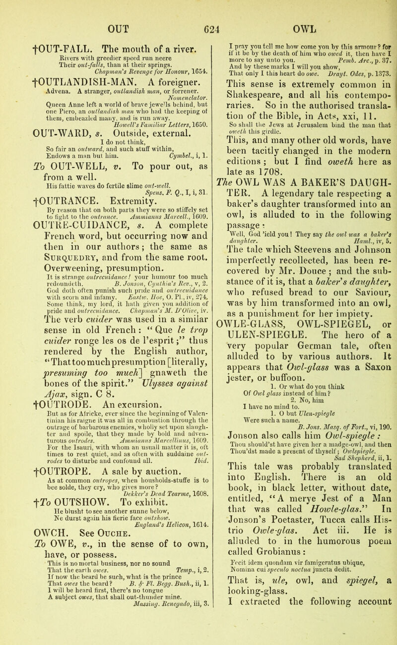 fOUT-FALL. The mouth of a river. Rivers with greedier speed run neere Their out-falls, than at tlieir springs. Chapman's Revenge for Honour, 1654. tOUTLANDISH-MAN. A foreigner. Advena. A stranger, outlandish man, or forrener. Nomenclator. Queen Anne left a world of brave jewells behind, but one Piero, an outlandish man who had the keeping ot them, embeazled many, and is run away. Howell's Familiar Letters, 1650. OUT-WARD, s. Outside, external. I do not think, So fair an outward, and such stuff within, Endows a man but him. Cyrnbel., i, 1. To OUT-WELL, v. To pour out, as from a well. His fattie waves do fertile slime out-well. Spens, F. Q., I, i, 31. fOUTRANCE. Extremity. By reason that on both parts they were so stiffely set to tight to the outrance. Ammianus Marcell., 1609. OUTRE-CUIDANCE, s. A complete French word, but occurring now and then in our authors; the same as Surquedry, and from the same root. Overweening, presumption. It is strange outrecuidance! your humour too much redoundeth. B. Jonson, Cynthia's Rev., v, 2. God doth often punish such pride and outrecuidance with scorn and infamy. Eastw. Hoe, 0. PI., iv, 274, Some think, my lord, it hath given you addition of pride and outrecuidance. Chapman's M. D'Olive, iv. The verb cuider was used in a similar sense in old French : “ Que le trop cuider ronge les os de l’espritthus rendered by the English author, “That too much presumption [literally, presuming too much] gnaweth the bones of the spirit.” Ulysses against Ajax, sign. C 8. fOUTRODE. An excursion. But as for Alricke, ever since the beginning of Valen- tinian hisraigne it was all in combustion through the outrage of barbarous enemies, wholly set upon slaugh- ter and spoile, that they made by bold and adven- turous outrodes. Ammianus Marcellinus, 1609. For the Isauri, with whom an usuall matter it is, oft times to rest quiet, and as often with suddaine out- rodes to disturbe and confound all. Ibid. fOUTROPE. A sale by auction. A.s at common outropes, when housbolds-stuffe is to bee solde, they cry, who gives more ? Uekker’s Dead Tearme, 1608. tTo OUTSHOW. To exhibit. He blusht to see another sunne below, Ne durst again his fierie face outshow. England's Helicon, 1614. OWCH. See Ouciie. To OWE, v.y in the sense of to own, have, or possess. This is no mortal business, nor no sound That the earth owes. Temp., i, 2. If now the beard be such, what is the prince That owes the beard? B. Sp FI. Begg. Bush., ii, 1. I will be heard first, there’s no tongue A subject owes, that shall out-thunder mine. Massing. Renegado, iii, 3. I pray you tell me how come you by this armour? for if it be by the death of him who owed it, then have I more to say unto you. Pemb. Arc., p. 37. And by these marks I will you show, That only I this heart do owe. Drayt. Odes, p. 1373. This sense is extremely common in Shakespeare, and all his contempo- raries. So in the authorised transla- tion of the Bible, in Acts, xxi, 11. So shall the Jews at Jerusalem bind the man that oweth this girdle. This, and many other old words, have been tacitly changed in the modern editions ; but I find oweth here as late as 1708. The OWL WAS A BAKER’S DAUGH- TER. A legendary tale respecting a baker’s daughter transformed into an owl, is alluded to in the following passage : Well, God’ield you ! They say the owl was a baker's daughter. Haml., iv, 5. The tale which Steevens and Johnson imperfectly recollected, has been re- covered by Mr. Douce ; and the sub- stance of it is, that a baJcer's daughter, who refused bread to our Saviour, was by him transformed into an owl, as a punishment for her impiety. OWLE-GLASS, OWL-SPIEGEL, or ULEN-SPIEGLE. The hero of a very popular German tale, often alluded to by various authors. It appears that Owl-glass was a Saxon jester, or buffoon. 1. Or what do you think Of Owl glass instead of him? 2. No, him I have no mind to. 1. O but Ulen-spiegle Were such a name. B. Jons. Masq. of Fort., vi, 190. Jonson also calls him Owl-spiegle: Thou should’st have given her a madge-owl, and then Thou’dst made a present of thyself; OvAspiegle. Sad Shepherd, ii, 1. This tale was probably translated into English. There is an old book, in black letter, without date, entitled, “A merye Jest of a Man that was called Howle-glas.” In Jonson’s Poetaster, Tucca calls His- trio Owle-glas. Act iii. He is alluded to in the humorous poem called Grobianus : Fecit idem quondam vir famigeratus ubique, Nomina cui speculo noctua juncta dedit. That is, ule, owl, and spiegel, a looking-glass. I extracted the following account