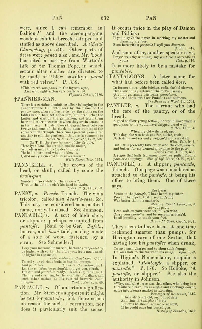 were, since I can remember, in fashionand the accompanying woodcut exhibits breeches striped and stuffed as above described. Artificial Changeling, p. 540. Other parts of dress were paned also ; and Mr. Todd has cited a passage from Warton’s Life of Sir Thomas Pope, in which certain altar clothes are directed to be made of “blew bawdkyn, paind with red velvet.” P. 339. tTliis breech was paned in the fayrest wyse. And with right satten very costly lyned. Thy tine’s Debate, 1580. fPANNIER-MAN. There is a certaine deminitive officer belonging to the Inner Temple Hall who goes by the name of the panyer man, whose office is to lay the cloths on the tables in the hall, set saltsellers, cut bred, whet the knifes, and wait on the gentlemen, and fetch them beer and other necessaries when they are in commons in term time. He also blows the great horn between twelve and one of the clock at noon at most of the corners in the Temple three times presently one after another to call the gentlemen that are in commons to dinner. Great Britans Honycombe, 1712, MS. On T. H. the Pannier man of the Temple. Here lyes Tom Hacket this marble under, Who often made the clovster thunder; He had a born, and when he blew it. Call’d many a cuckold that never knew it. Witts Recreations, 1G54. PANNIKELL, s. The crown of the head, or skull; called by some the brain-pan. Smote him so rudely on the pannikell, That to the chin he cleft his head in twain. Spens. F. Q., Ill, v, 23. PANSY, s. Pensee, French. The viola tricolor; called also heart’’ s-ease, &c. This may be considered as a poetical name, not yet disused. See Johnson. PANTABLE, s. A sort of high shoe, or slipper ; perhaps corrupted from pantofie. [Said to be Ger. Tafeln, boards, and band-tafel, a clog made of a sole of wood fastened by a strap. See Sclimeller.] I cry your matronship mercie; because your pantables be higher with corke, therefore your feete must needs be higher in the instep. Lyly, Fndimion, Court Corn., C 2 b. To sell your glorious buffs to buy fine pumps And pantables. B. and FI. Coronation, iii, 1. Let the chamber be perfum’d, and get you, sirrah, TIis cap and panfables ready. Mass. City Mad., iii, 1. Chafing and swearing by the pantable of Pallace, and such other oatlies as his rustical braverie could imagine. Pembr. Arcad., p. 49. PANTACLE, s. Of uncertain significa- tion. Mr. Steevens supposes it might be put for pantofie; but there seems no reason for such a corruption, nor does it particularly suit the sense. It occurs twice in the play of Damon and Pithias: If you play Jacke napes in mocking my master and dispising my face, Even here with a pantacle I wyll you disgrace. 0. PL, i, 215. And soon after, another speaker says, Pravse well thy winning; my pantacle is as readie as yours. Ibid., p. 216. It is more likely to be a mistake for pantable. fPANTALOONS. A later name for what had before been called hose. In former times, wide briclies, ruffs, slash’d sleeves, Did show but symptons of the fool’s disease; Gay linings, gaudy wastcoats, panteloons, Render’d them but Jack Puddens and buffoons. The Beau in a Wood, 4to, 1701. PANTLER, s. The servant who had the care of the pantry, or of the bread. A good shallow young fellow; he would have made a good pautler, he would have chipped bread well. 2 Hen. IF, ii, 4. When my old wife lived, upon This day, she was both pantler, butler, cook; Both dame and servant; welcom’d all; serv’d all. Wint. Tale, iv, 3. But I will presently take order with the cook, pantler, and butler, for my wonted allowance to the poor. Jovial Crete, O. PL, x, 338. A rogue that hath fed upon me—like pullen from a pan tier’s clappings. Mis. of Inf. Marr., 0. PL, v, 26. PANTOFLE, s. A slipper ; pantoufie, French. One page was considered as attached to the pantofie, it being his office to bring them. One of these says, Ere I was Sworn to the pantofie, I have heard my tutor Prove it by logick, that a servant’s life Was better than his master’s. Massing. Unnat. Comb., iii, 2. As your page, I can wait on your trencher, fill you wine, Carry your pantofles, and be sometimes bless’d, In all humility, to touch your feet. B. and FI. Span. Curate, iv, 1. They seem to have been at one time reckoned smarter than pumps; for Harington says of one Sextus, that having lost his pantofies when drunk. To save such charges and to shun such frumps, He goes now to the tavern in his pumps. Epig. ii, 52. In Higins’s Nomenclator, crepida is explained, “ Pantoufie, a slipper, or pantofleP P. I/O. So Holioke, “A pantofie, or slipper.” See also the authority in Johnson. fWhy, and what lesse was that other, who being in a threadbare cloake, his pantofles and stockings downe, came into Eaenza market in Romaina. Passenger of Benvenuto, 1612. +Their shoes are old, and out of date, And time in pantofles of matt Believes he should not move so slow, If he could once but booted goe. History of Francion, 1655.