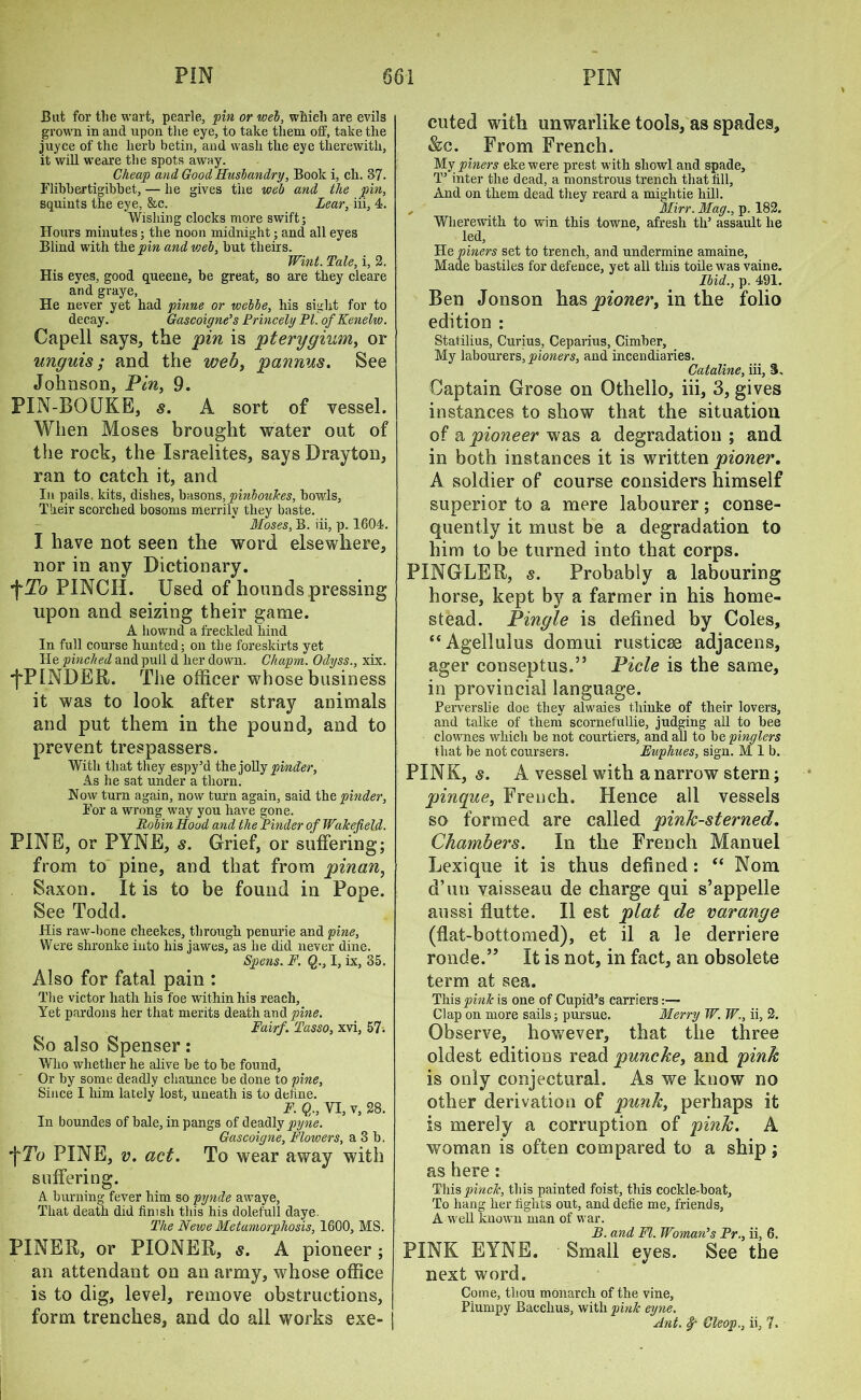 But for tlie wart, pearle, pin or web, which are evils grown in and upon the eye, to take them off, take the juyce of the herb betin, and wash the eye therewith, it will weare the spots away. Cheap and Good Husbandry, Book i, ch. 37. Flibbertigibbet, — he gives tiie web and the pin, squints the eye, &c. Lear, iii, 4. Wishing clocks more swift; Hours minutes; the noon midnight; and all eyes Blind with the pin and voeb, but theirs. Wint. Tale, i, 2. His eyes, good queene, be great, so are they cleare and graye, He never yet had pinne or webbe, his sight for to decay. Gascoigne's Princely PI. ofKenelw. Capell says, the pin is pterygium, or unguis; and the web, pannus. See Johnson, Pin, 9. PIN-BQUKE, s. A sort of vessel. When Moses brought water out of the rock, the Israelites, says Drayton, ran to catch it, and In pails, kits, dishes, basons, pinbouk.es, bowls, Their scorched bosoms merrily they baste. Moses, B. iii, p. 1604. I have not seen the word elsewhere, nor in any Dictionary. *}'To PINCH. Used of hounds pressing upon and seizing their game. A liownd a freckled hind In full course hunted; on the foreskirts yet He pinched and pull d her down. Ckapm. Odyss., xix. ■fPINDER. The officer whose business it was to look after stray animals and put them in the pound, and to prevent trespassers. With that they espy’d the jolly pinder, As he sat under a thorn. Now turn again, now turn again, said the pinder. For a wrong way you have gone. Robin Hood and the Pinder of Wakefield. PINE, or PYNE, s. Grief, or suffering; from to pine, and that from pinan, Saxon. It is to be found in Pope. See Todd. His raw-bone cheekes, through penurie and pine. Were shronke into liis jawes, as he did never dine. Spens. F. Q., I, ix, 35. Also for fatal pain : The victor hath his foe within his reach. Yet pardons her that merits death and pine. Fairf. Tasso, xvi, 57. So also Spenser; Who whether he alive be to be found, Or by some deadly chaunce be done to pine, Since I him lately lost, uneath is to deftne. F. Q., VI, v, 28. In boundes of bale, in pangs of deadly pyne. Gascoigne, Flowers, a 3 b. *\Tu PINE, v. act. To wear away with suffering. A burning fever him so pynde awaye, That death did finish this his doleful! daye. The Newe Metamorphosis, 1600, MS. FINER, or PIONER, s. A pioneer ; an attendant on an army, whose office is to dig, level, remove obstructions, form trenches, and do all works exe- cuted with unwarlike tools, as spades, &c. From French. My piners eke were prest with sliowl and spade, T’ inter the dead, a monstrous trench that fill, And on them dead they reard a mightie hill. „ Mirr. Mag., p. 182. Wherewith to win this towne, afresh tli’ assault he !ed. He piners set to trench, and undermine amaine, Made bastiles for defence, yet all this toile was vaine. Ibid., p. 491. Ben Jonson pioner, in the folio edition : Statilius, Curius, Ceparius, Cimber, My labourers, pioners, and incendiaries. Cataline, iii, 3. Captain Grose on Othello, iii, 3, gives instances to show that the situation of a pioneer was a degradation ; and in both instances it is written pioner. A soldier of course considers himself superior to a mere labourer; conse- quently it must be a degradation to him to be turned into that corps. PINGLER, s. Probably a labouring horse, kept by a farmer in his home- stead. Pingle is defined by Coles, “Agellulus domui rusticse adjacens, ager conseptus.” Picle is the same, in provincial language. Perverslie doe they alwaies thinke of their lovers, and talke of them scornefullie, judging all to bee clownes which be not courtiers, and all to be pinglers that be not coursers. Euphues, sign. M 1 b. PINK, s. A vessel with a narrow stern; pinque, French. Hence all vessels so formed are called pink-sterned. Chambers. In the French Manuel Lexique it is thus defined: “ Nom d’un vaisseau de charge qui s’appelle aussi finite. II est plat de varange (flat-bottomed), et il a le derriere ronde.” It is not, in fact, an obsolete term at sea. This pink is one of Cupid’s carriers:— Clap on more sails; pursue. Merry W. W., ii, 2. Observe, however, that the three oldest editions read puncke, and pink is only conjectural. As we know no other derivation of punk, perhaps it is merely a corruption of pink. A woman is often compared to a ship ; as here: This pinch, this painted foist, this cockle-boat. To hang her fights out, and defie me, friends, A well known man of war. B. and FI. Woman’s Pr., ii, 6. PINK EYNE. ■ Small eyes. See the next word. Come, thou monarch of the vine, Piunipy Bacchus, with pink eyne. Ant. §r Cleop., ii, 7.