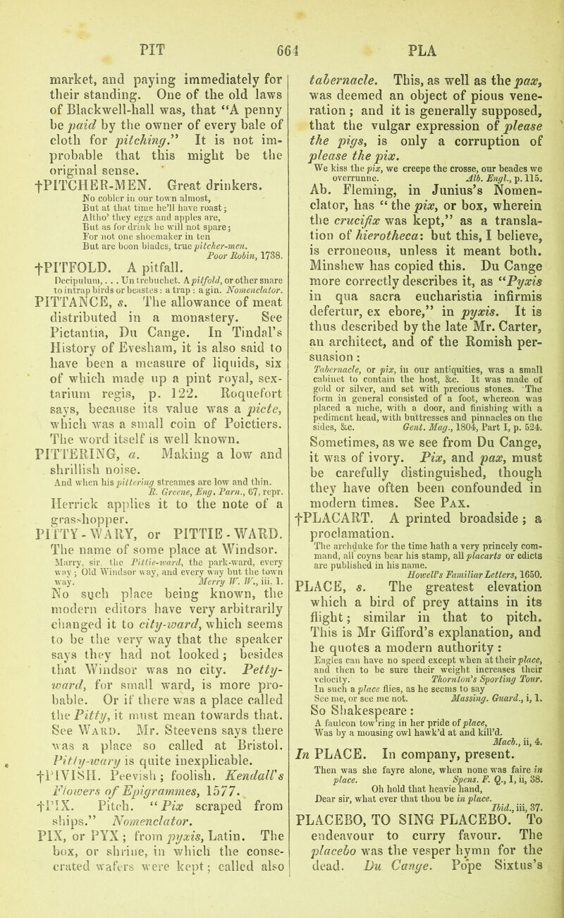 market, and paying immediately for their standing. One of the old laws of Blackwell-hall was, that “A penny he paid by the owner of every bale of doth for pitching” It is not im- probable that this might be the original sense. •fPlTCHER-MEN. Great drinkers. No cobler in our town almost, But at that time he’ll have roast; Altho’ they eggs and apples are. But as for drink he will not spare; Bor not one shoemaker in ten But are boon blades, true pitclier-men. Poor Robin, 1738. +PITFOLD. A pitfall. Decipulum,. . . Untrebuchet. A pitfold, or other snare to intrap birds or beastes: a trap: agin. Nomenclator. PITTANCE, s. The allowance of meat distributed in a monastery. See Pictantia, Du Cange. In Tindal’s History of Evesham, it is also said to have been a measure of liquids, six of which made up a pint royal, sex- tarium regis, p. 122. Roquefort says, because its value was a picte, which was a small coin of Poictiers. The word itself is well known. PITTERING, a. Making a low and shrillish noise. And when his pitterhig streames are low and thin. R. Greene, Eng. Pam., 67, repr. Herrick applies it to the note of a grasshopper. PI TTY - WARY, or PITTIE - WARD. The name of some place at Windsor. Marry, sir. the Pitiie-ward, the park-ward, every way ; Old Windsor way, and every way but the town way. Merry W. W., iii, 1. No such place being known, the modern editors have very arbitrarily changed it to city-ward, which seems to be the very way that the speaker says they had not looked ; besides that Windsor was no city. Petty- ward, for small wTard, is more pro- bable. Or if there was a place called the Fitly, it must mean towards that. See Wabd. Mr. Steevens says there was a place so called at Bristol. „ Pi tty-wary is quite inexplicable. •fPlVISII. Peevish; foolish. Kendall's Fiowers of Epigrammes, 1577. flTX. Pitch. “ Pix scraped from ships.” Nomenclator. PIX, or PYX ; from pyxis, Latin. The box, or shrine, in which the conse- crated wafers were kept; called also A. ' tabernacle. This, as well as the pane, was deemed an object of pious vene- ration ; and it is generally supposed, that the vulgar expression of please the pigs, is only a corruption of please the pix. We kiss the pix, we creepe the crosse, our beades we overrunne. Alb. Engl., p. 115. Ab. Fleming, in Junius’s Nomen- clator, has “ the pix, or box, wherein the crucifix was kept,” as a transla- tion of hierotheca: but this, I believe, is erroneous, unless it meant both. Minshew has copied this. Du Cange more correctly describes it, as <(Pyxis in qua sacra eucharistia infirmis defertur, ex ebore,” in pyxis. It is thus described by the late Mr. Carter, an architect, and of the Romish per- suasion : Tabernacle, or pix, in our antiquities, was a small cabinet to contain the host, &c. It was made of gold or silver, and set with precious stones. The form in general consisted of a foot, whereon was placed a niche, with a door, and finishing with a pediment head, with buttresses and pinnacles on the sides, &c. Gent. Mag., 1804, Part I, p. 524. Sometimes, as we see from Du Cange, it was of ivory. Pix, and pax, must be carefully distinguished, though they have often been confounded in modem times. See Pax. fPLACART. A printed broadside ; a proclamation. The archduke for the time hath a very princely com- mand, all coyns hear his stamp, all placarts or edicts are published in his name. Rowell's Familiar Letters, 1650. PLACE, s. The greatest elevation which a bird of prey attains in its flight; similar in that to pitch. This is Mr Gifford’s explanation, and he quotes a modern authority : Eagles can have no speed except when at their place, and then to be sure their weight increases their velocity. Thornton's Sporting Tour. In such a place flies, as he seems to say See me, or see me not. Massing. Guard., i, 1. So Shakespeare : A faulcon tow’ring in her pride of place. Was by a mousing owl hawk’d at and kill’d. Mach., ii, 4. In PLACE. In company, present. Then was she fayre alone, when none was faire in place. Spens. F. Q., I, ii, 38. Oh hold that lieavie hand, Bear sir, what ever that thou be in place. Ibid., iii, 37. PLACEBO, TO SING PLACEBO. To endeavour to curry favour. The placebo was the vesper hymn for the dead, Du Cange. Pope Sixtus’s
