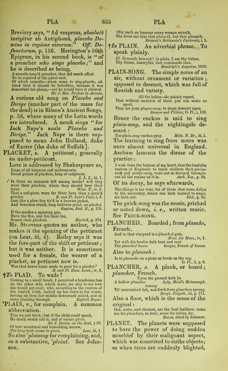 Breviary says, “Ad vesperas, absolute incipitur ab Antiphon^,, placebo Do- mino in regione vivorum.” Off. De- functorum, p. 156. Harington’s 56th Epigram, in his second book, is “ of a preacher who sings placeboand he is described as being, A smooth-ton g’d preacher, that did much affect To he reputed of the purer sect. Of which comedie—when some to sing placebo, ad- vised that it should be forbidden, because it was somewhat too plaine,—yet he would have it allowed. Sir J. Har. Preface to Ariosto. A curious old song on Placebo and Dirige (another part of the mass for the dead) is in Ritson’s Ancient Songs, p. 56, where many of the Latin words are introduced. A monk sings “ for Jack Nape’s soule Placebo and DirigeP Jack Nape is there sup- posed to mean John Holland, duke of Exeter [the duke of Suffolk]. PLACKET, s. A petticoat; generally an under-petticoat. Love is addressed by Shakespeare as, Liege of all loiterers and malcontents, Dread prince of plackets, king of codpieces. L.L.L., iii, 1. Is there no manners left among maids? will they wear their plackets, where they should bear their faces. Wint. T., iv, 3. That a cod-piece were far fitter here than a pinn’d placket. B. and FI. Love’s Cure, i, 2. Just like a plow-boy tir’d in a browne jacket. And breeches round, long leathern point, no placket. Gayton, Fest. N., p. 170. If the maides a spinning goe. Burn the flax, and fire their toe, Scorch their plackets. Herrick, p. 374. Mr. Steevens quotes an author, who makes it the opening of the petticoat (on Lear, iii, 4). Bailey says it was the fore-part of the shift or petticoat; but it was neither. It is sometimes used for a female, the wearer of a placket, as petticoat now is. Was that brave heart made to pant for a placket? B. and FI. Hum. Lieut., iv, 3. ^To PLAD. To wade? Coming to a small brook, I perceived a handsome lass on the other side, which made me stay to see how she would get over; who, according to the custom of the rustick Irish, tucked up her coats to her waste, leaving all from her middle downward naked, and so came pladding through. English Rogue. ’PLAIN, v., for complain. A common abbreviation. This we call birth; but if the child could speak, He death would call it, and of nature plain. Sir J. Davies, on the Soul, § 33. Of how unnatural and bemadding sorrow, The king hath cause to plain. Lear, iii, 1. So also ’plaining for complaining, and, as a substantive, ’plaint. See John- son. fFor such an humour every woman seizeth, She loves not him that plainetli, but that pleaseih. Browne’s Britannia’s Pastorals, i, 1. fIn PLAIN. An adverbial phrase. To speak plainly. Cl. Conceale him not! in plain, I am thy father, Thy father, Amaryllis, that commands thee. Randolph’s Amyntas, 1640. PLAIN-SONG. The simple notes of an air, without ornament or variation ; opposed to descant, which was full of flourish and variety. All the ladies—do plainly report, That without mention of them you can make no sport, They are your playne-song, to singe descant upon. Damon and Pithias, 0. FI., i, 182. Hence the cuckoo is said to sing plain-song, and the nightingale de- scant : The plain-song cuckoo gray. Mids. N. Dr., iii, 1. The learning to sing from notes was once almost universal in England. Ascham laments the disuse of the practice: I wish from the bottom of my heart, that the laudable custom of Englande to teach children theirplaine- sonp and pricke-song, were not so decayed through- out all the realme as it is. Asch. Tox., p. 28. Of its decay, he says afterwards, The thinge is too true, for of them that come dailye to the university, where one hath learned to singe, six hath not. Ibid., p. 31. The prick-song was the music, pricked or noted down, i. e,s written music. See Prick-song. PLANCHED. Boarded; fromplanches French. And to that vineyard is a planched gate. Meas. for Meas., iv, 1, Yet with his hoofes doth beat and rent The planched iioore. Gorges, Transl. of Lucan, Also to plaunch : Is to plaunche on a piece as brode as thy cap. O. PL, ii, p. 9. PLANCHRR, s. A plank, or board; plancher, French. Upon the ground doth lie A hollow plancher. Lyly, Maid’s Metamorph. Among Til’ anatomized fish, and fowls from planchers sproug. Drayt. Polyolb., iii, p. 711. Also a floor, which is the sense of the original: Oak, cedar, and chesnut, are the best builders: some are for planchers, as deal; some for tables, &c. Bacon, cited by Johnson. PLANET. The planets were supposed to have the power of doing sudden mischief by their malignant aspect, which was conceived to strike objects; as when trees are suddenly blighted.