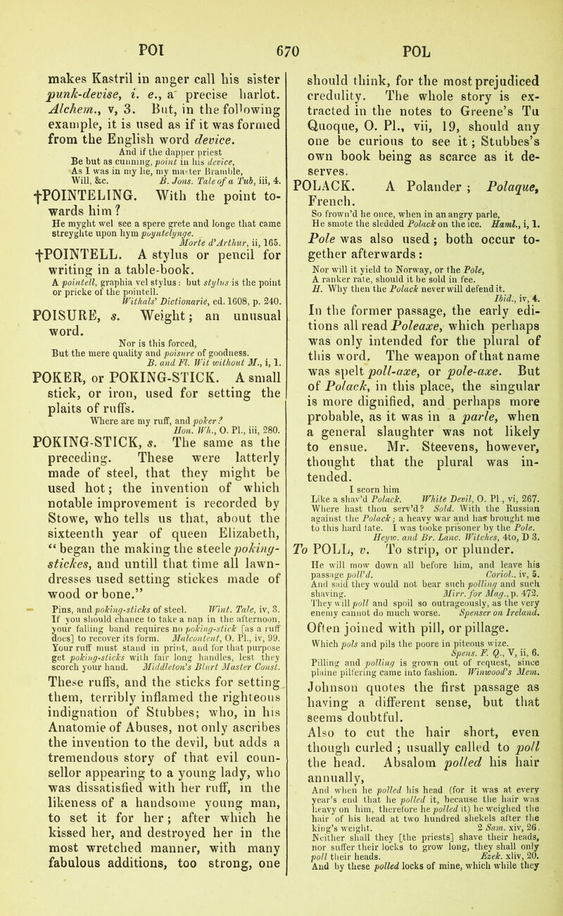 makes Kastril in anger call his sister punk-devise, i. e., a precise harlot. Alchem., v, 3. But, in the following example, it is used as if it was formed from the English word device. And if the dapper priest Be but as cunning, 'point in his device, As I was in my lie, my master Bramble, Will, &c. B. Jons. Tale of a Tub, iii, 4. •f'POINTELING. With the point to- wards him ? He myght wel see a spere grete and longe that came streyghte upon hym poyntelynge. Morte d’Arthur, ii, 165. fPOINTELL. A stylus or pencil for writing in a table-book. A pointell, graphia vel stylus : but stylus is the point or pricke of the pointell. Withals’ Dictionarie, ed. 1608, p. 240. POISURE, s. Weight; an unusual word. Nor is this forced, But the mere quality and poisure of goodness. B. and FI. Wit without 31., i, 1. POKER, or POKING-STICK. A small stick, or iron, used for setting the plaits of ruffs. Where are my ruff, and poker? Hon. Wh., 0. PI., iii, 280. POKING-STICK, s. The same as the preceding. These were latterly made of steel, that they might be used hot; the invention of which notable improvement is recorded by Stowe, who tells us that, about the sixteenth year of queen Elizabeth, “began the making the steel q poking- stickes, and untill that time all lawn- dresses used setting stickes made of wood or bone.” Pins, and poking-sticks of steel. Wint. Tale, iv, 3. If you should chance to take a nap in the afternoon, your falling band requires no poking-stick [as a ruff does] to recover its form. 3Ialcontent, O. PL, iv, 99. Your ruff must stand in print, and for that purpose get poking-sticks with fair long handles, lest they scorch your hand. Middleton^ s Blurt Alaster Const. These ruffs, and the sticks for setting them, terribly inflamed the righteous indignation of Stubbes; who, in his Anatomie of Abuses, not only ascribes the invention to the devil, but adds a tremendous story of that evil coun- sellor appearing to a young lady, who was dissatisfied with her ruff, in the likeness of a handsome young man, to set it for her; after which he kissed her, and destroyed her in the most wretched manner, with many fabulous additions, too strong, one should think, for the most prejudiced credulity. The whole story is ex- tracted in the notes to Greene’s Tu Quoque, 0. PL, vii, 19, should any one be curious to see it; Stubbes’s own book being as scarce as it de- serves. POLACK. A Polander ; Polaque, French. So frown’d lie once, when in an angry parle, He smote tlie sledded Polack on the ice. Haml., i, 1. Pole was also used ; both occur to- gether afterwards: Nor will it yield to Norway, or the Pole, A ranker rate, should it be sold in fee. H. Why then the Polack never will defend it. Ibid., iv, 4. In the former passage, the early edi- tions all read Poleaxe, which perhaps was only intended for the plural of this word. The weapon of that name was spelt poll-axe, or pole-axe. But of Polack, in this place, the singular is more dignified, and perhaps more probable, as it was in a parle, when a general slaughter was not likely to ensue. Mr. Steevens, however, thought that the plural was in- tended. I scorn him Like a shav’d Polack. White Devil, 0. PI , vi, 267- Where hast tliou serv’d? Sold. With the Russian against the Polack; a heavy war and has brought me to this hard late. I was tooke prisoner by the Pole. Heyw. and Br. Lane. Witches, 4to, D 3. To POLL, v. To strip, or plunder. He will mow down all before him, and leave his passage poll’d. Coriol.. iv, 5. And said they would not bear such polling and such shaving. Mirr.for Mag., p. 472. They w ill poll and spoil so outrageously, as the very enemy cannot do much worse. Spenser on Ireland. Often joined with pill, or pillage. Which pols and pils the poore in piteous wize. Spens. F. $., V, ii, 6. Pilling and polling is grown out of request, since plaine pilfering came into fashion. Winwood’s 3lem. Johnson quotes the first passage as having a different sense, but that seems doubtful. Also to cut the hair short, even though curled ; usually called to poll the head. Absalom polled his hair annually, And when he polled his head (for it was at every year’s end that he polled it, because the hair was heavy on him, therefore he polled it) he weighed the hair of his head at two hundred shekels after the king’s weight. % Sam. xiv, 26, Neither shall they [the priests] shave their heads, nor suffer their locks to grow long, they shall only poll their heads. Ezek. xliv, 20. And by these polled locks of mine, which while they