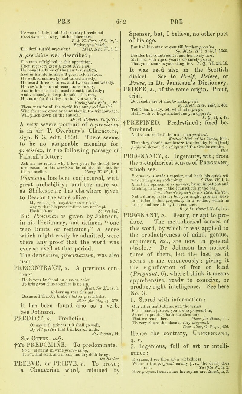 lie was of Italy, and that country breeds not Precisians that way, but hot libertines. B. Sr FI. Oust, of C., iv, 1. Verity, you brach, The devil turn’d precisian! Mass. New W., i, 1. A precisian well described : The man, affrighted at this apparition, Upon recovery grew a great precisian, He bought a bible of the new translation, And in his life he sliew’d great reformation, He walked mannerly, and talked meekly, He heard three lectures, and two sermons weekly. He vow’d to shun all companies unruly, And in his speech he used no oath but truly; And zealously to keep the sabbath’s rest. His meat for that day on the ev’n was drest. Harington’s Epig., i, 20. These men for all the world like our precisians be. Who, for some cross or saint they in the windows see, Will pluck down all the church. Drayt. Polyolb., vi, p. 775. A very severe portrait of a precisian is in sir T. Overbury’s Characters, sign. K 3, edit. 1630. There seems to be no assignable meaning for precisian, in the following passage of FalstafFs letter: Ask me no reason why I love you; for though love use reason for his precisian, he admits him not for his counsellor. Merry W. IV., ii, 1. Physician has been conjectured, with great probability; and the more so, as Shakespeare has elsewhere given to Reason the same office : My reason, the physician to my love. Angry that his prescriptions are not kept. Hath left me. Sonnet 147. But Precisian is given by Johnson, in his Dictionary, and defined, “ one who limits or restrains;” a sense which might easily be admitted, were there any proof that the word was ever so used at that period. The derivative, precisianism, was also used. PRECONTRACT, s. A previous con- tract. He is your husband on a precontract, To bring you thus together is no sin. Meas.for M., iv, 1. Abhorring sore this act, Because I thereby brake a better precontract. Mirr.for Mag., p. 378. It has been found also as a verb. See Johnson. PREDICT, s. Prediction. Or say with princes if it shall go well. By oft’ predict that I in heaven finde. Sh. Sonnet, 14. See Often, adj. •fTo PREDOMINE. To predominate. So th’ element in wine predomining, It hot, and cold, and moist, and dry doth bring. Du Bartas. PREEVE, or PRIEYE, v. To prove; a Chaucerian word, retained by Spenser, but, I believe, no other poet of his age. But bad him stay at ease till further preeving. Sp. Moth. Hub. Tale, 1.1365. Besides her countenance, and her lively hew, Matched with equal yeares, do surely prieve That yond same is your daughter. F. Q., VI, xii, 18. It was used also in the Scottish dialect. See to Preif, Prieve, or Preve, in Dr. Jamieson’s Dictionary. PRIEFE, s., of the same origin. Proof, trial. But readie are of anie to make priefe. Sp. Moth. Hub. Tale, 1. 408. Tell then, 0 lady, tell what fatal priefe. Hath with so huge misfortune you opprest. F. Q., II, i, 48. fPREFINED. Predestined; fixed be- forehand. And whereas death is to all men prefined. Knolles’ Hist, of the TurJcs, 1603, That they should not before the time by Him [God] prefined, devour the reliques of the Greeke empire. Ibid PREGNANCY, s. Ingenuity, wit; from the metaphorical senses of Pregnant, which see. Pregnancy is made a tapster, and hath his quick wit wasted in giving reckonings. 2 Hen. IV, i, 2, Affect the opinion of pregnancy, by an impatient and catching hearing of the counsellors at the bar. Lord Bacon’s Speech to Sir Rich. Hutton. Not a dunce, captain; but you might give me leave to misdoubt that pregnancy in a soldier, which is proper and hereditary to a courtier. B. f FI. Honest M. F., ii, 2. PREGNANT, a. Ready, or apt to pro- duce. The metaphorical senses of this word, by which it was applied to the productiveness of mind, genius, argument, &c., are now in general obsolete. Dr. Johnson has noticed three of them, but the last, as it seems to me, erroneously ; giving it the signification of free or kind {Pregnant, 6), where I think it means apprehensive, ready to conceive, or produce right intelligence. See here No. 3. 1. Stored with information : Our cities institutions, and the terms For common justice, you are as pregnant in, As art or practice hath enriched any That we remember. Meas.for Mtas., i, 1. Tis very cleare the place is very pregnant. Ram Alley, 0. PI., v, 426. Hence the contrary, Unpregnant, q. v. 2. Ingenious, full of art or intelli- gence : Disguise, I see thou art a wickedness Wherein the pregnant enemy [i. e., the devil] does much. Twelfth N., ii, 2. How pregnant sometimes his replies are. Haml., ii, 2.