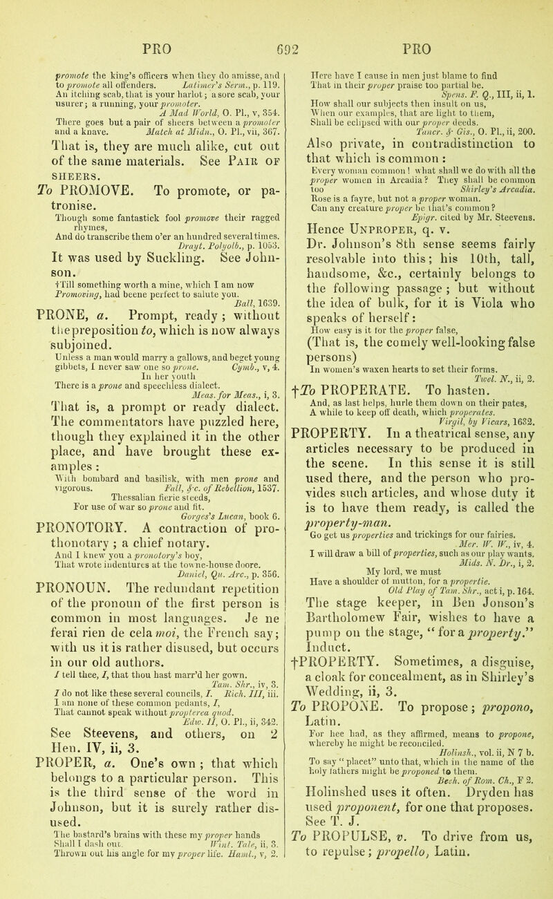 promote the king’s officers when they do amisse, and to promote all offenders. Latimer's Serm., p. 119. An itching scab, that is your harlot; a sore scab, your usurer; a running, your promoter. A Mad World, 0. PL, v, 354. There goes but a pair of sheers between a promoter and a knave. Match at Midn., 0. Pl., vii, 367. That is, they are much alike, cut out of the same materials. See Pair of sheers. To PROMOVE. To promote, or pa- tronise. Though some fantastick fool promove their ragged rhymes, And do transcribe them o’er an hundred several times. Drayt. Polyolb., p. 1053. It was used by Suckling. See John- son. •fTill something worth a mine, which I am now Promoving, had beene perfect to salute you. Ball, 1639. PRONE, a. Prompt, ready ; without thepreposition to, which is now always subjoined. Unless a man would marry a gallows, and beget young gibbets, 1 never saw one so prone. Cymb., v, 4. In her youth There is a prone and speechless dialect. Meas.for Meas., i, 3. That is, a prompt or ready dialect. The commentators have puzzled here, though they explained it in the other place, and have brought these ex- amples : With bombard and basilisk, with men prone and vigorous. Fall, fc. of Rebellion, 1537. Thessalian fierie steeds, For use of war so prone and tit. Gorges's Lucan, book 6. PRONOTORY. A contraction of pro- thonotary ; a chief notary. And 1 knew you a pronotory's boy, That wrote indentures at the towne-house doore. Daniel, Qu. Arc., p. 356. PRONOUN. The redundant repetition of the pronoun of the first person is common in most languages. Je ne ferai rien de celamoi, the French say; with us it is rather disused, but occurs in our old authors. I tell thee, I, that thou hast marr’d her gown. Tam. Shr., iv, 3. I do not like these several councils, I. Rich. Ill, iii. I am none of these common pedants, /, That cannot speak without propterea quod. Edw. II, 0. PL, ii, 342. See Steevens, and others, on 2 Hen. IV, ii, 3. PROPER, a. One’s own ; that which belongs to a particular person. This is the third sense of the word in Johnson, but it is surely rather dis- used. The bastard’s brains with these my proper hands Shall I dash ouc. Wint. Tale, ii, 3. Thrown out his angle for my proper life. Haml., v, 2. Here have I cause in men just blame to find That in their proper praise too partial lie. Spens. F. Q., Ill, ii, 1. How shall our subjects then insult on us. When our examples, that are light to them, Shall be eclipsed with our proper deeds. Tuner, f Gis., 0. Pl., ii, 200. Also private, in contradistinction to that which is common : Every woman common ! what shall we do with all the proper women in Arcadia? They shall be common too Shirley's Arcadia. Rose is a fayre, but not a proper woman. Can any creature proper be that’s common? Epigr. cited by Mr. Steevens. Hence Unproper, q. v. Dr. Johnson’s 8th sense seems fairly resolvable into this; his 10th, tall, handsome, &c., certainly belongs to the following passage ; but without the idea of bulk, for it is Viola who speaks of herself: How easy is it for the proper false, (That is, the comely well-looking false persons) In women’s waxen hearts to set their forms. Twel. N., ii, 2. -j~To PROPERATE. To hasten. And, as last helps, liurle them down on their pates, A while to keep off death, which properates. Virgil, by Vicars, 1632. PROPERTY. In a theatrical sense, any articles necessary to be produced in the scene. In this sense it is still used there, and the person who pro- vides such articles, and whose duty it is to have them ready, is called the 'property-man. Go get us properties and trickings for our fairies. Mer. W. IT., iv, 4. I will draw a bill of properties, such as our play wants. Mids. N. Dr., i, 2. My lord, we must Have a shoulder ol mutton, for a propertie. Old Play of Tam. Shr., act i, p. 164. The stage keeper, in Ren Jonson’s Bartholomew Fair, wishes to have a pump on the stage, “ iov & property ” Induct. fPROPERTY. Sometimes, a disguise, a cloak for concealment, as in Shirley’s • • • v Wedding, ii, 3. To PROPONE. To propose; propono, Latin. For hee had, as they affirmed, means to propone, whereby he might be reconciled. Holinsh., vol. ii, N 7 b. To say “ placet” unto that, which in the name of the holy lathers might be proponed to them. Peek, of Rom. Ch., F 2. Holinshed uses it often. Dryden has used proponent, for one that proposes. See T. J. To PROPULSE, v. To drive from us, to repulse; propello, Latin.