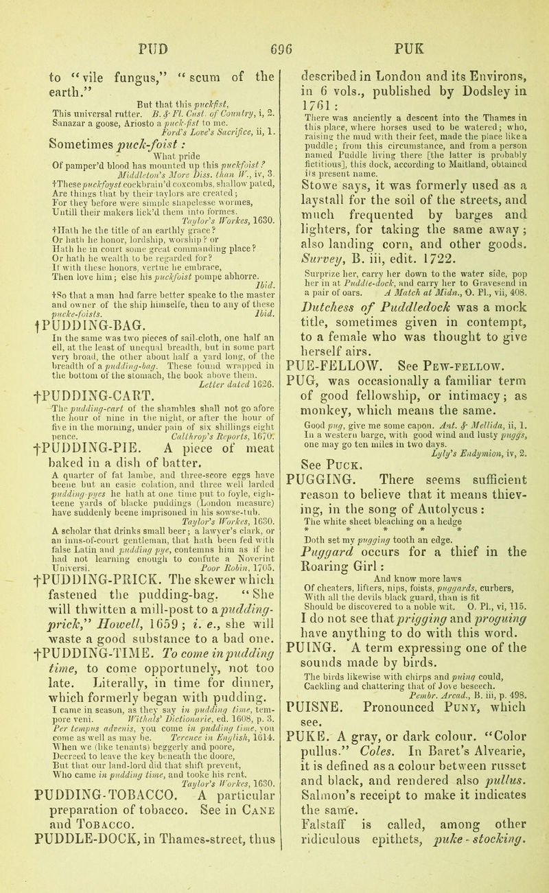 to “ vile fungus,” “ scum of the earth.” But that tins puckfist, This universal rutter. B. 4’FI. Cast, of Country, i, 2. Sanazar a goose, Ariosto a puck-fist to me. Ford’s Love’s Sacrifice, ii, 1. Sometimes puck-foist: What pride Of pamper’d blood has mounted up this puclcfoist ? Middleton’’s Mors Diss. than IV., iv, 3. kThese puckfoyst cockbrain’d coxcombs, shallow pated, Are things that by tlieir taylors are created; Tor they before were simple sliapelesse wormes, Untill tlieir makers lick’d them into formes. Taylor’s WorJces, 1630. tHath he the title of an earthly grace? Or hath lie honor, lordship, worship? or Hath he in court some great commanding place? Or hath he wealth to be regarded for? If with these honors, vertue he embrace, Then love him; else hispuclfoist pompe abhorre. Ibid. iSo that a man had farre better speake to the master and owner of the ship himselfe, then to any of these pucke-foists. Ibid. | PUDDING-BAG. In the same was two pieces of sail-cloth, one half an ell, at the least of unequal breadth, but in some part very broad, the other about half a yard long, of the breadth of a pudding-bag. These found wrapped in the bottom of the stomach, the book above them. Letter dated 1626. tPUDDING-CABT. The pudding-cart of the shambles shall not go afore the hour of nine in the night, or after the hour of five in the morning, under pain of six shillings eight pence. Calthrop’s Reports, 167(1. •fPUDDING-PIE. A piece of meat baked in a dish of batter. A quarter of fat lambe, and three-score eggs have beene but an easie eolation, and three well larded pudding-pyes he hath at one time put to foyle, eigh- teene yards of blacke puddings (Loudon measure) have suddenly beene imprisoned in his sowse-tub. Taylor’s WorJces, 1630. A scholar that drinks small beer; a lawyer’s dark, or an inns-of-court gentleman, that hath been fed with false Latin and pudding pye, contemns him as if he had not learning enough to confute a Noverint Universi. Poor Robin, 1705. ■fPUDDING-PRICK. The skewer which fastened the pudding-bag. “ She will thwitten a mill-post to apudding- prick,” Howell, 1659; i. e., she will waste a good substance to a bad one. -^PUDDING-TIME. To come in pudding time, to come opportunely, not too late. Literally, in time for dinner, which formerly began with pudding. I came in season, as they say in pudding time, tem- pore veni. Withals’ Dictionarie, ed. 1608, p. 3. Per tempus advents, you come in pudding time, you come as well as may be. Terence in English, 1614. When we (like tenants) beggerly and poore, Decreed to leave the key beneath the doore, But that our land-lord did that shift prevent, Who came in pudding time, and tooke his rent. Taylor’s WorJces, 1630. PUDDING-TOBACCO. A particular preparation of tobacco. See in Cane and Tobacco. PUDDLE-DOCK, in Thames-street, thus described in London and its Environs, in 6 vols., published by Dodsley in 1761 : There was anciently a descent into the Thames in this place, where horses used to be watered; who, raising the mud with their feet, made the place like a puddle; from this circumstance, and from a person named Puddle living there [the latter is probably fictitious], this dock, according to Maitland, obtained its present name. Stowe says, it was formerly used as a laystall for the soil of the streets, and much frequented by barges and lighters, for taking the same away ; also landing corn, and other goods. Survey, B. iii, edit. 1722. Surprize her, carry her down to the water side, pop her in at Puddle-dock, and carry her to Gravesend in a pair of oars. A Match at Midn., O. PI., vii, 408. Dutchess of Puddledock was a mock title, sometimes given in contempt, to a female who was thought to give herself airs. PUE-FELLOW. See Pew-fellow. PUG, was occasionally a familiar term of good fellowship, or intimacy; as monkey, which means the same. Good pug, give me some capon. Ant. Mellida, ii, 1. In a western barge, with good wind and lusty puggs, one may go ten miles in two days. Lyly’s Endymion, iv, 2. See Puck. PUGGING. There seems sufficient reason to believe that it means thiev- ing, in the song of Autolycus : The white sheet bleaching on a hedge * * * * * Doth set my pugging tooth an edge. Puggard occurs for a thief in the Roaring Girl: And know more laws Of cheaters, lifters, nips, foists, puggards, curbers, With all the devils black guard, than is fit Should be discovered to a noble wit. O. PL, vi, 115. I do not see that prigging and proguing have anything to do with this word. PUING. A term expressing one of the sounds made by birds. The birds likewise with chirps and pninq could, Cackling and chattering that of Jove beseech. Pembr. Arcad., B. iii, p. 498. PUISNE. Pronounced Puny, which see. PUKE. A gray, or dark colour. ‘‘Color pullus.” Coles. In Baret’s Alvearie, it is defined as a colour between russet and black, and rendered also pullus. Salmon’s receipt to make it indicates the same. Falstaff is called, among other ridiculous epithets, puke - stocking.