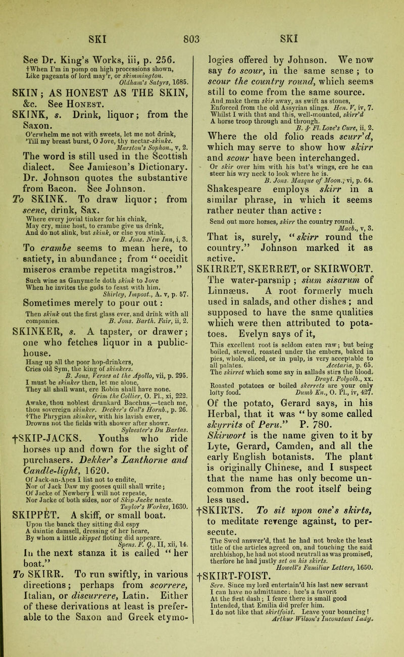 See Dr. King’s Works, iii, p. 256. fWhen I’m in pomp on high processions shown, Like pageants of lord may’r, or skimmington. Oldham’s Satyrs, 1685. SKIN ; AS HONEST AS THE SKIN, &c. See Honest. SKINK, s. Drink, liquor; from the Saxon. O’erwhelm me not with sweets, let me not drink, ’Till my breast burst, 0 Jove, thy nectar-skinke. Marston’s Sophon., v, 2. The word is still used in the Scottish dialect. See Jamieson’s Dictionary. Dr. Johnson quotes the substantive from Bacon. See Johnson. To SKINK. To draw liquor; from scene, drink, Sax. Where every jovial tinker for his chink, May cry, mine host, to crambe give us drink, And do not slink, hut skink, or else you stink. B. Jons. New Inn, i, 3. To crambe seems to mean here, to satiety, in abundance ; from “ occidit miseros crambe repetita magistros.” Such wine as Ganymede doth skink to Jove When he invites the gods to feast with him. Shirley, Impost., A. v, p. 57. Sometimes merely to pour out: Then skink out the first glass ever, and drink with all companies. B. Jons. Barth. Fair, ii, 2. SKINKER, s. A tapster, or drawer; one who fetches liquor in a public- house. Hang up all the poor hop-drinkers, Cries old Sym, the king of skinkers. B. Jons. Verses at the Apollo, vii, p. 295. I must be skinker then, let me alone, They all shall want, ere Robin shall have none. Grim the Collier, 0. PI., xi, 222. Awake, thou noblest drunkard Bacchus,—teach me, thou sovereign skinker. Decker’s Gul’s Hornb., p. 26. +The Phrygian skinker, with his lavish ewer, Drowns not the fields with shower after showr. Sylvester’s Du Bartas. fSKIP-JACKS. Youths who ride horses up and down for the sight of purchasers. Dekkers Lanthorne and Candle-light, 1620. Of Jack-an-Apes I list not to endite, Nor of Jack Daw my gooses quill shall write; Of Jacke of Newbery I will not repeate, Nor Jacke of both sides, nor of Skip-Jacke neate. Taylor’s Workes, 1630. SKIPPET. A skiff, or small boat. Upon the banck they sitting did espy A daintie damsell, dressing of her heare, By whom a little skippet fioting did appeare. Spens. F. Q., II, xii, 14. In the next stanza it is called “ her boat.” To SKIRR. To run swiftly, in various directions; perhaps from scorrere, Italian, or discurrere, Latin. Either of these derivations at least is prefer- able to the Saxon and Greek etymo- logies offered by Johnson. We now say to scour, in the same sense ; to scour the country round, which seems still to come from the same source. And make them skir away, as swift as stones, Enforced from the old Assyrian slings. Hen. V, iv, 7- Whilst I with that and this, well-mounted, skirr’d A horse troop through and through. B. Fl. Love’s Cure, ii, 2. Where the old folio reads scurr'd, which may serve to show how shirr and scour have been interchanged. Or skir over him with his bat’s wings, ere he can steer his wry neck to look where he is. B. Jons. Masque of Moon., vi, p. 64. Shakespeare employs skirr in a similar phrase, in which it seems rather neuter than active : Send out more horses, skirr the country round. Mach., v, 3. That is, surely, “ shirr round the country.” Johnson marked it as active. SKIRRET, SKERRET, or SKIRWORT. The water-parsnip ; sium sisarum of Linnaeus. A root formerly much used in salads, and other dishes ; and supposed to have the same qualities which were then attributed to pota- toes. Evelyn says of it, This excellent root is seldom eaten raw; but being boiled, stewed, roasted under the embers, baked in pies, whole, sliced, or in pulp, is very acceptable to all palates. Acetaria, p. 65. The slcirret which some say in sallads stirs the blood. Drayt. Polyolb., xx. Roasted potatoes or boiled skerrets are your only lofty food. Dumb Kn., 0. PL, iv, 427. Of the potato, Gerard says, in his Herbal, that it was “ by some called skyrrits of Peru.” P. 780. Skirwort is the name given to it by Lyte, Gerard, Camden, and all the early English botanists. The plant is originally Chinese, and I suspect that the name has only become un- common from the root itself being less used. f SKIRTS. To sit upon one's skirts, to meditate revenge against, to per- secute. The Swed answer’d, that he had not broke the least title of the articles agreed on, and touching the said archbishop, he had not stood neutrall as was promised, tlierfore he had justly set on his skirts. Howell’s Familiar Letters, 1650. fSKIRT-FOIST. Serv. Since my lord entertain’d his last new servant I can have no admittance; liee’s a favorit At the first dash; I feare there is small good Intended, that Emilia did prefer him. I do not like that skirtfoist. Leave your bouncing! Arthur Wilson’s Inconstant Lady,