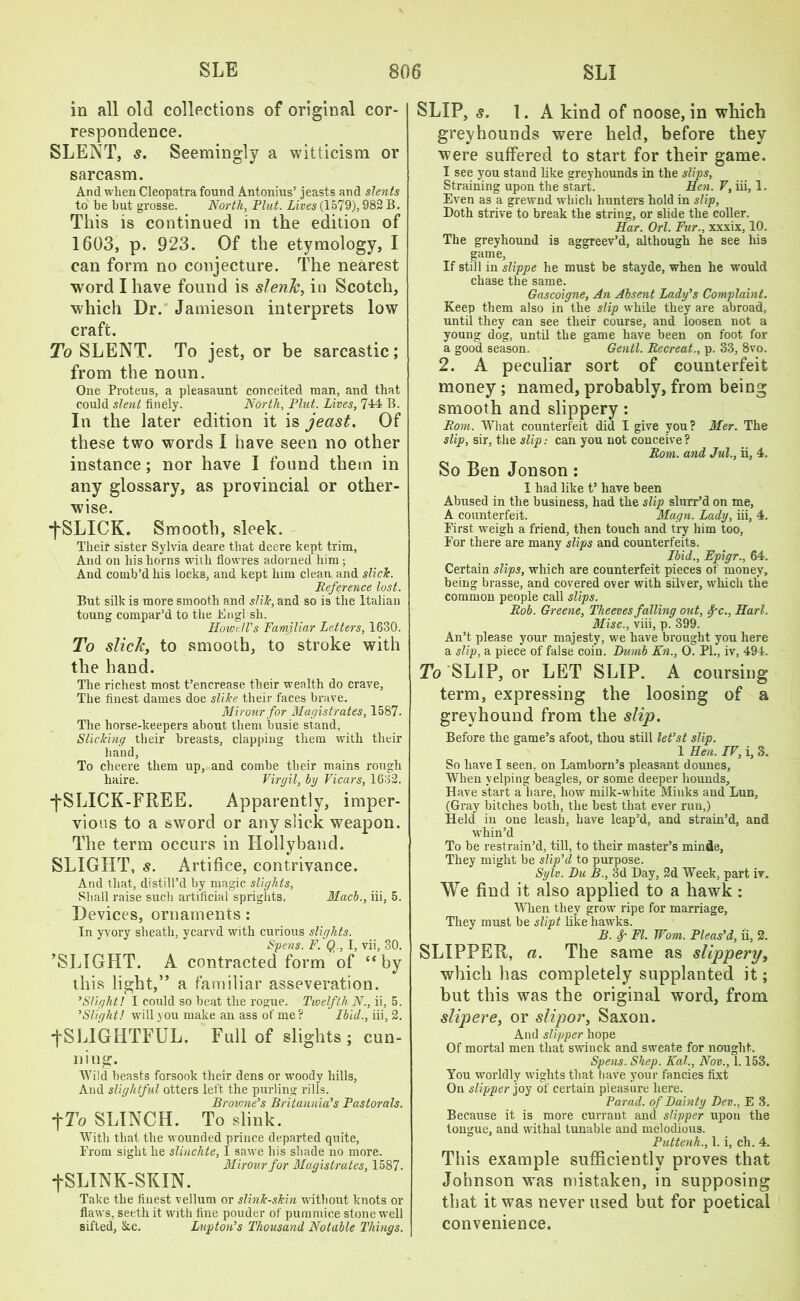 in all old collections of original cor- respondence. SLENT, s. Seemingly a witticism or sarcasm. And when Cleopatra found Antonius’ jeasts and slents to be but grosse. North, Plut. Lives (1579), 982 B. This is continued in the edition of 1603, p. 923. Of the etymology, I can form no conjecture. The nearest word I have found is slenk, in Scotch, which Dr. Jamieson interprets low craft. To SLENT. To jest, or be sarcastic; from the noun. One Proteus, a pleasaunt conceited man, and that could slent finely. North, Pint. Lives, 714 B. In the later edition it is jeast. Of these two words I have seen no other instance; nor have I found them in any glossary, as provincial or other- wise. ■fSLICK. Smooth, sleek. Their sister Sylvia deare that deere kept trim, And on his horns with flowres adorned him; And comb’d his locks, and kept him clean and slich. Reference lost. But silk is more smooth and slik, and so is the Italian toung compar’d to the Englsli. Howell’s Familiar Letters, 1630. To slick, to smooth, to stroke with the hand. The richest most t’encrease their wealth do crave. The finest dames doe slike their faces brave. Mir our for Magistrates, 1587. The horse-keepers about them busie stand, Slicking their breasts, clapping them with their hand, To clieere them up, and combe their mains rough haire. Virgil, by Vicars, 1632. ■fSLICK-FREE. Apparently, imper- vious to a sword or any slick weapon. The term occurs in Hollyband. SLIGHT, s. Artifice, contrivance. And that, distill’d by magic slights, Shall raise such artificial sprights, Mach., iii, 5. Devices, ornaments : In yvory sheath, ycarvd with curious slights. Spens. F. Q., I, vii, 30. ’SLIGHT. A contracted form of “by this light,” a familiar asseveration. ’Slight! I could so beat the rogue. Twelfth N., ii, 5. ’Slight! will you make an ass of me? Ibid., iii, 2. ■fSLIGHTFUL. Full of slights; cun- ning. Wild beasts forsook their dens or woody hills, And slightful otters left the purling rills. Brovme’s Britannia’s Pastorals. fTo SLINCH. To slink. With that the wounded prince departed quite, Prom sight he slinchte, I sawe his shade no more. Mirour for Magistrates, 1587. fSLINK-SKIN. Take the finest vellum or slink-skin without knots or flaws, seeth it with fine pouder of pummice stone well sifted, &c. Lupton’s Thousand Notable Things. SLIP, s. 1. A kind of noose, in which greyhounds were held, before they were suffered to start for their game. I see you stand like greyhounds in the slips, Straining upon the start. Hen. V, iii, 1. Even as a grewnd which hunters hold in slip, Doth strive to break the string, or slide the coller. Har. Orl. Fur., xxxix, 10. The greyhound is aggreev’d, although he see his game, If still in slippe he must be stayde, when he would chase the same. Gascoigne, An Absent Lady’s Complaint. Keep them also in the slip while they are abroad, until they can see their course, and loosen not a young dog, until the game have been on foot for a good season. Gentl. Recreat., p. 33, 8vo. 2. A peculiar sort of counterfeit money; named,probably,from being smooth and slippery: Rom. What counterfeit did I give you ? Mer. The slip, sir, the slip: can you not conceive? Rom. and Jul., ii, 4. So Ben Jonson: I had like t’ have been Abused in the business, had the slip shirr’d on me, A counterfeit. Magn. Lady, iii, 4. First weigh a friend, then touch and try him too, For there are many slips and counterfeits. Ibid., Epigr., 64, Certain slips, which are counterfeit pieces of money, being brasse, and covered over with silver, which the common people call slips. Rob. Greene, Theeves falling out, fc., Hurl. Misc., viii, p. 399. An’t please your majesty, we have brought you here a slip, a piece of false coin. Dumb Kn., O. PL, iv, 494. To SLIP, or LET SLIP. A coursing term, expressing the loosing of a greyhound from the slip. Before the game’s afoot, thou still let’st slip. 1 Hen. IV, i, 3. So have I seen, on Lamborn’s pleasant dounes. When yelping beagles, or some deeper hounds, Have start a hare, how milk-white Minks and Lun, (Gray bitches both, the best that ever run,) Held in one leash, have leap’d, and strain’d, and whin’d To be restrain’d, till, to their master’s minde, They might be slip’d to purpose. Sylv. Du B., 3d Day, 2d Week, part iv. We find it also applied to a hawk: When they grow ripe for marriage, They must be slipt like hawks. B. Sp FI. Worn. Pleas’d, ii, 2. SLIPPER, a. The same as slippery, which has completely supplanted it; but this was the original word, from slipere, or slipor, Saxon. And slipper hope Of mortal men that swinck and sweate for nought. Spens. Shep. Kal., Nov., 1.153. You worldly wights that have your fancies lixt On slipper joy of certain pleasure here. Parad. of Dainty Dev., E 3. Because it is more currant and slipper upon the tongue, and withal tunable and melodious. Puttenh., 1. i, ch. 4. This example sufficiently proves that Johnson was mistaken, in supposing that it was never used but for poetical convenience.