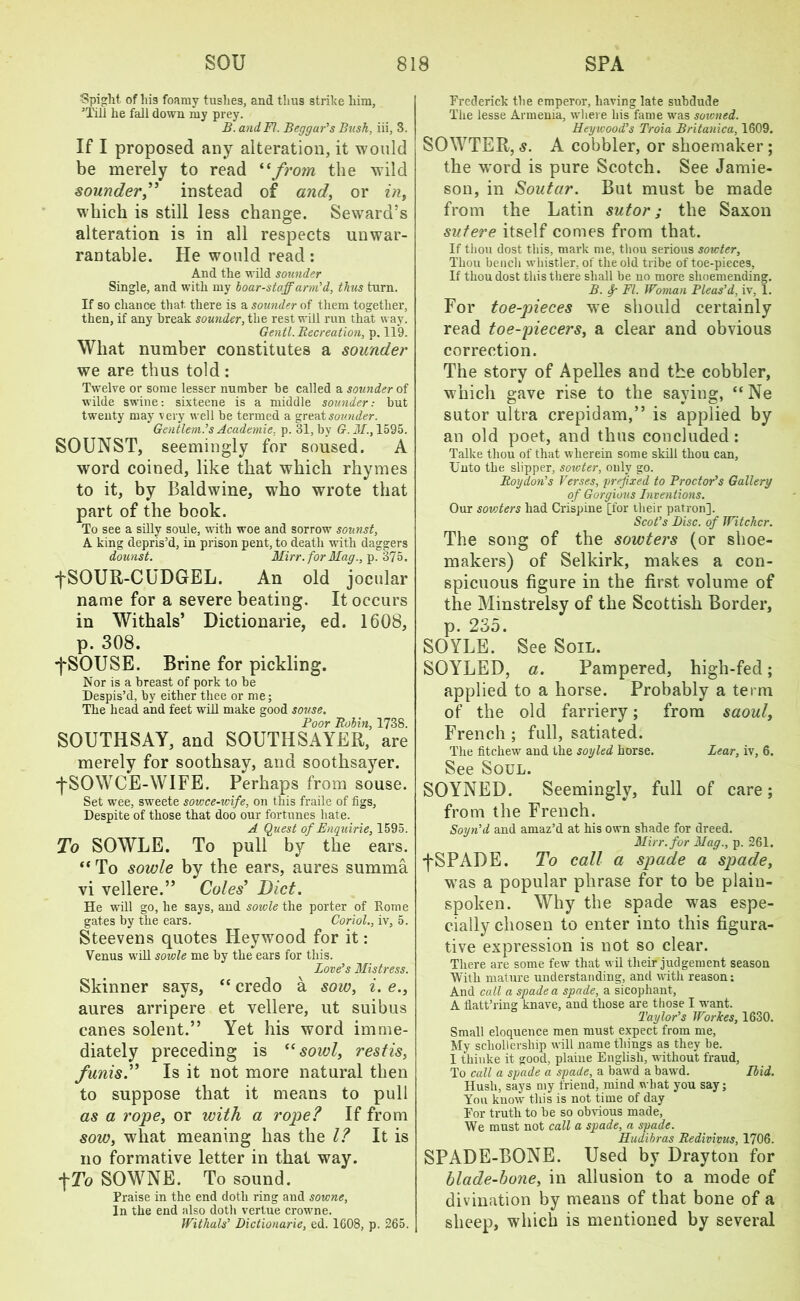 fSpight. of lii3 foamy tushes, and thus strike him, ’Till he fall down my prey. B. and FI. Beggar’s Busk, iii, 3. If I proposed any alteration, it would be merely to read “from the wild sounder,” instead of and, or in, which is still less change. Seward’s alteration is in all respects unwar- rantable. He would read: And the wild sounder Single, and with my boar-staff arm’d, thus turn. If so chance that, there is a sounder of them together, then, if any break sounder, the rest will run that way. Gentl. Recreation, p. 119. What number constitutes a sounder we are thus told: Twelve or some lesser number be called a sounder of wilde swine: sixteene is a middle sounder: but twenty may very well be termed a great sou.nder. Gentlem.’s Academie, p. 31, by G. M1595. SOUNST, seemingly for soused. A word coined, like that which rhymes to it, by Baldwine, who wrote that part of the book. To see a silly soule, with woe and sorrow sounst, A king depris’d, in prison pent, to death with daggers dounst. Mirr.for Mag., p.375. fSOUR-CUDGEL. An old jocular name for a severe beating. It occurs in Withals’ Dictionarie, ed. 1608, p. 308. •fSOUSE. Brine for pickling. Nor is a breast of pork to be Despis’d, by either thee or me; The head and feet will make good souse. Boor Robin, 1738. SOUTHSAY, and SOUTHSAYER, are merely for soothsay, and soothsayer. j'SOWCE-WIFE. Perhaps from souse. Set wee, sweete soicce-wife, on this fraile of figs, Despite of those that doo our fortunes hate. A Quest of Enquirie, 1595. To SOWLE. To pull by the ears. “ To sowle by the ears, aures summa vi vellere.” Coles’ Diet. He will go, he says, aud sowle the porter of Rome gates by the ears. Coriol., iv, 5. Steevens quotes Heywood for it: Venus will sowle me by the ears for this. Love’s Mistress. Skinner says, “ credo a sow, i. e., aures arripere et vellere, ut suibus canes solent.” Yet his word imme- diately preceding is “ sowl, restis, funis.” Is it not more natural then to suppose that it means to pull as a rope, or with a rope? If from sow, wliat meaning has the l? It is no formative letter in that way. fTo SOWNE. To sound. Praise in the end doth ring and sowne, In the end also doth vertue crowrne. Withals’ Dictionarie, ed. 1608, p. 265. Frederick the emperor, having late subdude The lesse Armenia, where his fame wms soicned. Hey wood’s Troia Britanica, 1609. SOWTER, s. A cobbler, or shoemaker; the w'ord is pure Scotch. See Jamie- son, in Soutar. But must be made from the Latin sutor; the Saxon sutere itself comes from that. If thou dost this, mark me, thou serious sowter. Thou bench whistler, of the old tribe of toe-pieces, If thou dost this there shall be no more shoemending. B. Sr FI. Woman Pleas’d, iv, 1. For toe-pieces we should certainly read toe-piecers, a clear and obvious correction. The story of Apelles and the cobbler, which gave rise to the saying, “Ne sutor ultra crepidam,” is applied by an old poet, and thus concluded: Talke thou of that wherein some skill thou can, Unto the slipper, sowter, only go. Roy don’s Verses, prefixed to Proctor’s Gallery of Gorgious Inventions. Our sowters had Crispine [for their patron], Scot’s Disc, of Witcher. The song of the sowters (or shoe- makers) of Selkirk, makes a con- spicuous figure in the first volume of the Minstrelsy of the Scottish Border, p. 235. SOYLE. See Soil. SOYLED, a. Pampered, high-fed; applied to a horse. Probably a term of the old farriery; from saoul, French ; full, satiated. The fitchew aud the soyled horse. Lear, iv, 6. See Soul. SOYNED. Seemingly, full of care; from the French. Soyn’d and amaz’d at his own shade for dreed. Mirr.for Mag., p. 261. fSPADE. To call a spade a spade, wTas a popular phrase for to be plain- spoken. Why the spade was espe- cially chosen to enter into this figura- tive expression is not so clear. There are some few that wil their judgement season With mature understanding, and with reason: And call a spade a spade, a sicophant, A flatt’ring knave, and those are those I want. Taylor’s Workes, 1630. Small eloquence men must expect from me, My scliollership will name things as they be. I thiuke it good, plaiue English, without fraud, To call a spade a spade, a bawd a bawd. Ibid. Hush, says my friend, mind what you say; You know this is not time of day For truth to be so obvious made, We must not call a spade, a spade. Hudibras Redivivus, 1706. SPADE-BONE. Used by Drayton for blade-bone, in allusion to a mode of divination by means of that bone of a sheep, which is mentioned by several