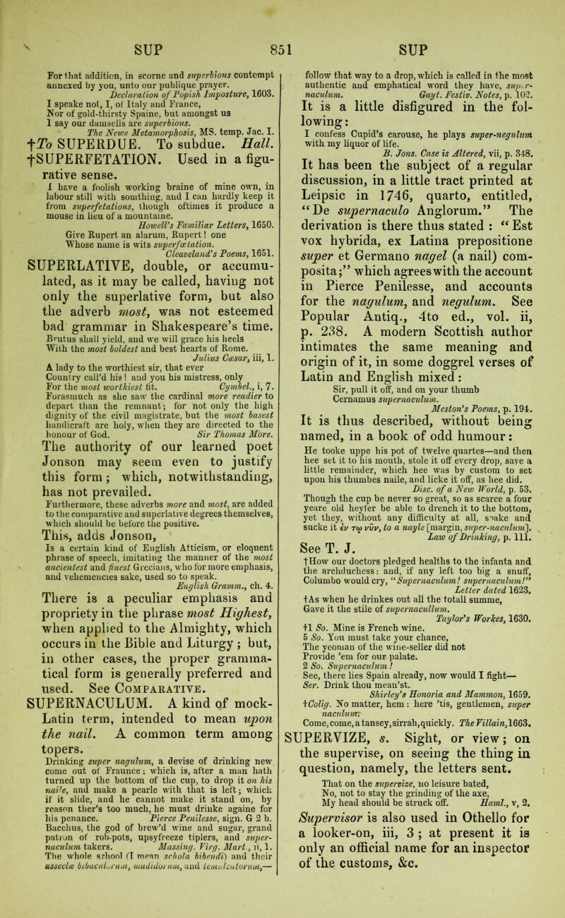 For that addition, in scorne and superbions contempt annexed by you, unto our publique prayer. Declaration of Popish Imposture, 1603. I speake not, I, of Italy and France, Nor of gold-thirsty Spaine, but amongst us 1 say our damsells are superbious. The Newe Metamorphosis, MS. temp. Jac. I. fTo SUPERDUE. To subdue. Hall. fSUPERFETATION. Used in a figu- rative sense. X have a foolish working braine of mine own, in labour still with somthing, and I can hardly keep it from superfetations, though oftimes it produce a mouse in lieu of a mountaine. Howell’s Familiar Letters, 1650. Give Rupert an alarum, Rupert! one Whose name is wits superfee tation. Cleaveland’s Poems, 1651. SUPERLATIVE, double, or accumu- lated, as it may be called, having not only the superlative form, but also the adverb most, was not esteemed bad grammar in Shakespeare’s time. Bmtus shall yield, and we will grace his heels With the most boldest and best hearts of Rome. Julius Caesar, iii, 1. A lady to the worthiest sir, that ever Country call’d his ! and you his mistress, only For the most worthiest fit. Cymbel., i, 7- Forasmuch as she saw the cardinal more readier to depart than the remnant; for not only the high dignity of the civil magistrate, but the most basest handicraft are holy, when they are directed to the honour of God. Sir Thomas More. The authority of our learned poet Jonson may seem even to justify this form ; which, notwithstanding, has not prevailed. Furthermore, these adverbs more and most, are added to the comparative and superlative degrees themselves, which should be before the positive. This, adds Jonson, Is a certain kind of English Atticism, or eloquent phrase of speech, imitating the manner of the most ancientest and finest Grecians, who for more emphasis, and vehemencies sake, used so to speak. English Gramm., ch. 4. There is a peculiar emphasis and propriety in the phrase most Highest, when applied to the Almighty, which occurs in the Bible and Liturgy ; but, in other cases, the proper gramma- tical form is generally preferred and used. See Comparative. SUPERNACULUM. A kind of mock- Latin term, intended to mean upon the nail. A common term among topers. Drinking super nagulum, a devise of drinking new come out of Fraunce; which is, after a man hath turned up the bottom of the cup, to drop it on his naile, and make a pearle with that is left; which if it slide, and he cannot make it stand on, by reason ther’s too much, he must driuke againe for his penance. Pierce Penilesse, sign. G 2 b. Bacchus, the god of brew’d wine and sugar, grand patron of rob-pots, upsyfreeze tiplers, and super- naculum takers. Massing. Virg. Mart., li, 1. The whole school fl mean schola bibendi) and their usseclae btbacuLrum, mudidoruin, and latuikutorum,— follow that way to a drop, which is called in the most authentic and emphatical word they have, super* naculum. Gayt. Festiv. Notes, p. 102. It is a little disfigured in the fol- lowing : 1 confess Cupid’s carouse, he plays super-negulum with my liquor of life. B. Jons. Case is Altered, vii, p. 348. It has been the subject of a regular discussion, in a little tract printed at Leipsic in 1746, quarto, entitled, “De supernaculo Anglorum.” The derivation is there thus stated : “ Est vox hybrida, ex Latina prepositione super et Germano nagel (a nail) com- posita;” which agrees with the account in Pierce Penilesse, and accounts for the nagulum, and negulum. See Popular Antiq., 4to ed., vol. ii, p. 238. A modern Scottish author intimates the same meaning and origin of it, in some doggrel verses of Latin and English mixed: Sir, pull it off, and on your thumb Cernamus supernaculum. Meston’s Poems, p. 194. It is thus described, without being named, in a book of odd humour: He tooke uppe his pot of twelve quartes—and then hee set it to his mouth, stole it off every drop, save a little remainder, which hee was by custom to set upon his thumbes naile, and licke it off, as hee did. Disc, of a New World, p. 53. Though the cup be never so great, so as scarce a four yeare old heyfer be able to drench it to the bottom, yet they, without any difficulty at all, soake and sucke it ev to> vvv, to a nayle [margin, super-naculum]. Law of Drinking, p. 111. See T. J. tHow our doctors pledged healths to the infanta and the archduchess: and, if any left too big a snuff, Columbo would cry, “ Supernaculum! supernaculum!” Letter dated 1623. tAs when he drinkes out all the total! summe, Gave it the stile of supernacullum. Taylor’s Workes, 1630. +1 So. Mine is French wine. 5 So. You must take your chance, The yeoman of the wine-seller did not Provide ’em for our palate. 2 So. Supernaculum ! See, there lies Spain already, now would I fight— Ser. Drink thou mean’st. Shirley’s Honoria and Mammon, 1659. kColig. No matter, hem: here ’tis, gentlemen, super naculum: Come,come,atansey,sirrah,quickly. The Villain, 1663. SUPERVIZE, s. Sight, or view; on the supervise, on seeing the thing in question, namely, the letters sent. That on the supervize, no leisure bated, No, not to stay the grinding of the axe, My head should be struck off. Haml., v, 2. Supervisor is also used in Othello for a looker-on, iii, 3 ; at present it is only an official name for an inspector of the customs, &c.