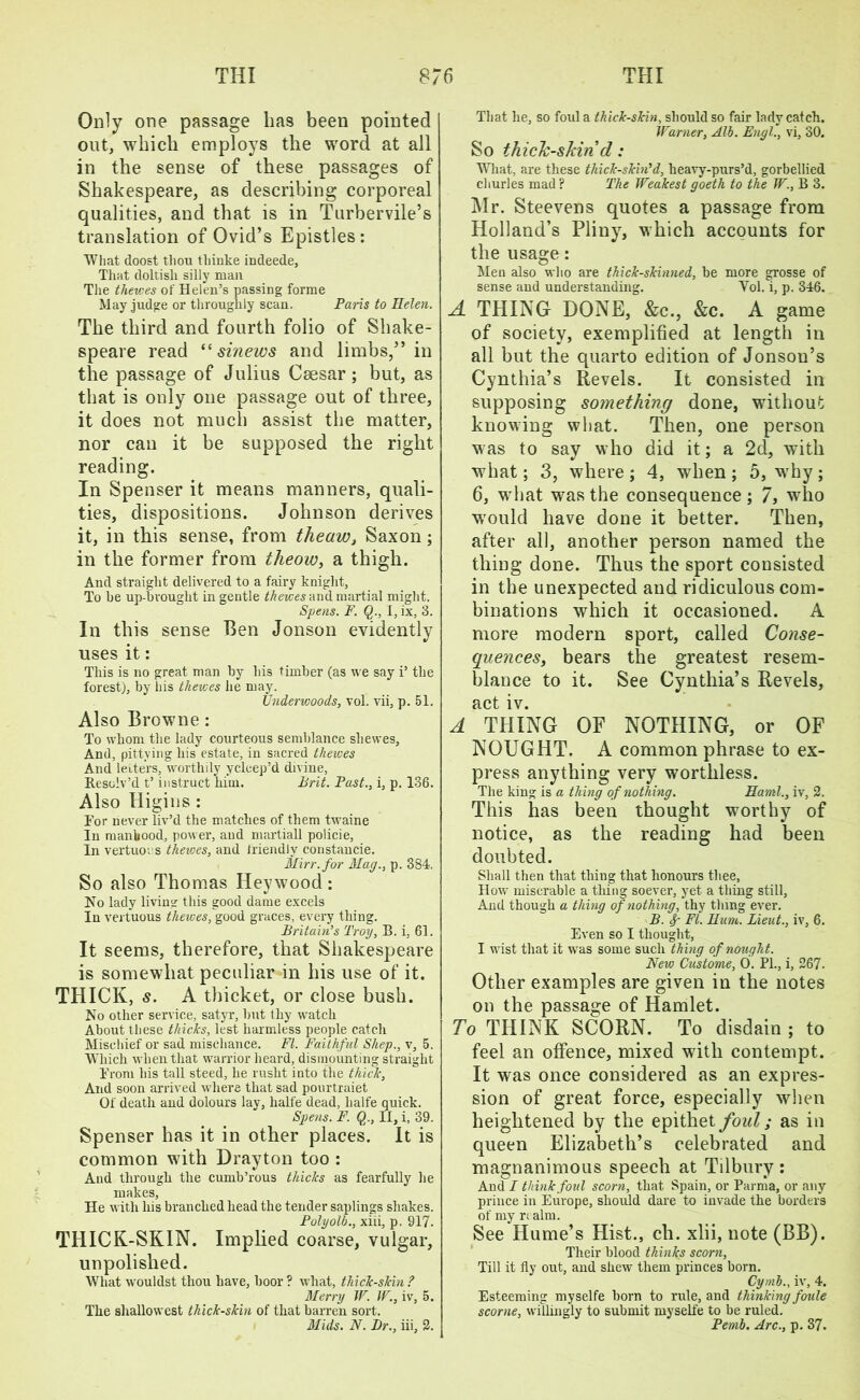 Only one passage has been pointed out, which employs the word at all in the sense of these passages of Shakespeare, as describing corporeal qualities, and that is in Turbervile’s translation of Ovid’s Epistles: What doost thou thinke indeede, That doltish silly man The thewes of Helen’s passing forme May judge or throughly scan. Paris to Helen. The third and fourth folio of Shake- speare read “ sinews and limbs,” in the passage of Julius Caesar; but, as that is only one passage out of three, it does not much assist the matter, nor can it be supposed the right reading. In Spenser it means manners, quali- ties, dispositions. Johnson derives it, in this sense, from theaw, Saxon; in the former from theow, a thigh. And straight delivered to a fairy knight. To he up-bvought in gentle thewes and martial might. Spens. F. Q., I, ix, 3. In this sense Ben Jonson evidently uses it: This is no great man by his timber (as we say i’ the forest), by bis thewes he may. Underwoods, vol. vii, p. 51. Also Browne : To whom the lady courteous semblance sliewes, And, pittving his estate, in sacred thewes And letters, worthily ycleep’d divine. Resolv’d t’ instruct him. Brit. Past., i, p. 136. Also Higins : For never liv’d the matches of them twaine In manhood, power, and martiall policie, In vertuoi s thewes, and triendlv constancie. Mirr. for Mag., p. 384. So also Thomas Hey wood : No lady living this good dame excels In vertuous thewes, good graces, every thing. Britain’s Troy, B. i, 61. It seems, therefore, that Shakespeare is somewhat peculiar in his use of it. THICK, s. A thicket, or close bush. No other service, satyr, but thy watch About these thicks, lest harmless people catch Mischief or sad mischance. FI. Faithful Shep., v, 5. Which when that warrior heard, dismounting straight From his tall steed, he rusht into the thick, And soon arrived where that sad pourtraiet Of death and dolours lay, halfe dead, halfe quick. Spens. F. Q., II, i, 39. Spenser has it in other places. It is common with Drayton too : And through the cumb’rous thicks as fearfully lie makes, He with his branched head the tender saplings shakes. Polyolb., xiii, p. 917. THICK-SKIN. Implied coarse, vulgar, unpolished. What wouldst thou have, boor ? what, thick-skin ? Merry W. W., iv, 5. The shallowest thick-skin of that barren sort. Mids. N. Dr., iii, 2. That he, so foul a thick-skin, should so fair lady catch. Warner, Alb. Engl., vi, 30. So thick-skin d: What, are these thick-skin’d, heavy-purs’d, gorbellied churles mad ? The Weakest goeth to the W., B 3. Mr. Steevens quotes a passage from Holland’s Pliny, which accounts for the usage: Men also who are thick-skinned, be more grosse of sense and understanding. Vol. i, p. 346. A THING DONE, &c., &c. A game of society, exemplified at length in all but the quarto edition of Jonsou’s Cynthia’s Revels. It consisted in supposing something done, without knowing what. Then, one person was to say who did it; a 2d, with what; 3, where ; 4, when ; 5, why; 6, what was the consequence; 7, who would have done it better. Then, after all, another person named the thing done. Thus the sport consisted in the unexpected and ridiculous com- binations which it occasioned. A more modern sport, called Conse- quences, bears the greatest resem- blance to it. See Cynthia’s Revels, act iv. A THING OF NOTHING, or OF NOUGHT. A common phrase to ex- press anything very worthless. The king is a thing of nothing. Haml., iv, 2. This has been thought worthy of notice, as the reading had been doubted. Shall then that thing that honours thee, How miserable a tiling soever, yet a thing still, And though a thing of nothing, thy thing ever. B. f FI. Hum. Lieut., iv, 6. Even so I thought, I wist that it was some such thing of nought. New Custome, 0. PL, i, 267. Other examples are given in the notes on the passage of Hamlet. To THINK SCORN. To disdain ; to feel an offence, mixed with contempt. It was once considered as an expres- sion of great force, especially when heightened by the epithet foul; as in queen Elizabeth’s celebrated and magnanimous speech at Tilbury : And I think foul scorn, that Spain, or Parma, or any prince in Europe, should dare to invade the borders of my r; aim. See Hume’s Hist., ch. xlii, note (BB). Their blood thinks scorn, Till it fly out, and shew them princes born. Cymb., iv, 4. Esteeming myselfe born to rule, and thinking foule scorne, willingly to submit myselfe to be ruled. Pernb. Arc., p. 37.