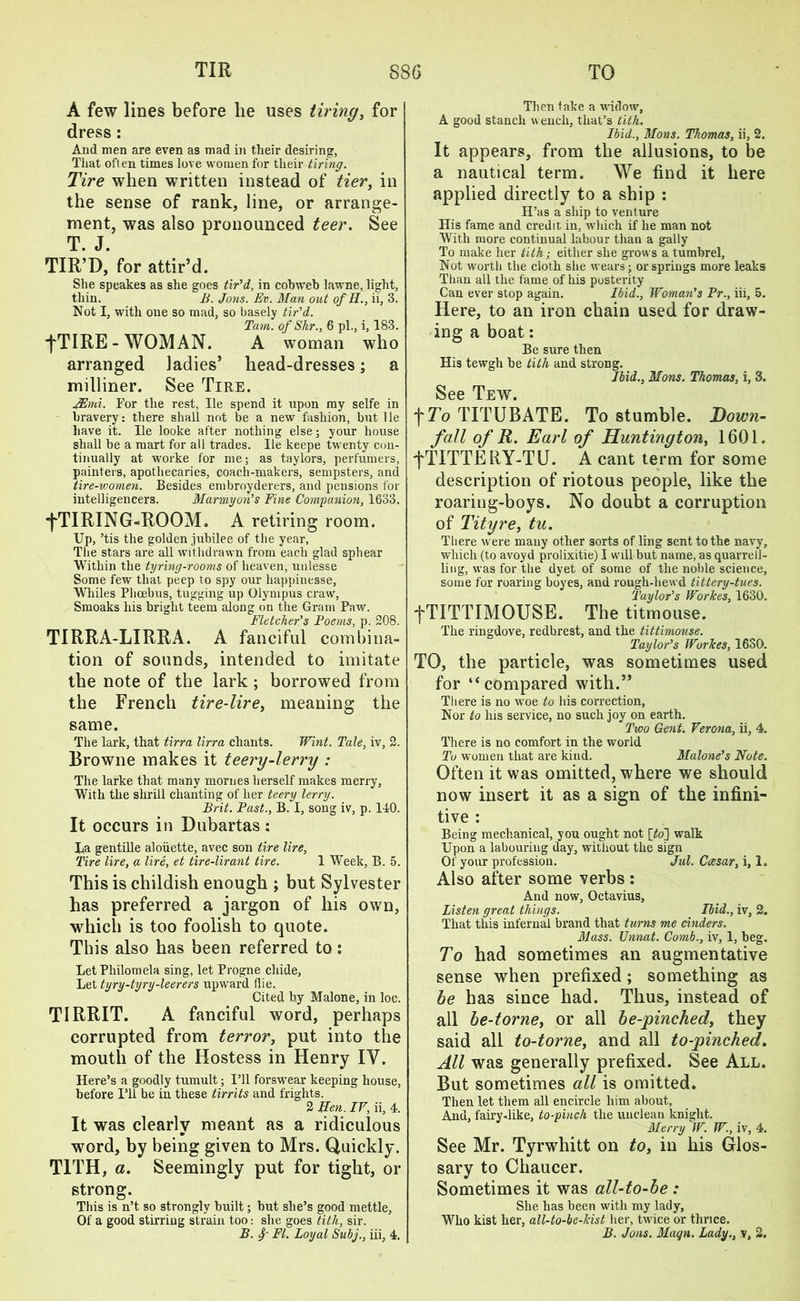 A few lines before lie uses tiring, for dress: And men are even as mad in their desiring, That often times love women for their tiring. Tire when written instead of tier, in the sense of rank, line, or arrange- ment, was also pronounced teer. See T. J. TIR’D, for attir’d. She speakes as she goes tir'd, in cobweb lawne, light, thin. B. Jons. Ev. Man out of H., ii, 3. Not I, with one so mad, so basely tir’d. Tam. of Skr., 6 pi., i, 183. fTIRE - WOMAN. A woman who arranged ladies’ head-dresses; a milliner. See Tire. JEmi. For the rest, He spend it upon my selfe in bravery: there shall not be a new fashion, but He have it. He looke after nothing else; your house shall be a mart for all trades. lie keepe twenty con- tinually at worke for me; as taylors, perfumers, painters, apothecaries, coach-makers, sempsters, and tire-women. Besides embroyderers, and pensions for intelligencers. Marmyon’s Fine Companion, 1633. •fTIRING-ROOM, A retiring room. Up, ’tis the golden jubilee of the year, The stars are all withdrawn from each glad sphear Within the tyring-rooms of heaven, unlesse Some few that peep to spy our happinesse, Whiles Phoebus, tugging up Olympus craw, Smoaks his bright teem along on the Gram Paw. Fletcher’s Poems, p. 208. TIRRA-LIRRA. A fanciful combina- tion of sounds, intended to imitate the note of the lark; borrowed from the French tire-lire, meaning the same. The lark, that tirra lirra chants. Whit. Tale, iv, 2. Browne makes it teery-lerry : The larke that many mornes herself makes merry, With the shrill chanting of her teery lerry. Brit. Past., B. I, song iv, p. 140. It occurs in Dubartas : Ha gentille aloiiette, avec son tire lire, Tire lire, a lire, et tire-lirant tire. 1 Week, B. 5. This is childish enough ; but Sylvester has preferred a jargon of his own, which is too foolish to quote. This also has been referred to: Let Philomela sing, let Progne chide. Let tyry-tyry-leerers upward Hie. Cited by Malone, in loc. TIRRIT. A fanciful word, perhaps corrupted from terror, put into the mouth of the Hostess in Henry IV. Here’s a goodly tumult; I’ll forswear keeping house, before I’ll be in these tirrits and frights. 2 Men. IV, ii, 4. It was clearly meant as a ridiculous word, by being given to Mrs. Quickly. T1TH, a. Seemingly put for tight, or strong. This is n’t so strongly built; but she’s good mettle, Of a good stirring strain too: she goes tith, sir. B. f FI. Loyal Subj., iii, 4. Then take a widow, A good stanch wench, that’s tith. Ibid., Mons. Thomas, ii, 2. It appears, from the allusions, to be a nautical term. We find it here applied directly to a ship : H’as a ship to venture His fame and credit in, which if he man not With more continual labour than a gaily To make her tith; either she grows a tumbrel, Not worth the cloth she wears; or springs more leaks Than all the fame of his posterity Can ever stop again. Ibid., Woman’s Pr., iii, 5. Here, to an iron chain used for draw- ing a boat: Be sure then His tewgh be tith and strong. Ibid., Mons. Thomas, i, 3. See Tew. f To TITUBATE. To stumble. Down- fall of R. Earl of Huntington, 1601. fTITTERY-TU. A cant term for some description of riotous people, like the roaring-boys. No doubt a corruption of Tityre, tu. There were many other sorts of ling sent to the navy, which (to avoyd prolixitie) I will but name, as quarrell- ling, was for the dyet of some of the noble science, some for roaring boyes, and rough-hewd tittery-tues. Taylor’s Workes, 1630. fTITTIMOUSE. The titmouse. The ringdove, redbrest, and the tittimouse. Taylor’s Workes, 1630. TO, the particle, was sometimes used for “compared with.” There is no woe to his correction, Nor to his service, no such joy on earth. Two Gent. Verona, ii, 4. There is no comfort in the world To women that are kind. Malone’s Note. Often it was omitted, where we should now insert it as a sign of the infini- tive : Being mechanical, you ought not [to] walk Upon a labouring day, without the sign Of your profession. Jul. Ccesar, i, 1. Also after some verbs: And now, Octavius, Listen great things. Ibid., iv, 2. That this infernal brand that turns me cinders. Mass. Unnat. Comb., iv, 1, beg. To had sometimes an augmentative sense when prefixed; something as be has since had. Thus, instead of all be-torne, or all be-pinched, they said all to-torne, and all to-pinched. All was generally prefixed. See All. But sometimes all is omitted. Then let them all encircle him about. And, fairy-like, to-pinch the unclean knight. Merry W. W., iv, 4. See Mr. Tyrwhitt on to, in his Glos- sary to Chaucer. Sometimes it was all-to-be : She has been with my lady, Who kist her, all-to-be-kist her, twice or thrice. B. Jons. Magn. Lady., y, 2.