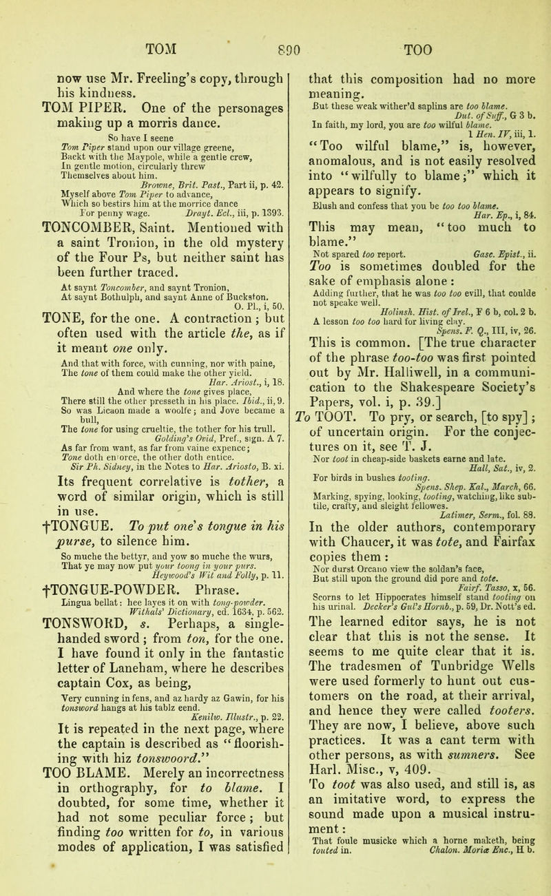 now use Mr. Freeling’s copy, through his kindness. TOM PIPER. One of the personages making up a morris dance. So have I seene Tom Piper stand upon our village greene, Backt with the Maypole, while a gentle crew, In gentle motion, circularly threw Themselves about him. Browne, Brit. Past., Part ii, p. 42. Myself above Tom Piper to advance. Which so bestirs him at the morrice dance For penny wage. Drayt. Eel., iii, p. 1393. TONCOMBER, Saint. Mentioned with a saint Tronion, in the old mystery of the Four Ps, but neither saint has been further traced. At saynt Toncomber, and saynt Tronion, At saynt Bothulph, and saynt Anne of Buckston. O. PL, i, 50. TONE, for the one. A contraction ; but often used with the article the, as if it meant one only. And that with force, with cunning, nor with paine, The tone of them could make the other yield. Bar. Ariosi., i, 18. And where the tone gives place, There still the other presseth in his place. Ibid., ii, 9. So was Licaon made a woolfe; and Jove became a bull, The tone for using crueltie, the totlier for his trull. Golding’s Ovid, Pref., sign. A 7. As far from want, as far from vaine expence; Tone doth enforce, the other doth entice. Sir Ph. Sidney, in the Notes to Bar. Ariosto, B. xi. Its frequent correlative is tother, a word of similar origin, which is still in use. ■fTONGUE. To put one's tongue in his purse, to silence him. So muche the bettyr, and yow so muche the wurs, That ye may now put your toong in your purs. Beywood’s Wit arid Folly, p. 11. fTONGUE-POWDER. Phrase. Lingua bellat: hee layes it on with tong-povrder. Withals’ Dictionary, ed. 1634, p. 562. TONSWORD, s. Perhaps, a single- handed sword ; from ton, for the one. I have found it only in the fantastic letter of Laneham, where he describes captain Cox, as being, Very cunning in fens, and az hardy az Gawin, for his tonsword hangs at his tablz eend. Kenilvo. Blustr., p. 22. It is repeated in the next page, where the captain is described as “floorish- ing with hiz tonswoord.” TOO BLAME. Merely an incorrectness in orthography, for to blame. I doubted, for some time, whether it had not some peculiar force; but finding too written for to, in various modes of application, I was satisfied that this composition had no more meaning. But these weak wither’d saplins are too blame. Dut. ofSuff., G 3 b. In faith, my lord, you are too wilful blame. 1 Ben. IV, iii, 1. “Too wilful blame,” is, however, anomalous, and is not easily resolved into “wilfully to blame;” which it appears to signify. Blush and confess that you be too too blame. Bar. Ep., i, 84. This may mean, “ too much to blame.” Not spared too report. Gasc. Epist., ii. Too is sometimes doubled for the sake of emphasis alone : Adding further, that he was too too evil!, that coulde not speake well. Bolinsk. Bist. of Irel., P 6 b, col. 2 b. A lesson too too hard for living clay. Spens. F. Q., Ill, iv, 26. This is common. [The true character of the phrase too-too was first pointed out by Mr. Halliwell, in a communi- cation to the Shakespeare Society’s Papers, vol. i, p. .39.] To TOOT. To pry, or search, [to spy] ; of uncertain origin. For the conjec- tures on it, see T. J. Nor toot in cheap-side baskets earne and late. Ball, Sat., iv, 2. For birds in bushes tooting. Spens. Shep. Kal., March, 66. Marking, spying, looking, tooting, watcliiug, like sub- tile, crafty, and sleight fellowes. Latimer, Serm., fol. 88. In the older authors, contemporary with Chaucer, it was tote, and Fairfax copies them : Nor durst Orcano view the soldan’s face. But still upon the ground did pore and tote. Fairf. Tasso, x, 56. Scorns to let Hippocrates himself stand tooting on his urinal. Decker’s Gul’s Bomb., p. 59, Dr. Nott’s ed. The learned editor says, he is not clear that this is not the sense. It seems to me quite clear that it is. The tradesmen of Tunbridge Wells were used formerly to hunt out cus- tomers on the road, at their arrival, and hence they were called ifooters. They are now, I believe, above such practices. It was a cant term with other persons, as with sumners. See Harl. Misc., v, 409. To toot was also used, and still is, as an imitative word, to express the sound made upon a musical instru- ment : That foule musicke which a home maketh, being touted in. Chalon. Morice Enc., H b.