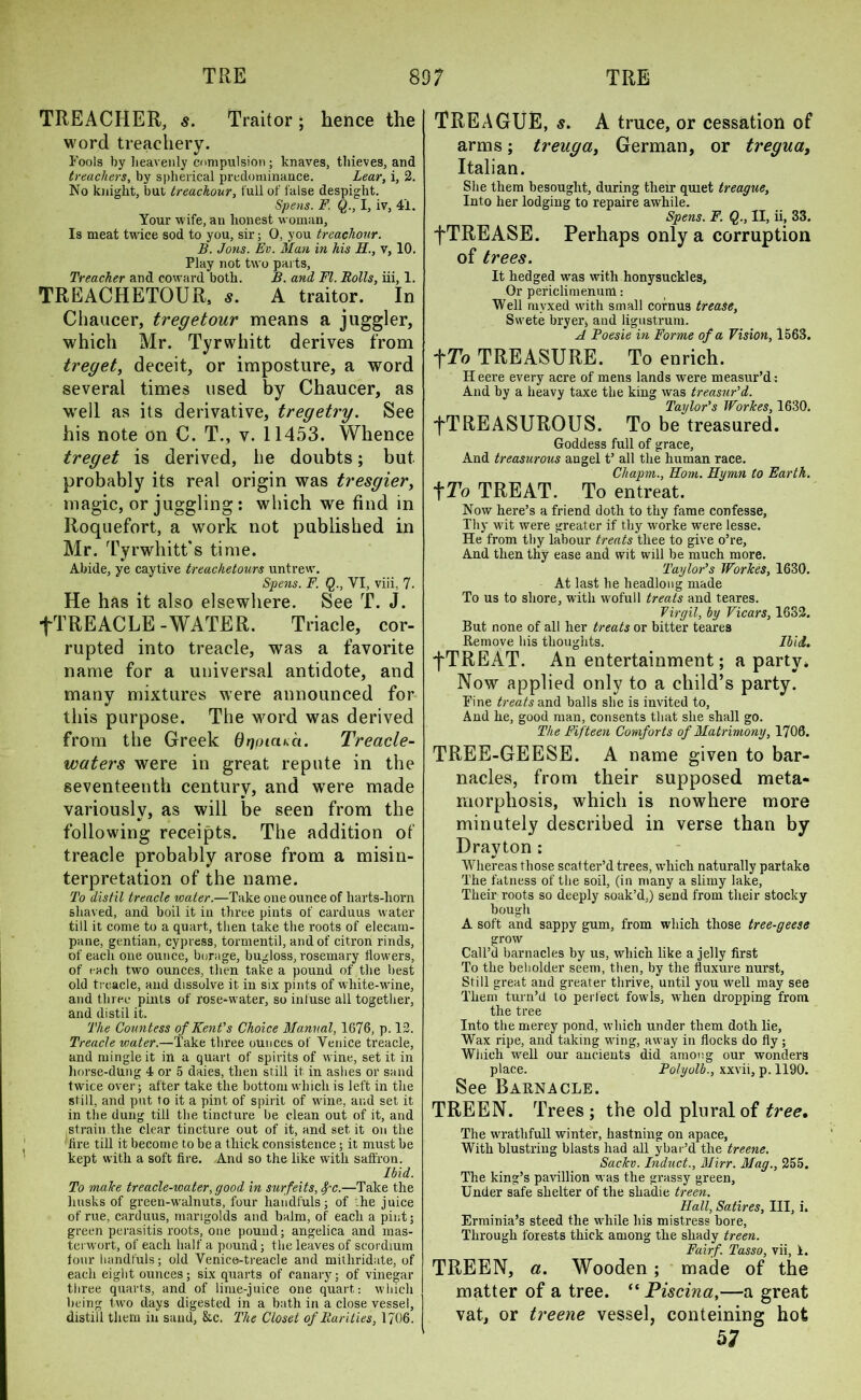 TREACHER, s. Traitor; hence the word treachery. Fools by heavenly compulsion ; knaves, thieves, and treachers, by spherical predominance. Lear, i, 2. No knight, but treachour, lull of false despight. Spens. F. Q., I, iv, 41. Your wife, an honest woman. Is meat twice sod to you, sir; 0, you treachour. B. Jons. Ev. Man in his II., v, 10. Play not two parts, Treacher and coward both. B. and, FI. Rolls, iii, 1. TREACHETOUR, s. A traitor. In Chaucer, tregetour means a juggler, which Mr. Tyrwhitt derives from treget, deceit, or imposture, a word several times used by Chaucer, as well as its derivative, tregetry. See his note on C. T., v. 11453. Whence treget is derived, he doubts; but probably its real origin was tresgier, magic, or juggling: which we find in Roquefort, a work not published in Mr. Tyrwhitt's time. Abide, ye caytive treachetours untrew. Spens. F. Q., VI, viii, 7. He has it also elsewhere. See T. J. fTREACLE-WATER. Triacle, cor- rupted into treacle, was a favorite name for a universal antidote, and many mixtures were announced for this purpose. The word was derived from the Greek dqpicue*. Treacle- waters were in great repute in the seventeenth century, and were made variouslv, as will be seen from the following receipts. The addition of treacle probably arose from a misin- terpretation of the name. To distil treacle water.—Take one ounce of harts-liorn shaved, and boil it in three pints of carduus water till it come to a quart, then take the roots of elecam- pane, gentian, cypress, tormentil, and of citron rinds, of each one ounce, borage, bugloss, rosemary flowers, of each two ounces, then take a pound of the best old treacle, and dissolve it in six pints of white-wine, and three pints of rose-water, so infuse all together, and distil it. The Countess of Kent's Choice Manual, 1676, p. 12. Treacle water.—Take three ounces of Venice treacle, and mingle it in a quart of spirits of wine, set it in horse-dung 4 or 5 daies, then still it in ashes or sand twice over- after take the bottom which is left in the still, and put to it a pint of spirit of wine, and set it in the dung till the tincture be clean out of it, and strain the clear tincture out of it, and set it on the lire till it become to be a thick consistence; it must be kept with a soft fire. And so the like with saffron. Ibid. To male treacle-water, good in surfeits, fc.—Take the husks of green-walnuts, four handfuls; of -he juice of rue, carduus, marigolds and balm, of each a pint; green perasitis roots, one pound; angelica and mas- terwort, of each half a pound; the leaves of scordium four handfuls; old Venice-treacle and mitliridate, of each eight ounces; six quarts of canary; of vinegar three quarts, and of lime-juice one quart: which being two days digested in a bath in a close vessel, distill them in sand, &c. The Closet of Rarities, 1J06. TRE AGUE, s. A truce, or cessation of arms; treuga, German, or tregua, Italian. She them besought, during their quiet treague, Into her lodging to repaire awhile. Spens. F. Q., II, ii, 33. fTREASE. Perhaps only a corruption of trees. It hedged was with honysuckles, Or peficlimenum: Well mvxed with small cornus trease, Swete bryer, and ligustrum. A Poesie in Forme of a Vision, 1563. fTo TREASURE. To enrich. Heere every acre of mens lands were measur’d: And by a heavy taxe the king was treasur'd. Taylor's WorJces, 1630. fTREASUROUS. To be treasured. Goddess full of grace, And treasurous angel t’ all the human race. Chapm., Horn. Hymn to Earth. tTo TREAT. To entreat. Now here’s a friend doth to thy fame confesse, Thy wit were greater if thy worke were lesse. He from thy labour treats thee to give o’re, And then thy ease and wit will be much more. Taylor’s Workes, 1630. At last he headlong made To us to shore, with wofull treats and teares. Virgil, by Vicars, 1632. But none of all her treats or bitter teares Remove his thoughts. Ibid. fTREAT. An entertainment; a party. Now applied only to a child’s party. Fine treats and balls she is invited to, And he, good man, consents that she shall go. The Fifteen Comforts of Matrimony, 1706. TREE-GEESE. A name given to bar- nacles, from their supposed meta- morphosis, which is nowhere more minutely described in verse than by Drayton : Whereas those scatter’d trees, which naturally partake The fatness of the soil, (in many a slimy lake, Their roots so deeply soak’d,) send from their stocky bough A soft and sappy gum, from which those tree-geese grow Call’d barnacles by us, which like a jelly first To the beholder seem, then, by the fluxure nurst, Still great and greater thrive, until you well may see Them turn’d to perfect fowls, when dropping from the tree Into the merey pond, which under them doth lie, Wax ripe, and taking wing, away in flocks do fly; Which well our ancients did among our wonders place. Polyolb., xxvii, p. 1190. See Barnacle. TREEN. Trees ; the old plural of tree. The wrathfull winter, hastning on apace, With blushing blasts had all ybar’d the treene. Suckv. Induct., Mirr. Mag., 255. The king’s pavillion was the grassy green, Under safe shelter of the shadie treen. Hall, Satires, III, i. Erminia’s steed the while his mistress bore, Through forests thick among the shady treen. Fairf. Tasso, vii, 1. TREEN, a. Wooden; made of the matter of a tree. “ Piscina,—a great vat, or treene vessel, conteining hot 57