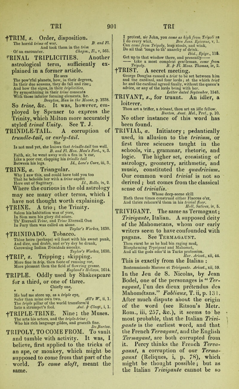 fTRIM, s. Order, disposition. The horrid trims of war. B. and FI. And took them in the trim Of an encounter. Chapm., II., v, 565. rRINAL TRIPLICITIES. Another astrological term, sufficiently ex- plained in a former article. He sees The pow’rful planets, how, in their degrees, In their due seasons, they do fall and rise;. And how the signs, in their triplicities, By sympathizing in their trine consents With those inferior forming elements, &c. Drayton, Man in the Moone, p. 1338. So trine, &c. It was, however, em- ployed by Spenser to express the Trinity, which Milton more accurately styled trinal Unity. See T. J. TRINDLE-TAIL. A corruption of trundle-tail, or curly-tail. She Is not mad yet, she knows that trindle-tail too well. B. and FI. Hon. Man's Fort., v, 3. Eaith, sir, he went away with a flea in’s ear. Like a poor cur, clapping his trindle tail Between his legs. Id., Love's Cure, iii, 3. TRINE, a. Triangular. Why I saw this, and could have told you too That he beholds her with a trine aspect Here out of Sagittary. Id., Rollo, iv, 2. Where the curious in the old astrology may see many other terms, which I have not thought worth explaining. fTRINE. A trio ; the Trinity. Salem his habitation was of yore. In Sion men his glory did adore. Th’ Eternall Trine, and Trine Eternall One In Jury then was called on alone. Taylor's Worlces, 1630. ■fTRINIDADO. Tobacco. Thine heire (perhaps) wil feast with his sweet punk, And dice, and drabb, and ev’ry day be drunk, Carowsing Indian Trinidudo smoake. Taylor's Worlces, 1630. fTRIP, s. Tripping; skipping. More fine in trip, then foote of running roe, More pleasant then the field of flowring grasse. England's Helicon, 1614. TRIPLE. Oddly used by Shakespeare for a third, or one of three. Chiefly one, * * * * He bad me store up, as a triple eye, Safer than mine own two. All's W., ii, 1. The triple pillar of the world transform’d Into a strumpet’s fool. Ant. Sp Cleop., i, 1. -j~T RIFLE-TRINE. Nine; the Muses. The arts his actors, and the triple-trine; Who his rich language gildes, and graceth fine. Bu Bartas. TRIPOLY, TO COME FROM. To vault and tumble with activity. It was, I believe, first applied to the tricks of an ape, or monkey, which might be supposed to come from that part of the world. To come aloft, meant the same. I protest, sir John, you come as high from Tripoli as I do every whit. Ben Jons. Epicoene, v, 1. Can come from Tripoly, leap stools, and wink, Do all that ’longs to th’ anarchy of drink. Ibid., Epigr., 115. Get up to that window there, and presently Like a most compleat gentleman, come from Tripoly. B. Sp FI. Mons. Thomas, iv, 2. fTRIST. A secret meeting. George Douglas caused a trist to be set between him and the cardinal, and four lords; at the which trist he and the cardinal agreed finally, without the queen’s advice, or any of the lords being with her. Letter dated September, 1543. TRIYANT, s., for truant. An idler, a loiterer. Thou art a trifler, a trivant, thou art an idle fellow. Burton, Anat. Mel., Pref., p. 10. No other instance of this word has been found. TRIVIAL, a. Initiatory ; pedantically used, in allusion to the trivium, or first three sciences taught in the schools, viz., grammar, rhetoric, and logic. The higher set, consisting of astrology, geometry, arithmetic, and music, constituted the quadrivium. Our common word trivial is not so derived ; but comes from the classical sense of trivialis. Whose deep-seene skill Hath three times construed either Elaccus o’er, And thrice rehears’d them in his trivial floor. Hull, Satires, iv, 5. TRIVIGANT. The same as Termagant; Trivigante, Italian. A supposed deity of the Mahometans, whom our early writers seem to have confounded with pagans. See Termagaunt. Then curst he as he had bin raging mad, Blaspheming Tryvigant and Mahomet, And all the gods ador’d in Turks profession. Har. Ariost., xii, 44. This is exactly from the Italian : Bestemmiando Macone et Trivigante. Ariost., xii, 59. In the Jeu de S. Nicolas, by Jean Bodel, one of the personages is “ Ter- vagant, l’un des dieux pretendus des Mahometans.” Fabliaux, T. ii, p. 131. After much dispute about the origin of the word (see Ritson’s Metr. Rom., iii, 257, &c.), it seems to be - most probable, that the Italian Trivi- \ gante is the earliest word, and that the French Tervagant, and the English Termagant, are both corrupted from it. Percy thinks the French Terva- gaunt, a corruption of our Terma- gaunt (Reliques, i, p. 78), which might be thought possible; but as the Italian Trivigante cannot be so