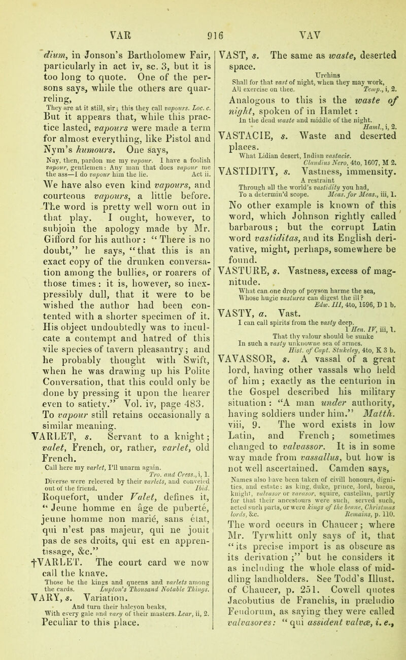 dium, in Jonson’s Bartholomew Fair, particularly in act iv, sc. 3, but it is too long to quote. One of the per- sons says, while the others are quar- reling, They are at it still, sir; this they call vapours. Loc. c. But it appears that, while this prac- tice lasted, vapours were made a term for almost everything, like Pistol and Nym’s humours. One says. Nay, then, pardon me my vapour. I have a foolish vapour, gentlemen: Any man that does vapour me the ass—I do vapour him the lie. Act ii. We have also even kind vapours, and courteous vapours, a little before. The word is pretty well worn out in that play. I ought, however, to subjoin the apology made by Mr. Gifford for his author : “ There is no doubt,” he says, “that this is an exact copy of the drunken conversa- tion among the bullies, or roarers of those times: it is, however, so inex- pressibly dull, that it were to be wished the author had been con- tented with a shorter specimen of it. His object undoubtedly was to incul- cate a contempt and hatred of this vile species of tavern pleasantry ; and he probably thought with Swift, when he was drawing up his Polite Conversation, that this could only be done by pressing it upon the hearer even to satiety.” Yol. iv, page 483. To vapour still retains occasionally a similar meaning. VARLET, s. Servant to a knight; valet, French, or, rather, varlet, old French. Call here my varlet, I’ll unarm again. Tro. and Cress., i, 1. Diverse were releeved by their varlets, and conveied out of the friend. Ibid. Roquefort, under Valet, defines it, “ Jeune homme en age de puberte, jeune homme non marie, sans etat, qui n’est pas majeur, qui ne jouit pas de ses droits, qui est en appren- tissage, &c.” fVARLET. The court card we now call the knave. Those be the kings and queens and varlets among the cards. Luptori’s Thousand Notable Things. VARY, s. Variation. And turn their halcyon beaks, With every gale and vary of their masters. Lear, ii, 2. VAST, 5. The same as waste, deserted space. Urchins Shall for that vast of night, when they may work, AU exercise on thee. Temp., i, 2. Analogous to this is the waste °f night, spoken of in Hamlet : In the dead waste and middle of the night. * Kami., i, 2. VASTACIE, s. Waste and deserted places. What Lidian desert, Indian vastacie. Claudius Nero, 4to, 1607, M 2. VASTIDITY, s. Vastness, immensity. A restraint Through all the world’s vastidity you had. To a determin’d scope. Meas.for Meas., iii, 1. No other example is known of this word, which Johnson rightly called barbarous; but the corrupt Latin word vastiditas, and its English deri- vative, might, perhaps, somewhere be found. VASTURE, s. Vastness, excess of mag- nitude. Wlrat can one drop of poyson harme the sea, Whose hugie vastures can digest the ill? Edvj. Ill, 4to, 1596, D 1 b, VASTY, a. Vast. I can call spirits from the vasty deep. 1 Ken. IV, iii, 1. That thy valour should be sunke In such a vasty unknowne sea of armes. Hist, of Capt. Stukeley, 4to, K 3 b. VAVASSOR, s. A vassal of a great lord, having other vassals who held of him ; exactly as the centurion in the Gospel described his military situation: “A man under authority, having soldiers under him.” Matth. viii, 9. The word exists in low Latin, and French; sometimes changed to valvassor. It is in some way made from vassallus, but how is not well ascertained. Camden says. Names also have been taken of civill honours, digni- ties, and estate: as king, duke, prince, lord, baron, knight, vulvusor or vavasor, squire, castellan, partly for that their ancestours were such, served such, acted such parts, or were kings of the beane, Christmas lords, &c. Remains, p. 110. The word occurs in Chaucer; where Mr. Tyrwhitt only says of it, that “ its precise import is as obscure as its derivation ;” but he considers it as including the whole class of mid- dling landholders. See Todd’s Illust. of Chaucer, p. 251. Cowell quotes Jacobutius de Franchis, in prseludio Feudorum, as saying they wrere called