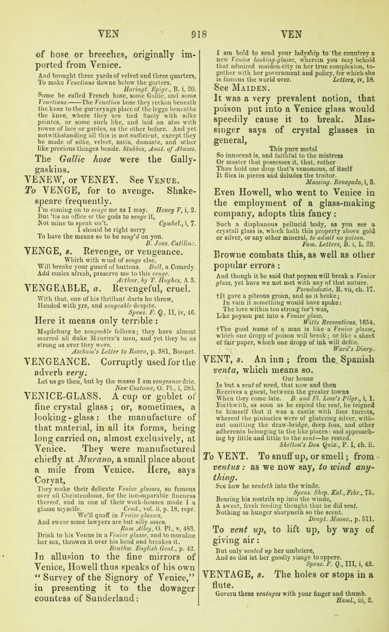 of hose or breeches, originally im- ported from Venice. And brought three yards of velvet and three quarters, To make Venetians downe below the garters. Huringt. Epigr., B. i, 20. Some be called French hose, some Gallic, and some Venetians. The Venetian hose they reckon beneath the knee to the garterynge place of the legge beneathe the knee, where they are tied finely with silke pointes, or some such like, and laid on also with rowes of lace or gardes, as the other before. And yet notwithstanding all this is not sufficient, except they be made of silke, velvet, satin, damaste, and other like precious thinges beside. Stubbes, Anat. of Abuses. The Gallic hose were the Gally- gaskins. VENEW, or YENEY. See Venue. To VENGE, for to avenge. Shake- speare frequently. I’m coming on to venge me as I may. Henry V, i, 2. But ’tis an office of the gods to venge it, Not mine to speak on’t. Cymbel., i, 7. 1 should be right sorry To have the means so to be veng'd on you. B. Jons. Catiline. YENGE, s. Revenge, or vengeance. Which with wind of venge else, Will breake your guard of buttons. Ball, a Comedy. Add coales afresh, preserve me to this venge. Arthur, by T. Hughes, A 3. VENGEABLE, a. Revengeful, cruel. With that, one of his tlirillant darts he threw. Headed with yre, and vengeable despite. Spens. F. Q., II, iv, 46. Here it means only terrible : Magdeburg be vengeable fellows; they have almost marred all duke Maurice’s men, and yet they be as strong as ever they were. Ascham’s Letter to Raven, p. 381, Bonnet. VENGEANCE. Corruptly used for the adverb very. Let us go then, but by the masse I am vengeance drie. New Custome, 0. PI., i, 283. VENICE-GLASS. A cup or goblet of fine crystal glass ; or, sometimes, a looking-glass: the manufacture of that material, in all its forms, being long carried on, almost exclusively, at Venice. They were manufactured chiefly at Murano, a small place about a mile from Venice. Here, says Coryat, They make their delicate Venice glasses, so famous over all Cbristendome, for the incomparable fineness thereof, and in one of their work-houses made I a glasse myselfe. Crud., vol. ii, p. 18, repr. We’ll quaff in Venice glasses. And swear some lawyers are but silly asses. Ram Alley, 0. PL, v, 483. Drink to his Venus in a Venice glasse, and to moralize her sex, throwes it over his head and breakes it. Brathw. English Gent., p. 42. Tn allusion to the fine mirrors of Venice, Howell thus speaks of his own “ Survey of the Signory of Venice,” in presenting it to the dowager countess of Sunderland: I am bold to send your ladyship to the countrey a new Venice looking-glasse, wherein you may behold that admired maiden-city in her true complexion, to- gether with her government and policy, for which she is famous the world over. Letters, iv, 18. See Maiden. It was a very prevalent notion, that poison put into a Venice glass would speedily cause it to break. Mas- singer says of crystal glasses in general, This pure metal So innocent is, and faithful to the mistress Or master that possesses it, that, rather Than hold one drop that’s venomous, of itself It flies in pieces and deludes the traitor. Massing. Renegado, i, 3. Even Howell, who went to Venice in the employment of a glass-making company, adopts this fancy : Such a diaphanous pellucid body, as you see a crystall glass is, which hath this property above gold or silver, or any other mineral, to admit no poison. Earn. Letters, B. i, L. 29. Browne combats this, as well as other popular errors: And though it be said that poyson will break a Venice glass, yet have we not met with any of that nature. Pseudodoxia, B. vii, cli. 17. tit gave a piteous groan, and so it broke; In vain it something would have spoke: The love within too strong for’t was. Like poyson put into a Venice glass. Witts Recreations, 1654. tThe good name of a man is like a Venice glasse, which one dropp of poison will break; or like a sheet of fair'paper, which one dropp of ink will defile. Ward's Diary. VENT, s. An inn ; from the Spanish venta, which means so. Our house Is but a vent of need, that now and then Receives a guest, between the greater towns When they come late. B and FI. Love's Pilgr., i, 1. Forthwith, as soon as he espied the vent, he feigned to himself that it was a castle with four turrets, whereof the pinnacles were of glistering silver, with- out omitting the draw-bridge, deep foss, and other adherents belonging to the like places : and approach- ing by little and little to the vent—he rested. Skelton's Don Quix., P. I, ch. ii. To VENT. To snuff up, or smell; from ventus: as we now say, to wind any- thing. See how he venteth into the winde. Spens. Shep. Kal.,Febr., 75. Bearing his nostrils up into the winde, A sweet, fresh feeding thought that he did vent. Nothing as hunger sharpneth so the scent. Drayt. Moonc., p. 511. To vent upy to lift up, by way of giving air: But only vented up her umbriere. And so did let her goodly visage to appere. Spens. F. Q., Ill, i, 42. VENTAGE, s. The holes or stops in a flute. Govern these ventages with your finger and thumb. Hand., iii, 2.