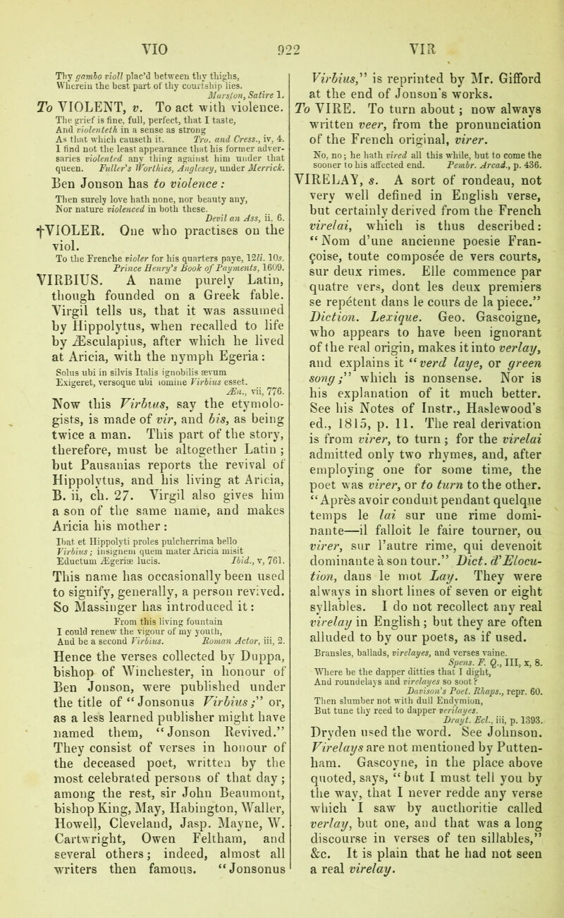 Thv ganxbo violl plac’d between thy tliiglis, Wherein the best part of thy courtship lies. Hurston, Satire 1. To VIOLENT, v. To act with violence. The grief is fine, full, perfect, that I taste. And violenteth in a sense as strong As that which causeth it. Tro. and Cress., iv, 4. 1 find not the least appearance that his former adver- saries violented any thing against him under that queen. Fuller's Worthies, Anglesey, under Merrick. Ben Jonson has to violence: Then surely love hath none, nor beauty any, Kor nature violenced in both these. Devil an Ass, ii, 6. •j'VIOLER. One who practises on the viol. To the Frenche violer for his quarters paye, 12li. 10.?. Frince Henry's Book of Payments, 1609. VIRBIUS. A name purely Latin, though founded on a Greek fable. Virgil tells us, that it was assumed by Hippolytus, when recalled to life by iEsculapius, after which he lived at Aricia, with the nymph Egeria: Solus ubi in silvis Italis ignobilis eevum Exigeret, versoque ubi lomine Virbius esset. /En., vii, 776. Now this Virbius, say the etymolo- gists, is made of vir, and bis, as being twice a man. This part of the story, therefore, must be altogether Latin ; but Pausanias reports the revival of Hippolytus, and his living at Aricia, B. ii, ch. 27. Virgil also gives him a son of the same name, and makes Aricia his mother: Ibat. et Hippolyti proles pulcherrima bello Virbius; insigneni quern mater Aricia misit Eductum jEgerise lucis. Ibid., v, 761. This name has occasionally been used to signify, generally, a person revived. So Massinger has introduced it: From this living fountain I could renew the vigour of my youth, And be a second Virbius. Roman Actor, iii, 2. Hence the verses collected by Duppa, bishop of Winchester, in honour of Ben Jonson, were published under the title of“Jonsonus Virbius;” or, as a less learned publisher might have named them, “Jonson Revived.” They consist of verses in honour of the deceased poet, written by the most celebrated persons of that day ; among the rest, sir John Beaumont, bishop King, May, Iiabington, Waller, Howell, Cleveland, Jasp. Mayne, W. Cartwright, Owen Feltham, and several others; indeed, almost all wrriters then famous. “Jonsonus Virbius,” is reprinted by Mr. Gifford at the end of Jonson’s works. To VIRE. To turn about; now always wuitten veer, from the pronunciation of the French original, virer. No, no; he hath vired all this while, but to come the sooner to his affected end. Fembr. Arcast., p. 436. VIRELAY, s. A sort of rondeau, not very well defined in English verse, but certainly derived from the French virelai, wdiich is thus described: “ Nom d’une ancienne poesie Fran- 9oise, toute composee de vers courts, sur deux rimes. Elle commence par quatre vers, dont les deux premiers se repetent dans le cours de la piece.” Diction. Lexique. Geo. Gascoigne, who appears to have been ignorant of the real origin, makes it into verlay, and explains it “ verd laye, or green song;” which is nonsense. Nor is his explanation of it much better. See his Notes of Instr., Haslewood’s ed., 1815, p. 11. The real derivation is from virer, to turn ; for the virelai admitted only twro rhymes, and, after employing one for some time, the poet was virer, or to turn to the other. “ Apres avoir conduit pendant quelque temps le lai sur une rime domi- nante—il falloit le faire tourner, ou virer, sur l’autre rime, qui devenoit dominante a son tour.” Diet. (VElocu- tion, dans le mot Lay. They were always in short lines of seven or eight syllables. I do not recollect any real virelay in English ; but they are often alluded to by our poets, as if used. Brausles, ballads, virelayes, and verses vaine. Spens. F. Q., Ill, x, 8. “Where be the dapper ditties that I dight, And roundelays and virelayes so soot? Davison's Poet. Rhaps., repr. 60. Then slumber not with dull Endymion, But tune thy reed to dapper verilayes. Druyt. Eel., iii, p. 1393. Dryden used the word. See Johnson. Virelays are not mentioned by Putten- liam. Gascoyne, in the place above quoted, says, “ but I must tell you by the wTay, that I never redde any verse which I saw by aucthoritie called verlay, but one, and that wras a long discourse in verses of ten sillables,” &c. It is plain that he had not seen a real virelay.