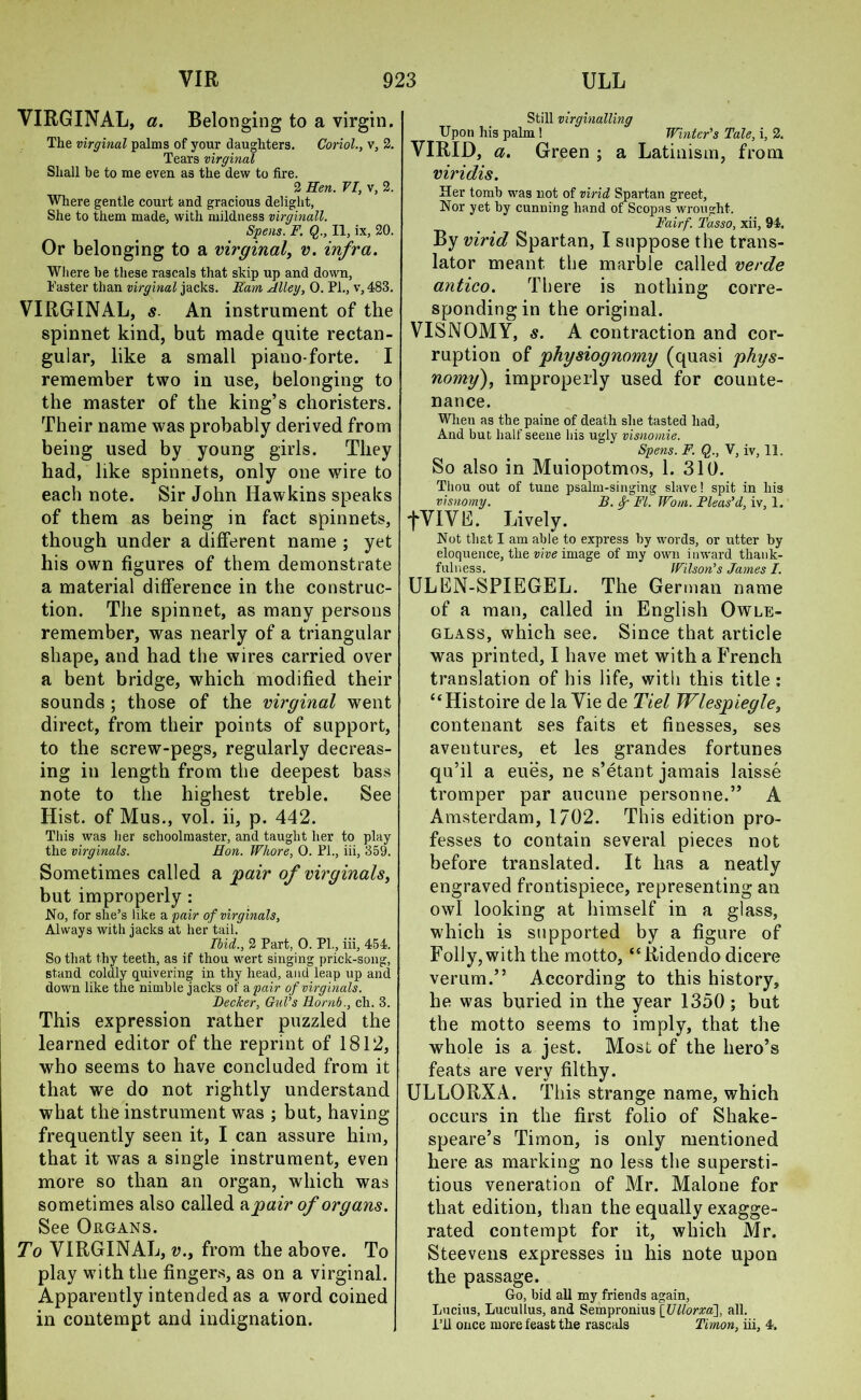 VIRGINAL, a. Belon ging to a virgin. The virginal palms of your daughters. Coriol., v, 2. Tears virginal Shall be to me even as the dew to fire. 2 Hen. VI, v, 2. Where gentle court and gracious delight, She to them made, with mildness virginall. Spens. F. Q., II, ix, 20. Or belonging to a virginal, v. infra. Where he these rascals that skip up and down, Taster than virginal jacks. Earn Alley, 0. PL, v, 483. VIRGINAL, s. An instrument of the spinnet kind, but made quite rectan- gular, like a small piano-forte. I remember two in use, belonging to the master of the king’s choristers. Their name was probably derived from being used by young girls. They had, like spinnets, only one wire to each note. Sir John Hawkins speaks of them as being in fact spinnets, though under a different name ; yet his own figures of them demonstrate a material difference in the construc- tion. The spinnet, as many persons remember, was nearly of a triangular shape, and had the wires carried over a bent bridge, which modified their sounds ; those of the virginal went direct, from their points of support, to the screw-pegs, regularly decreas- ing in length from the deepest bass note to the highest treble. See Hist, of Mus., vol. ii, p. 442. This was her schoolmaster, and taught her to play the virginals. Hon. Whore, 0. PL, iii, 359. Sometimes called a pair of virginals, but improperly : No, for she’s like a pair of virginals, Always with jacks at her tail. Ibid., 2 Part, 0. Pl., iii, 454. So that thy teeth, as if thou wert singing prick-song, stand coldly quivering in thy head, and leap up and down like the nimble jacks of a pair of virginals. Becker, Gul’s Rornb., ch. 3. This expression rather puzzled the learned editor of the reprint of 1812, who seems to have concluded from it that we do not rightly understand what the instrument was ; but, having frequently seen it, I can assure him, that it was a single instrument, even more so than an organ, which was sometimes also called a pair of organs. See Organs. To VIRGINAL, v., from the above. To play with the fingers, as on a virginal. Apparently intended as a word coined in contempt and indignation. Still virginalling Upon his palm ! Winter’s Tale, i, 2. VIRID, a. Green ; a Latinism, from viridis. Her tomb was not of virid Spartan greet, Nor yet by cunning hand of Scopus wrought. Fairf. Tasso, xii, 94, By virid Spartan, I suppose the trans- lator meant the marble called verde antico. There is nothing corre- sponding in the original. VISNOMY, s. A contraction and cor- ruption of physiognomy (quasi phys- nomy), improperly used for counte- nance. When as the paine of death she tasted had. And but half seene his ugly visnomie. Spens. F. Q., V, iv, 11, So also in Muiopotmos, 1. 310. Thou out of tune psalm-singing slave! spit in his visnomy. B. &• FI. Wo/n. Pleas’d, iv, 1, fVIVE. Lively. Not that I am able to express by words, or utter by eloquence, the vive image of my own inward thank- fulness. Wilson’s James I. ULEN-SPIEGEL. The German name of a man, called in English Owle- glass, which see. Since that article was printed, I have met with a French translation of his life, with this title : “Histoire de la Vie de Tiel Wlespiegle, contenant ses faits et finesses, ses aventures, et les grandes fortunes qu’il a eues, ne s’etant jamais laisse tromper par aucune person ne.” A Amsterdam, 1/02. This edition pro- fesses to contain several pieces not before translated. It has a neatly engraved frontispiece, representing an owl looking at himself in a glass, which is supported by a figure of Folly, with the motto, “Ridendo dicere verum.” According to this history, he was buried in the year 1350 ; but the motto seems to imply, that the whole is a jest. Most of the hero’s feats are very filthy. ULLORXA. This strange name, which occurs in the first folio of Shake- speare’s Timon, is only mentioned here as marking no less the supersti- tious veneration of Mr. Malone for that edition, than the equally exagge- rated contempt for it, which Mr. Steevens expresses in his note upon the passage. Go, bid all my friends again, Lucius, Lucullus, and Sempronius [Ullorxa], all. I’ll once more feast the rascals Timon, iii, 4.