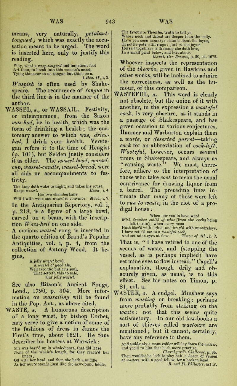 WAS WAS 94 means, very naturally, petulant- tongued ; which was exactly the accu- sation meant to be urged. The word is inserted here, only to justify this reading. Why, what a wasp-tongued and impatient fool Art thou, to break into this woman’s mood, Tying thine ear to no tongue but thine own. 1 Hen. IV, i, 3. Waspish is often used by Shake- speare. The recurrence of tongue in the third line is in the manner of the author. WASSEL, s., or WASSAIL. Festivity, or intemperance; from the Saxon was-hcel, be in health, which was the form of drinking a health ; the cus- tomary answer to which was, drinc- hcel, I drink your health. Verste- gan refers it to the time of Hengist (p. 101), but Selden justly considers it as older. The wassel-bowl, wassel- cup, wassel-candle, wassel-bread, were all aids or accompaniments to fes- tivity. The king doth wake to-night, and takes his rouse, Keeps wassel. Haml., i, 4. His two chamberlains Will I with wine and wassel so convince. Mach., i, 7. In the Antiquarian Repertory, vol. i, p. 218, is a figure of a large bowl, carved on a beam, with the inscrip- tion Wass-heil on one side. A curious wassel song is inserted in the quarto edition of Brand’s Popular Antiquities, vol. i, p. 4, from the collection of Antony Wood. It be- gins, A jolly wassel bowl, A wassel of g®od ale, Well fare the butler’3 soul, That setteth this to sale, Our jolly wassel. See also Ritson’s Ancient Songs, Lond., 1790, p. 304. More infor- mation on wassailing will be found in the Pop. Ant., as above cited. WASTE, s. A humorous description of a long waist, by bishop Corbet, may serve to give a notion of some of the fashions of dress in James the First’s time, about 1621. He thus describes his hostess at Warwick : She was barr’d up in whale-bones, that did leese None of the whale’s length, for they reach’d her knees; Off with her head, and then she hath a middle The favourite Theorbo, truth to tell ye, Whose neck and throat are deeper than the belly. Have you seen monkeys chain’d about the loyns, Or pottle-pots with rings? just so she joyns Herself together ; a dressing she doth love, In a small print below, and text above. Corbet, Iter Boreale, p. 20, ed. 1672. Whoever inspects the representation of the theorbo, given in Hawkins and other works, will be inclined to admire the correctness, as well as the hu- mour, of this comparison. WASTEFUL, «. This word is clearly not obsolete, but the union of it with another, in the expression a wasteful cock, is very obscure, as it stands in a passage of Shakespeare, and has given occasion to various conjectures. Hanmer and Warburton explain them a waste, or deserted garret—taking cock for an abbreviation of cock-loft. Wasteful, however, occurs several times in Shakespeare, and always as “causing waste.” We must, there- fore, adhere to the interpretation of those who take cock to mean the usual contrivance for drawing liquor from a barrel. The preceding lines in- timate that many of these were left to run to waste, in the riot of a pro- digal house: When our vaults have wept With drunlcen spilth of wine [from the cocks being left to run]; when every room Hath blaz’d with lights, and bray’d with minstrelsye, I have retir’d me to a wasteful cock, And set mine eyes at flow. Timon of Ath., ii, 2. That is, “I have retired to one of the scenes of waste, and (stopping the vessel, as is perhaps implied) have set mine eyes to flow instead.” Capell’s explanation, though drily and ob- scurely given, as usual, is to this effect. See his notes on Timon, p. 81, col. a. WASTER, s. A cudgel. Minshew says from wasting or breaking; perhaps more probably from striking on the waste: not that this seems quite satisfactory. In our old law-books a sort of thieves called wastours are mentioned ; but it cannot, certainly, have any reference to them. And suddainly a stout cobler will lay down the waster, and yeeld to him that hath more practise. Churchyard’s Challenge, p. 84. Thou wouldst be loth to play half a dozen of venie3 at wasters, with a good fellow, for a broken head.