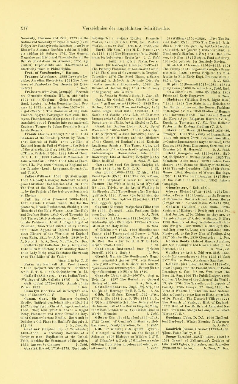 Necessity, Pleasure and Pain; 1729 On the Nature and Necessity of Paper Currency (1729 ©efifcer bei* Pennsylvania Gazette); 1732 Poor Richard’s Almanac (berfelbc erfdbieii jäfjrlict) bie uädjften 25 galjre); 1741 The General Magazine and Historical Chronicle for all the British Plantations in America; 1751 (31t ?onbon) Experiments and Observations 011 Electricity made at Philadelphia. Frat. of Vocabondes, f. Harman. Fratinee (Abraham). 1588 Lawyer’s Lo- gicke; Arcadian Rhetoricke; 1591 The Coun- tesse of Pembrokes Yuy churche (in metcw) b. Rich. Froissart (Sire Jean, ^rtuisofe). ©ecvctav bcr ©emafyliu (Sbitarbd III., it. aid fotcbcr 1361—66 in (Snglanb. «Seine (51) von if ind (5ngl. iiberfe^t n. John Bourchier Lord Ber- ners (f 1532), evjcfyien London 1523—25 in 2 ^of.siBcinben; The Cronides of Englande, Fraunce, Spayne, Portyngale, Scotlande, Bre- tayne, Flaunders and other places adioinynge, translated out of Frenche into our maternall Englysse Tongue by Johan Bourchier Knight Lorde Berners. b. Rich. Fronde (James Anthony) * 1818. 1847 Shadows of the Clouds (pfeuboil. by “Zeta”); 1849 Nemesis of Faith; 1867—72 Hist, of England from the Fall of Wolsey to the Defeat of the Armada, 12 ©be; 1881 Reminiscences of Thom. Carlyle, 2 23be; 1882 Life of Thom. Carl. 1., II.; 1883 Letters & Memorials of Jane Welsh Carl., 3 ©be; 1884 Life of Thom. Carl. III., IV.; 1886 Oceana, or England and her Colonies (Lond., Longmans, Green & Co., and) T. EJ. Fulkc (William) fl589. ©itritan.©eiftl. 1563 A Goodly Gallerye; Retentive to stay good Christians; Confutation of Allen; 1580 The Text of the New Testament translated ... by the Papists of the traitorous Seminarie at Rheims b. Todd. Fall, für Fuller (Thomas) 1608—1661. 1631 Davids Hainous Sinne, Heartie Re- pentance, IleauiePunishment, ©ebid)t; 1639 Historie of the Holy Warre; 1642 The Holy and Profane State; 1645 Good Thoughts in Bad Times; 1649 Andronicus; or the Unfor- tunate Politician; 1650 A Pisgah Sight of Palestine; 1655 The Church History of Bri- tain; 1659 Appeal of Injured Innocence; 1662 History of the Worthies of England (neue 2llldq. 1811 by J. Nichols, 1840 by P. A. Nuttall) b. ./., Todd, N., Rich., Tr., Dav. Fullcrt. für Fullerton (Lady Georgiana). 1846 Ellen Middleton; 1847 Grantley Manor; 1853 Lady Bird; 1865 Constance Sherwood; 1879 The Lilies of the Valley fiimmtl. in bcr T. E. Fum. für Furnivall (Dr. Fred. James) * 1825; bodperbienter ©etebvter. ©riinber ber E. E. T. S. 11. anb. ©efefifdjaften (in. f.). Gallatin (Alb.) 1761-1840. Indian Vocab. (Writings of Alb. Gallatin 1879) b. Wore. Galt (John) 1779—1839. Annals of the Parish, 1821 b. Dav. Gamely 11 (the Tale of) in Wright's edi- tion of Chaucer’s C. T. b. Skeat. Gamin. Gurt, für Gammer Gurton’s Needle. £uftfpiel non John Still (inn 1543 bid 1607), onfgefiibvt in Christ College, Cambridge 1566. 9?adj bem SDvucf t>. 1575: A Ryglit Pithy, Pleasaunt, and merie Comedie: Inty- tuled Gammer Gurtons Needle. 2Ibqcbntcft ill Dodsley’s Old Plays (ill Hazlitt’d Slndgabe 3, 172 ff.) b. N., Dav., &c. Gardiner (Stephen, Bp of Winchester) 1483—1555. A necessary Doctrine of a Christian man; Explication of the Cathol. Faith, touching the Sacrament of the Aulter, 1551; Answer to Cranmer b. Todd. Garrick (David) 1716-1779. ©erilfjmtev «Sdjaufpielev it. mafjigcv 2)id)ter. Dramatic Works, 1768 (3 ©be), 1798, &c.; Poetical Works, 1785 (2 ©be) ben. b. J., Todd, Dav. Garth (Sir Sam.) 1691 M.D., f um 1718 ob.1719. 1699 The Dispensary (fatir. ©ebidjt gegen bie habgierigen s2lpotf)efer) b. J., Todd (and) im 9. ©be 0. Chaim. Poets). Gase, für Gascoigne (George) 1537—77. The Princely Pleasures of Kenilworth Castle; 1575 TheGlasse of Government (a Tragicall Comedie); 1576 The Steel Glasse, a Satyre (©eubrucf D. Arber); A Delicate Diet for daintie mouthde Droonkards; 1586 The Droome of Doomes Day; 1587 The Comedy of Supposes; 1587 Workes b. Rich.; in Hazlitt'S 2ludq. b. Dav., Sk. Gask. für Gaskell (Mrs. Elizabeth Cleg- liorn, * 311 Manchester) 1810—65. 1848 Mary Barton; 1850 The Moorland Cottage; 1852 Lizzie Leigh; 1853 Ruth; Cranford; 1855 North and South; 1857 Life of Charlotte Bronte; 1863 Sylvia’s Lovers; 1865 Wivesand Daughters (mitSIndn. bed 2.2Bevfediu T.E.). Gaud, für Gauden (John, D. D., Bp of Worcester) 1605—1662. 1662 (aber fd)on 1648 gefdjviebeit) A Just Invective; 1653 A Defence of the Ministry and the Ministers of the Church of England; 1659 Ecclesiae Anglican« Suspiria; The Tears, Sighs, and Complaints of the Church of England; 1660 Antisacrilegus; Hieraspistes; Life of Bp Brownrigg, Life of Hooker; ©erfaffet (?) beu Eikon Basilike b. Todd, N., Dav. Gaway 11(c) (and the Green Knight; ed. Morris 1864 für bie E. E. T. S.) b. Sk. Gay (John) 1688—1732. 2)id)ter. 1711 Rural Sports (©eb.); 1713 The Fan, a Poem; and the Shepheard’s Week (6 Pastorals); SDramen: The Wife of Bath; What D'ye Call It? 1714 Trivia, or the Art of Walking in the Streets; 1717 Three Hours after Marriage (Suftfpiel); 1720 Poems (bie berühmten g*a* bc(u); 1724 The Captives (gragobic); 1727 The Beggar’s Opera. Gayton (Edmund; DeSpeciosaVilla) 1609 bid 1666. §umorift. 1654 Festivous Notes upon Don Quixote b. J., Todd. Geddcs. l)(Alexander) 1737—1802. sJtö= mifd)=catbotifd)er ©ciftlidjev. 1792—97 Trans- lation of the Holy Bible b. Todd. 2) (Michael) f 1715. 1702 Miscellaneous Tracts; 1715 Tracts against Popery b. Todd. Genesis and Exodus, The Story of, ed. Dr. Rich. Morris für bie E. E. T. S. 1865. ©efebr. 1250-1300? b. Sk. Gentleman Instructed (00m 3eflliteJi Darrell), 1704 (2. ?ludg.) b. Dav. G(en)tl. Mg. für The Gentleman’s Maga- zine. ©egviinbct Januar 1731 non Edward Cave (1691—1754) u. t>. biefem uut. bent 92. Sylvanus Urban fyevaudgegeben. ©enu^t für bie eigne ©annulling bie ©änbe feit 1840. Gerarde (John) 1545—1607 (?). 2lqt u. ©otanifev. 1597 The Herbal; or General History of Plants b. J., Todd, &c. GestaRoinanorum. (äugt, ttbrf. bevf., aud 15. gf). ©d* Herrtage für E. E. T. S. b. Sk. Gibb, für Gibbon (Edward) 1737—1794. 1776 1. ©b; 1781 2. U. 3. ©b; 1787 4., 5., 6.©b fcincd^cbcitdluerfcd: TheHistory of the Decline and Fall of the Roman Empire; 2lndg. ill 12 ©bn, London 1815; 1799 Miscellaneous Works; Memoirs b. Todd. Gibson (Edm., Bp of London) 1669—1748. 1722 Transl. of Camden’s Britannia; Holy Sacrament; Family Devotion, &c. b. Todd. Gilt*, für Gifford; and) Gyfford, Gyffard. 1) (George) 15 Sermons on the Songs of Solomon; 1603 Dialogue on Witches b. H-ll. 2) (Humfry) A Posie of Gilloflowers eche differing from other in colour and odour, yet all sweete, 1580 b. Todd. 3) (William) 1756-1826. 1794 The Ba- viad (fatir. ©eb.); 1795 The Mseviad (fatir. ©eb.). (Seit 1797 ^eraitdg. bed Anti Jacobin; 1802 iibrf. bed Juvenal; 1805 feine 9(udg. t>. Massinger'd 2Berfeu, 4 ©be; 1816 Ben J011- son, in 9 ©bit; 1827 2ludg. u. Ford u. Shirley; 1809—24 £eraudg. ber Quarterly Review. Gil ob. Gill (Alexander) 1564—1635. 1601 The Trinity; 1619 Logonomia AnglicaGram- maticalis (1621 baraud ©cifpiele ber 2Iud= fpradje in Ellis Early Engl. Pronunciation 3, 845 u. flgg.) b. J., Todd. Gilpin. 1) (Bernard) 1517-1583. 1581 A godly Serm.; 1630 Sermons b. J., Todd, Rich. 2)(William) 1724-1804. ©eiftlidjer. 1808 Prints and Early Engravers 5. Todd. Gladstone (William Ewart, Right Hun.) * 1809. 1838 The State in its Relation to the Church; Rome and the Newest Fashions of Religion (T. E.); 1858 Studies of Homer; 1869 luventus Mundi: The Gods and Men of the Heroic Age; Bulgarian Horrors (T. EJ; Russia in Turkestan (T. EJ; The Hellenic Factor in the Eastern Problem (T. EJ. Glanv. für Glanvil(l) (Joseph) 1636-80. ©rebiger. 1661 The Vanity of Dogmatizing (1662 mit neuem 2Jtet: Scepsis Seientifica; or Confest Ignorance the way to Science); 1676 Essays; 1681 Some Discourses, Sermons, and Remains (ed. H. Horneck) b. J., Todd. Glcig (GeorgeRobert) 1796—1888. ©0(= bat, ©eiftlicfjer it. Jtomanfdjreiber. 1825 The Subaltern; Allan Breck; 1829 Chelsea Pen- sioners; 1830 Sermons; History of the Bible; 1839 The only Daughter; Life of Sir Thom. Monro; 1841 Memoirs of Warren Hastings, 3 ©be; 1844 The Light Dragoon; 1847 Story of the Battle of Waterloo; 1852 Leipsic Campaign. Glouc(ester), f. Rob. of Gl. Glover (Richard) 1712-1785. 1737Leo- nidas, aPoem; 1739 London, or the Progress of Commerce; Hosier’s Ghost; Jason; Medea (STragobieit) b../.-7'o<A2(Chalm. Poets 17. ©b). Godwin (William) 1756-1836. 1784 Sketches of History (6 ©rebigten); 1793 Po- litical Justice; 1794 Things as they are, or the Adventures of Caleb Williams, 3 ©be; 1798 Memoirs of Mary Wollstonecraft God- win (fv $rau, ber ©hitter n. Shelley’d ©e* mabfin); 1799 St. Leon; 1801 Antonio; 1805 Fleetwood, or the New Man of Feeling, <fec.; 1817 Mandeville; 1830 Cloudesley b. Dav. Golden Booke (Life of Marcus Aurelius, and bem (Spanifd)cn bed Guevara iibrf. n. Ld Berners), 1534 b. Rich., Sli. Golding(e) (Arth.). SMdjter n. iibrf. 1565 Ovids Metamorphoses (4 bks; 1755 15 bks); 1577 ttbrf. 1). Beza, Abraham’s Sacrifice. Goldsm. für Goldsmith (Oliver) 1728—74. 1759 Inquiry into the Present State of Polite Learning; 6. Oct. bid 29. 92ob. 1759 The Bee; 12.3un.1760 The Public Ledger, barin Goldsm.’d Letters of the Citizen of the World; 19. Oec. 1764 The Traveller, or Prospects of Society; 1765 Essays; 27. ©2cirs 1766 The Vicar of Wakefield; 1768 The Good Natured Man, a Comedy; 1769 Roman Hist.; 1770 Life of Dr. Parnell; The Deserted Village; 1771 The Haunch of Venison; Hist, of England; 1772 Hist, of the Earth and Animated Na- ture; 1773 She Stoops to Conquer. — Select Works (T. EJ. Goodman (John, D. D.). 1679 The Peni- tent Pardoned; Winter Evening Conferences b. J.-Todd. Goodrich (Samuel Griswold) 1793—1860. ©feub. Peter Parley, in. f. Googe (Barnabe) 1538(?)-1594. 1560 bid 1561 Transl. of Palingenius’s Zodiake of Life; 1563 Eglogs, Epitaphes, and Sonnettes (©eitbvucf non Arber) b. Todd, N., Dav.