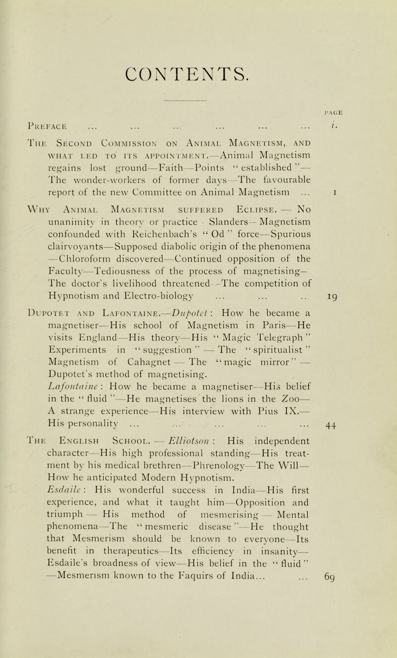 CONTENTS. PAGE Preface ... ... ... ... ... ... i ■ The Second Commission on Animal Magnetism, and what led to its appointment.—Animal Magnetism regains lost ground—Faith—Points “established”— The wonder-workers of former days- The favourable report of the new Committee on Animal Magnetism ... i Why Animal Magnetism suffered Eclipse. — No unanimity in theory or practice Slanders- Magnetism confounded with Reichenbach’s “ Od ” force—Spurious clairvoyants—Supposed diabolic origin of the phenomena - Chloroform discovered—Continued opposition of the Faculty—Tediousness of the process of magnetising— The doctor’s livelihood threatened -The competition of Hypnotism and Electro-biology ... ... .. 19 Dupotet and Lafontaine.—Dupotet: How he became a magnetiser—His school of Magnetism in Paris--He visits England—His theory—His “ Magic Telegraph ” Experiments in “ suggestion ” - - The “ spiritualist ” Ma gnetism of Cahagnet — The “magic mirror” — Uupotet’s method of magnetising. Lafontaine : How he became a magnetiser—His belief in the “ fluid ” He magnetises the lions in the Zoo— A strange experience—His interview with Pius IX.— His personality ... ... ... ... ... 44 The English School. — Elliotson : His independent character- His high professional standing—His treat- ment by his medical brethren—Phrenology- The Will- How he anticipated Modern Hypnotism. Esdaile : His wonderful success in India—His first experience, and what it taught him—Opposition and triumph — His method of mesmerising Mental phenomena—The “ mesmeric disease ”- He thought that Mesmerism should be known to everyone -Its benefit in therapeutics—Its efficiency in insanity— Esdaile's broadness of view—His belief in the “fluid” —Mesmerism known to the Faquirs of India... 69