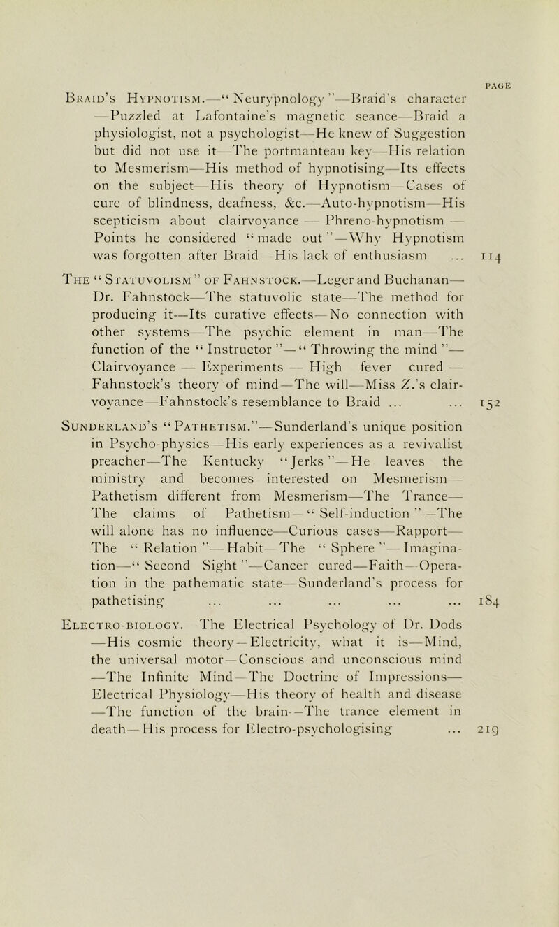 PAGE Braid’s Hypnotism.—“ Neurypnology ”—Braid’s character —Puzzled at Lafontaine’s magnetic seance—Braid a physiologist, not a psychologist -He knew of Suggestion but did not use it—The portmanteau key—His relation to Mesmerism—His method of hypnotising—Its effects on the subject—His theory of Hypnotism—Cases of cure of blindness, deafness, &c.—Auto-hypnotism His scepticism about clairvoyance - Phreno-hypnotism — Points he considered “made out”—Why Hypnotism was forgotten after Braid — His lack of enthusiasm ... 114 The “ Statuvolism ” of Fahnstock. —Leger and Buchanan— Dr. Fahnstock—The statuvolic state—The method for producing it—Its curative effects- No connection with other systems—The psychic element in man—The function of the “ Instructor ”—“ Throwing the mind — Clairvoyance — Experiments — High fever cured Fahnstock’s theory of mind—The will—Miss Z.’s clair- voyance—Fahnstock’s resemblance to Braid ... ... 152 Sunderland’s “Pathetism.”—Sunderland’s unique position in Psycho-physics—His early experiences as a revivalist preacher—The Kentucky “Jerks”— He leaves the ministry and becomes interested on Mesmerism— Pathetism different from Mesmerism—The Trance— The claims of Pathetism—“ Self-induction ” —The will alone has no influence—Curious cases—Rapport - The “Relation”—Habit—The “Sphere”- Imagina- tion Second Sight”—Cancer cured—Faith — Opera- tion in the pathematic state—Sunderland's process for pathetising ... ... ... ... ... 184 Electro-biology.—The Electrical Psychology of Dr. Dods — His cosmic theory —Electricity, what it is—Mind, the universal motor —Conscious and unconscious mind -—The Infinite Mind The Doctrine of Impressions— Electrical Physiology—His theory of health and disease —The function of the brain —The trance element in death—His process for Electro-psychologising ... 219