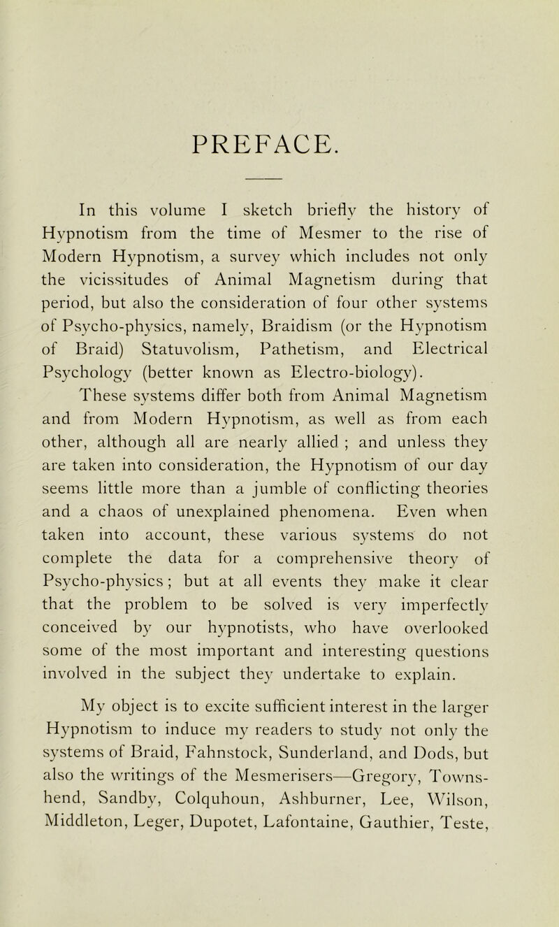 PREFACE. In this volume I sketch briefly the history of Hypnotism from the time of Mesmer to the rise of Modern Hypnotism, a survey which includes not only the vicissitudes of Animal Magnetism during that period, but also the consideration of four other systems of Psycho-physics, namely, Braidism (or the Hypnotism of Braid) Statu volism, Pathetism, and Electrical Psychology (better known as Electro-biology). These systems differ both from Animal Magnetism and from Modern Hypnotism, as well as from each other, although all are nearly allied ; and unless they are taken into consideration, the Hypnotism of our day seems little more than a jumble of conflicting theories and a chaos of unexplained phenomena. Even when taken into account, these various systems do not complete the data for a comprehensive theory of Psycho-physics; but at all events they make it clear that the problem to be solved is very imperfectly conceived by our hypnotists, who have overlooked some of the most important and interesting questions involved in the subject they undertake to explain. My object is to excite sufficient interest in the larger Hypnotism to induce my readers to study not only the systems of Braid, Fahnstock, Sunderland, and Dods, but also the writings of the Mesmerisers—Gregory, Towns- hend, Sandby, Colquhoun, Ashburner, Lee, Wilson, Middleton, Leger, Dupotet, Lafontaine, Gauthier, Teste,