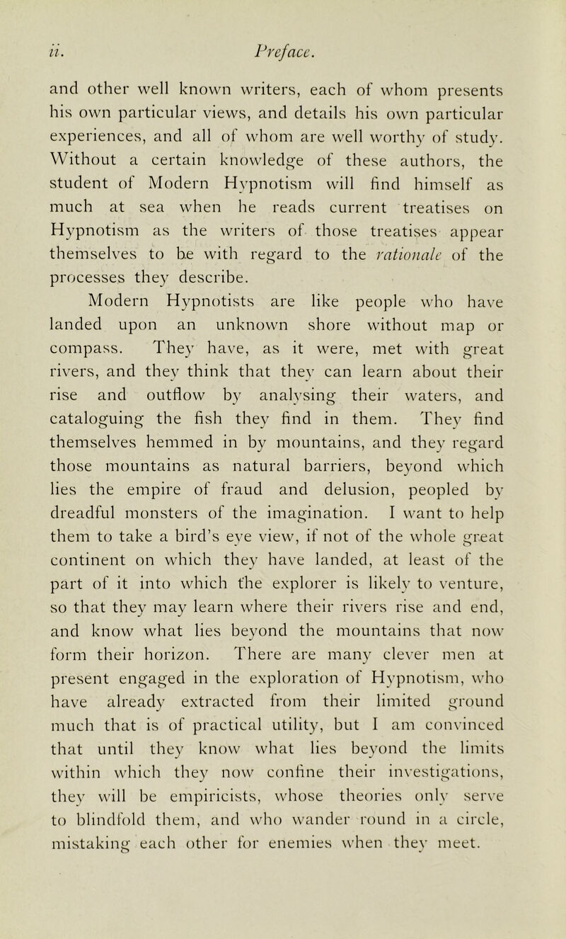 and other well known writers, each of whom presents his own particular views, and details his own particular experiences, and all of whom are well worthy of study. Without a certain knowledge of these authors, the student of Modern Hypnotism will find himself as much at sea when he reads current treatises on Hypnotism as the writers of those treatises appear themselves to he with regard to the rationale of the processes they describe. Modern Hypnotists are like people who have landed upon an unknown shore without map or compass. They have, as it were, met with great rivers, and they think that they can learn about their rise and outflow by analysing their waters, and cataloguing the fish they find in them. They find themselves hemmed in by mountains, and they regard those mountains as natural barriers, beyond which lies the empire of fraud and delusion, peopled by dreadful monsters of the imagination. I want to help them to take a bird’s eye view, if not of the whole great continent on which they have landed, at least of the part of it into which t'he explorer is likely to venture, so that they may learn where their rivers rise and end, and know what lies beyond the mountains that now form their horizon. There are many clever men at present engaged in the exploration of Hypnotism, who have already extracted from their limited ground much that is of practical utility, but I am convinced that until they know what lies beyond the limits within which they now confine their investigations, they will be empiricists, whose theories only serve to blindfold them, and who wander round in a circle, mistaking each other for enemies when they meet.