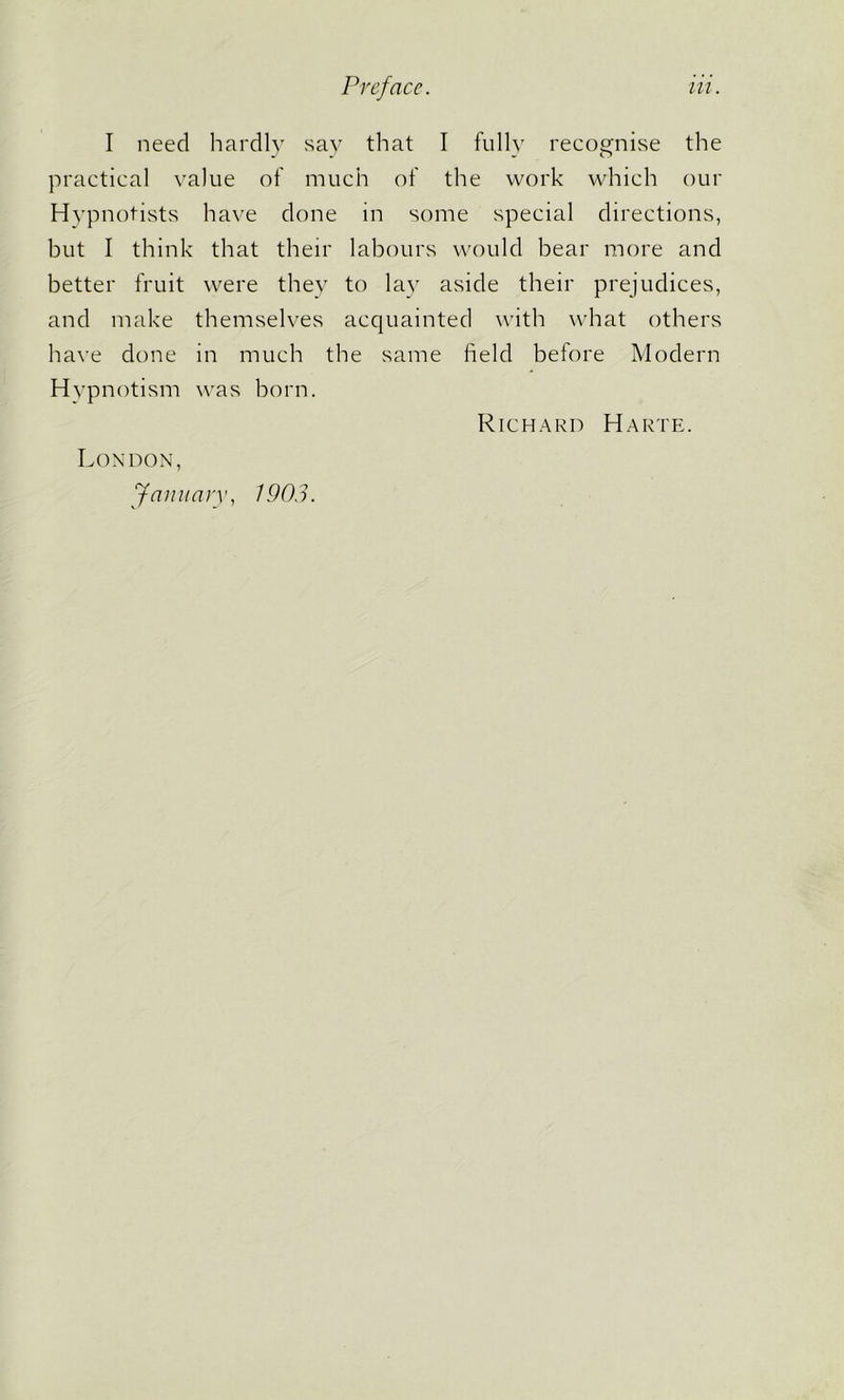 I need hardly say that I fully recognise the practical value of much of the work which our Hypnotists have done in some special directions, but I think that their labours would hear more and better fruit were they to lay aside their prejudices, and make themselves acquainted with what others have done in much the same field before Modern Hypnotism was born. Richard Harte. London, January, 1903.