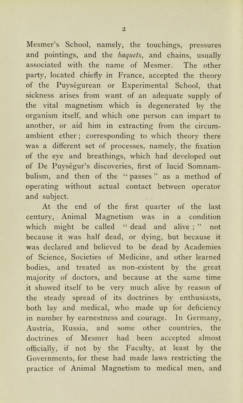 Mesmer’s School, namely, the touchings, pressures and pointings, and the baquets, and chains, usually associated with the name of Mesmer. The other party, located chiefly in France, accepted the theory of the Puysegurean or Experimental School, that sickness arises from want of an adequate supply of the vital magnetism which is degenerated by the organism itself, and which one person can impart to another, or aid him in extracting from the circum- ambient ether; corresponding to which theory there was a different set of processes, namely, the fixation of the eye and breathings, which had developed out of De Puysegur’s discoveries, first of lucid Somnam- bulism, and then of the “ passes ” as a method of operating without actual contact between operator and subject. At the end of the first quarter of the last century, Animal Magnetism was in a condition which might be called “ dead and alive ; ” not because it was half dead, or dying, but because it was declared and believed to be dead by Academies of Science, Societies of Medicine, and other learned bodies, and treated as non-existent by the great majority of doctors, and because at the same time it showed itself to be very much alive by reason of the steady spread of its doctrines by enthusiasts, both lay and medical, who made up for deficiency in number by earnestness and courage. In Germany, Austria, Russia, and some other countries, the doctrines of Mesmer had been accepted almost officially, if not by the Faculty, at least by the Governments, for these had made laws restricting the practice of Animal Magnetism to medical men, and