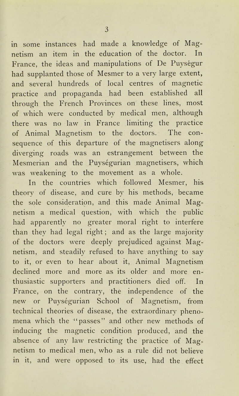 in some instances had made a knowledge of Mag- netism an item in the education of the doctor. In France, the ideas and manipulations of De Puysegur had supplanted those of Mesmer to a very large extent, and several hundreds of local centres of magnetic practice and propaganda had been established all through the French Provinces on these lines, most of which were conducted by medical men, although there was no law in France limiting the practice of Animal Magnetism to the doctors. The con- sequence of this departure of the magnetisers along diverging: roads was an estrangement between the Mesmerian and the Puysegurian magnetisers, which was weakening to the movement as a whole. In the countries which followed Mesmer, his theory of disease, and cure by his methods, became the sole consideration, and this made Animal Mag- netism a medical question, with which the public had apparently no greater moral right to interfere than they had legal right; and as the large majority of the doctors were deeply prejudiced against Mag- netism, and steadily refused to have anything to say to it, or even to hear about it, Animal Magnetism declined more and more as its older and more en- thusiastic supporters and practitioners died off. In France, on the contrary, the independence of the new or Puysegurian School of Magnetism, from technical theories of disease, the extraordinary pheno- mena which the “passes” and other new methods of inducing the magnetic condition produced, and the absence of any law restricting the practice of Mag- netism to medical men, who as a rule did not believe in it, and were opposed to its use, had the effect