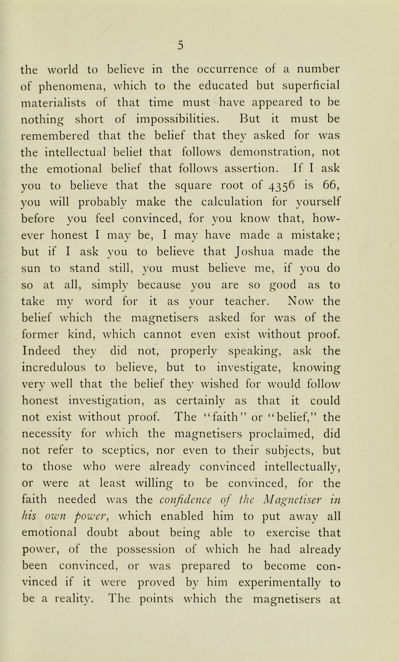 the world to believe in the occurrence of a number of phenomena, which to the educated but superficial materialists of that time must have appeared to be nothing short of impossibilities. But it must be remembered that the belief that they asked for was the intellectual belie! that follows demonstration, not the emotional belief that follows assertion. If I ask you to believe that the square root of 4356 is 66, you will probably make the calculation for yourself before you feel convinced, for you know that, how- ever honest I may be, I may have made a mistake; but if I ask you to believe that Joshua made the sun to stand still, you must believe me, if you do so at all, simply because you are so good as to take my word for it as your teacher. Now the belief which the magnetisers asked for was of the former kind, which cannot even exist without proof. Indeed they did not, properly speaking, ask the incredulous to believe, but to investigate, knowing very well that the belief they wished for would follow honest investigation, as certainly as that it could not exist without proof. The “faith” or “belief,” the necessity for which the magnetisers proclaimed, did not refer to sceptics, nor even to their subjects, but to those who were already convinced intellectually, or were at least willing to be convinced, for the faith needed was the confidence of the Magnetiser in his own power, which enabled him to put away all emotional doubt about being able to exercise that power, of the possession of which he had already been convinced, or was prepared to become con- vinced if it were proved by him experimentally to be a reality. The points which the magnetisers at