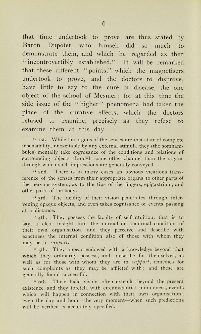 that time undertook to prove are thus stated by Baron Dupotet, who himself did so much to demonstrate them, and which he regarded as then “ incontrovertibly established.” It will be remarked that these different “points,” which the magnetisers undertook to prove, and the doctors to disprove, have little to say to the cure of disease, the one object of the school of Mesmer; for at this time the side issue of the “higher” phenomena had taken the place of the curative effects, which the doctors refused to examine, precisely as they refuse to examine them at this day. “ ist. While the organs of the senses are in a state of complete insensibility, unexcitable by any external stimuli, they (the somnam- bules) mentally take cognisance of the conditions and relations of surrounding objects through some other channel than the organs through which such impressions are generally conveyed. “ 2nd. There is in many cases an obvious vicarious trans- ference of the senses from their appropriate organs to other parts of the nervous system, as to the tips of the fingers, epigastrium, and other parts of the body. “ 3rd. The lucidity of their vision penetrates through inter- vening opaque objects, and even takes cognisance of events passing at a distance. “ 4th. They possess the faculty of self-intuition, that is to say, a clear insight into the normal or abnormal condition of their own organisation, and they perceive and describe with exactness the internal condition also of those with whom they may be in rapport. “ 5th. They appear endowed with a knowledge beyond that which they ordinarily possess, and prescribe for themselves, as well as for those with whom they are in rapport, remedies for such complaints as they may be afflicted with ; and these are generally found successful. “ 6th. Their lucid vision often extends beyond the present existence, and they foretell, with circumstantial minuteness, events which will happen in connection with their own organisation ; even the day and hour—the very moment—when such predictions will be verified is accurately specified.