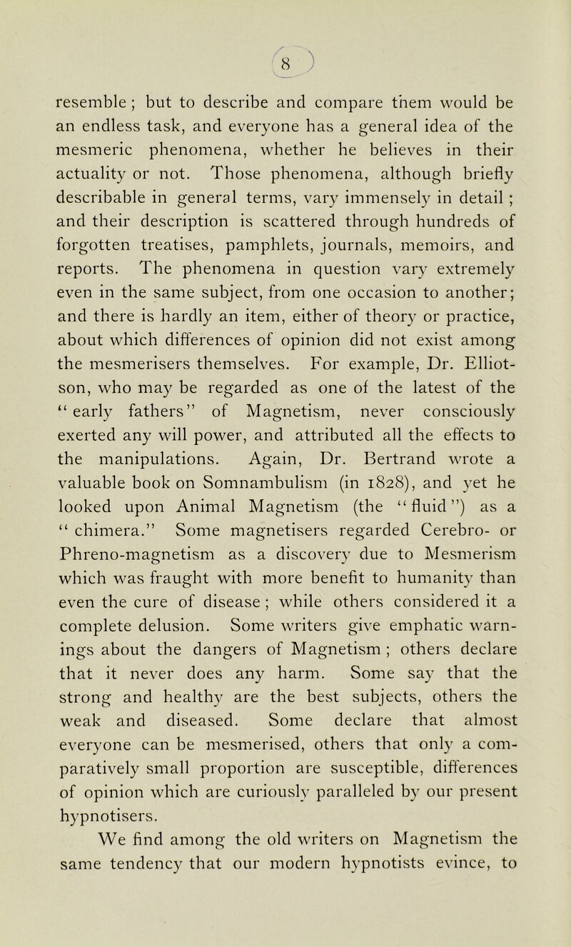 resemble ; but to describe and compare them would be an endless task, and everyone has a general idea of the mesmeric phenomena, whether he believes in their actuality or not. Those phenomena, although briefly describable in general terms, vary immensely in detail ; and their description is scattered through hundreds of forgotten treatises, pamphlets, journals, memoirs, and reports. The phenomena in question vary extremely even in the same subject, from one occasion to another; and there is hardly an item, either of theory or practice, about which differences of opinion did not exist among the mesmerisers themselves. For example, Dr. Elliot- son, who may be regarded as one of the latest of the “ early fathers” of Magnetism, never consciously exerted any will power, and attributed all the effects to the manipulations. Again, Dr. Bertrand wrote a valuable book on Somnambulism (in 1828), and yet he looked upon Animal Magnetism (the “fluid”) as a “ chimera.” Some magnetisers regarded Cerebro- or Phreno-magnetism as a discovery due to Mesmerism which was fraught with more benefit to humanity than even the cure of disease ; while others considered it a complete delusion. Some writers give emphatic warn- ings about the dangers of Magnetism ; others declare that it never does any harm. Some say that the strong and healthy are the best subjects, others the weak and diseased. Some declare that almost everyone can be mesmerised, others that only a com- paratively small proportion are susceptible, differences of opinion which are curiously paralleled by our present hypnotisers. We find among the old writers on Magnetism the same tendency that our modern hypnotists evince, to