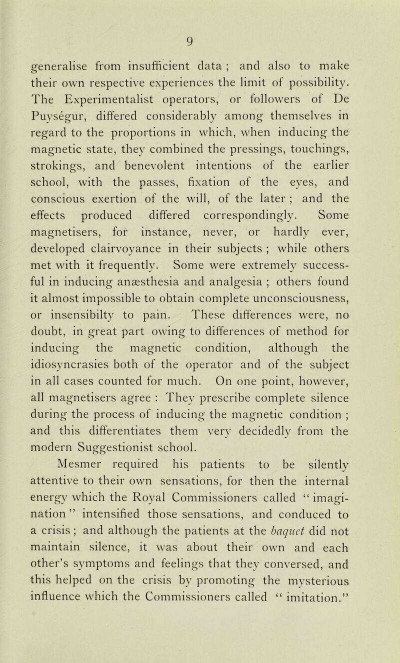 generalise from insufficient data ; and also to make their own respective experiences the limit of possibility. The Experimentalist operators, or followers of De Puysegur, differed considerably among themselves in regard to the proportions in which, when inducing the magnetic state, they combined the pressings, touchings, strokings, and benevolent intentions of the earlier school, with the passes, fixation of the eyes, and conscious exertion of the will, of the later ; and the effects produced differed correspondingly. Some magnetisers, for instance, never, or hardly ever, developed clairvoyance in their subjects ; while others met with it frequently. Some were extremely success- ful in inducing anaesthesia and analgesia ; others found it almost impossible to obtain complete unconsciousness, or insensibilty to pain. These differences were, no doubt, in great part owing to differences of method for inducing the magnetic condition, although the idiosyncrasies both of the operator and of the subject in all cases counted for much. On one point, however, all magnetisers agree : They prescribe complete silence during the process of inducing the magnetic condition ; and this differentiates them very decidedly from the modern Suggestionist school. Mesmer required his patients to be silently attentive to their own sensations, for then the internal energy which the Royal Commissioners called “ imagi- nation ” intensified those sensations, and conduced to a crisis ; and although the patients at the baquct did not maintain silence, it was about their own and each other’s symptoms and feelings that they conversed, and this helped on the crisis by promoting the mysterious influence which the Commissioners called “ imitation.”