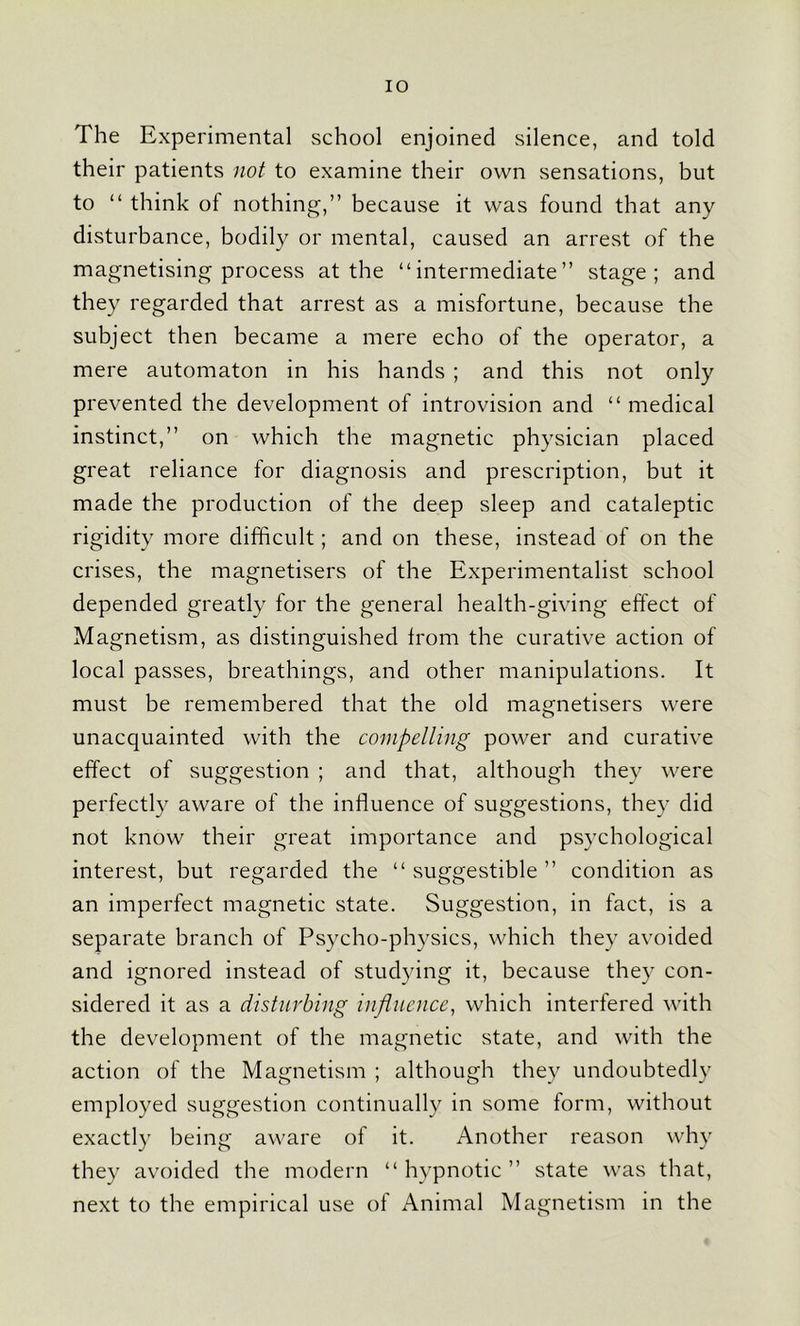 IO The Experimental school enjoined silence, and told their patients not to examine their own sensations, but to “ think of nothing,” because it was found that any disturbance, bodily or mental, caused an arrest of the magnetising process at the “intermediate” stage; and they regarded that arrest as a misfortune, because the subject then became a mere echo of the operator, a mere automaton in his hands ; and this not only prevented the development of introvision and “ medical instinct,” on which the magnetic physician placed great reliance for diagnosis and prescription, but it made the production of the deep sleep and cataleptic rigidity more difficult; and on these, instead of on the crises, the magnetisers of the Experimentalist school depended greatly for the general health-giving effect of Magnetism, as distinguished from the curative action of local passes, breathings, and other manipulations. It must be remembered that the old magnetisers were unacquainted with the compelling power and curative effect of suggestion ; and that, although they were perfectly aware of the influence of suggestions, they did not know their great importance and psychological interest, but regarded the “ suggestible ” condition as an imperfect magnetic state. Suggestion, in fact, is a separate branch of Psycho-physics, which they avoided and ignored instead of studying it, because they con- sidered it as a disturbing influence, which interfered with the development of the magnetic state, and with the action of the Magnetism ; although they undoubtedly employed suggestion continually in some form, without exactly being aware of it. Another reason why they avoided the modern “ hypnotic ” state was that, next to the empirical use of Animal Magnetism in the