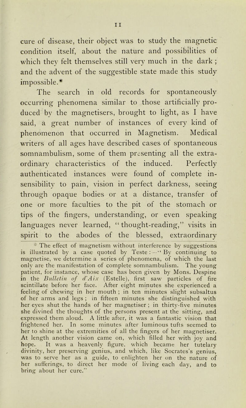 cure of disease, their object was to study the magnetic condition itself, about the nature and possibilities of which they felt themselves still very much in the dark ; and the advent of the suggestible state made this study impossible.* The search in old records for spontaneously occurring phenomena similar to those artificially pro- duced by the magnetisers, brought to light, as I have said, a great number of instances of every kind of phenomenon that occurred in Magnetism. Medical writers of all ages have described cases of spontaneous somnambulism, some of them presenting all the extra- ordinary characteristics of the induced. Perfectly authenticated instances were found of complete in- sensibility to pain, vision in perfect darkness, seeing through opaque bodies or at a distance, transfer of one or more faculties to the pit of the stomach or tips of the fingers, understanding, or even speaking languages never learned, “ thought-reading,” visits in spirit to the abodes of the blessed, extraordinary * The effect of magnetism without interference by suggestions is illustrated by a case quoted by Teste : — “ By continuing to magnetise, we determine a series of phenomena, of which the last only are the manifestation of complete somnambulism. The young patient, for instance, whose case has been given by Mons. Despine in the Bulletin of d'Aix (Estelle), first saw particles of fire scintillate before her face. After eight minutes she experienced a feeling of chewing in her mouth ; in ten minutes slight subsaltus of her arms and legs ; in fifteen minutes she distinguished with her eyes shut the hands of her magnetiser ; in thirty-five minutes she divined the thoughts of the persons present at the sitting, and expressed them aloud. A little after, it was a fantastic vision that frightened her. In some minutes after luminous tufts seemed to her to shine at the extremities of all the fingers of her magnetiser. At length another vision came on, which filled her with joy and hope. It was a heavenly figure, which became her tutelary divinity, her preserving genius, and which, like Socrates’s genius, was to serve her as a guide, to enlighten her on the nature of her sufferings, to direct her mode of living each day, and to bring about her cure.”