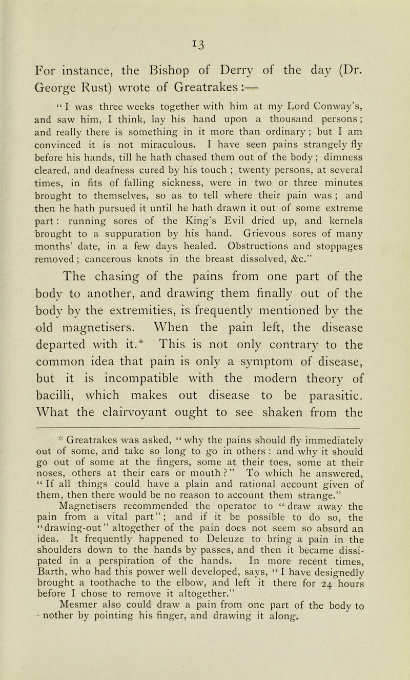 For instance, the Bishop of Derry of the day (Dr. George Rust) wrote of Greatrakes :— “ I was three weeks together with him at my Lord Conway’s, and saw him, I think, lay his hand upon a thousand persons; and really there is something in it more than ordinary ; but I am convinced it is not miraculous. I have seen pains strangely fly before his hands, till he hath chased them out of the body; dimness cleared, and deafness cured by his touch ; twenty persons, at several times, in fits of falling sickness, were in two or three minutes brought to themselves, so as to tell where their pain was ; and then he hath pursued it until he hath drawn it out of some extreme part : running sores of the King’s Evil dried up, and kernels brought to a suppuration by his hand. Grievous sores of many months’ date, in a few days healed. Obstructions and stoppages removed ; cancerous knots in the breast dissolved, &c.” The chasing of the pains from one part of the body to another, and drawing them finally out of the body by the extremities, is frequently mentioned by the old magnetisers. When the pain left, the disease departed with it.* This is not only contrary to the common idea that pain is only a symptom of disease, but it is incompatible with the modern theory of bacilli, which makes out disease to be parasitic. What the clairvoyant ought to see shaken from the * Greatrakes was asked, “why the pains should fly immediately out of some, and take so long to go in others : and why it should go out of some at the fingers, some at their toes, some at their noses, others at their ears or mouth?” To which he answered, “ If all things could have a plain and rational account given of them, then there would be no reason to account them strange.” Magnetisers recommended the operator to “ draw away the pain from a vital part”; and if it be possible to do so, the “ drawing-out ” altogether of the pain does not seem so absurd an idea. It frequently happened to Deleuze to bring a pain in the shoulders down to the hands by passes, and then it became dissi- pated in a perspiration of the hands. In more recent times, Barth, who had this power well developed, says, “ I have designedly brought a toothache to the elbow, and left it there for 24 hours before I chose to remove it altogether.” Mesmer also could draw a pain from one part of the body to nother by pointing his finger, and drawing it along.