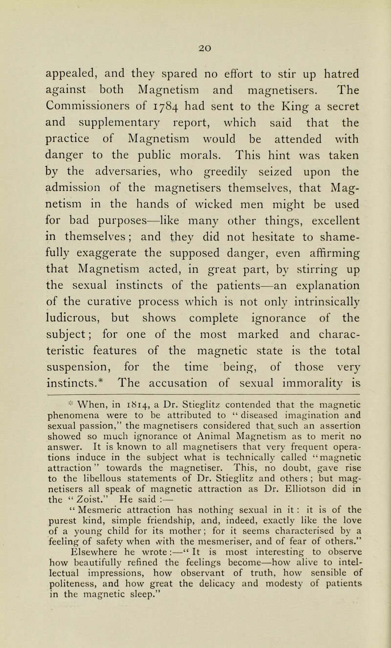 appealed, and they spared no effort to stir up hatred against both Magnetism and magnetisers. The Commissioners of 1784 had sent to the King a secret and supplementary report, which said that the practice of Magnetism would be attended with danger to the public morals. This hint was taken by the adversaries, who greedily seized upon the admission of the magnetisers themselves, that Mag- netism in the hands of wicked men might be used for bad purposes—like many other things, excellent in themselves; and they did not hesitate to shame- fully exaggerate the supposed danger, even affirming that Magnetism acted, in great part, by stirring up the sexual instincts of the patients—an explanation of the curative process which is not only intrinsically ludicrous, but shows complete ignorance of the subject; for one of the most marked and charac- teristic features of the magnetic state is the total suspension, for the time being, of those very instincts.* The accusation of sexual immorality is * When, in 1814, a Dr. Stieglitz contended that the magnetic phenomena were to be attributed to “ diseased imagination and sexual passion,” the magnetisers considered that such an assertion showed so much ignorance ot Animal Magnetism as to merit no answer. It is known to all magnetisers that very frequent opera- tions induce in the subject what is technically called “magnetic attraction ” towards the magnetiser. This, no doubt, gave rise to the libellous statements of Dr. Stieglitz and others ; but mag- netisers all speak of magnetic attraction as Dr. Elliotson did in the “ Zoist.” He said :— “ Mesmeric attraction has nothing sexual in it : it is of the purest kind, simple friendship, and, indeed, exactly like the love of a young child for its mother; for it seems characterised by a feeling of safety when vvith the mesmeriser, and of fear of others.” Elsewhere he wrote:—“ It is most interesting to observe how beautifully refined the feelings become—how alive to intel- lectual impressions, how observant of truth, how sensible of politeness, and how great the delicacy and modesty of patients in the magnetic sleep.”