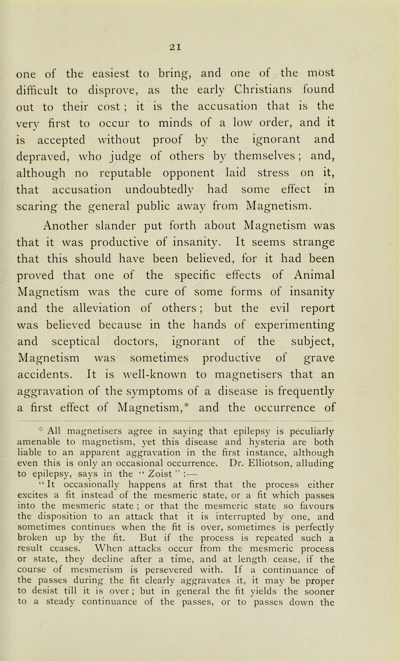 one of the easiest to bring, and one of the most difficult to disprove, as the early Christians found out to their cost ; it is the accusation that is the very first to occur to minds of a low order, and it is accepted without proof by the ignorant and depraved, who judge of others by themselves; and, although no reputable opponent laid stress on it, that accusation undoubtedly had some effect in scaring the general public away from Magnetism. Another slander put forth about Magnetism was that it was productive of insanity. It seems strange that this should have been believed, for it had been proved that one of the specific effects of Animal Magnetism was the cure of some forms of insanity and the alleviation of others; but the evil report was believed because in the hands of experimenting and sceptical doctors, ignorant of the subject, Magnetism was sometimes productive of grave accidents. It is well-known to magnetisers that an aggravation of the symptoms of a disease is frequently a first effect of Magnetism,* and the occurrence of * All magnetisers agree in saying that epilepsy is peculiarly amenable to magnetism, yet this disease and hysteria are both liable to an apparent aggravation in the first instance, although even this is only an occasional occurrence. Dr. Elliotson, alluding to epilepsy, says in the “ Zoist ” :— “ It occasionally happens at first that the process either excites a fit instead of the mesmeric state, or a fit which passes into the mesmeric state ; or that the mesmeric state so favours the disposition to an attack that it is interrupted by one, and sometimes continues when the fit is over, sometimes is perfectly broken up by the fit. But if the process is repeated such a result ceases. When attacks occur from the mesmeric process or state, they decline after a time, and at length cease, if the course of mesmerism is persevered with. If a continuance of the passes during the fit clearly aggravates it, it may be proper to desist till it is over ; but in general the fit yields the sooner to a steady continuance of the passes, or to passes down the