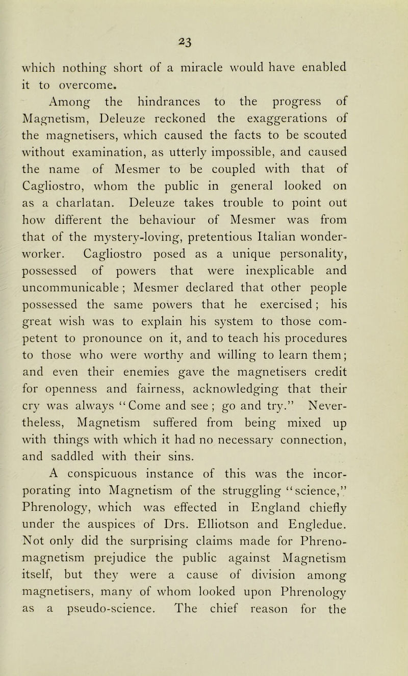 which nothing short of a miracle would have enabled it to overcome. Among the hindrances to the progress of Magnetism, Deleuze reckoned the exaggerations of the magnetisers, which caused the facts to be scouted without examination, as utterly impossible, and caused the name of Mesmer to be coupled with that of Cagliostro, whom the public in general looked on as a charlatan. Deleuze takes trouble to point out how different the behaviour of Mesmer was from that of the mystery-loving, pretentious Italian wonder- worker. Cagliostro posed as a unique personality, possessed of powers that were inexplicable and uncommunicable ; Mesmer declared that other people possessed the same powers that he exercised ; his great wish was to explain his system to those com- petent to pronounce on it, and to teach his procedures to those who were worthy and willing to learn them; and even their enemies gave the magnetisers credit for openness and fairness, acknowledging that their cry was always “Come and see; go and try.” Never- theless, Magnetism suffered from being mixed up with things with which it had no necessary connection, and saddled with their sins. A conspicuous instance of this was the incor- porating into Magnetism of the struggling “science,” Phrenology, which was effected in England chiefly under the auspices of Drs. Elliotson and Engledue. Not only did the surprising claims made for Phreno- magnetism prejudice the public against Magnetism itself, but they were a cause of division among magnetisers, many of whom looked upon Phrenology as a pseudo-science. The chief reason for the