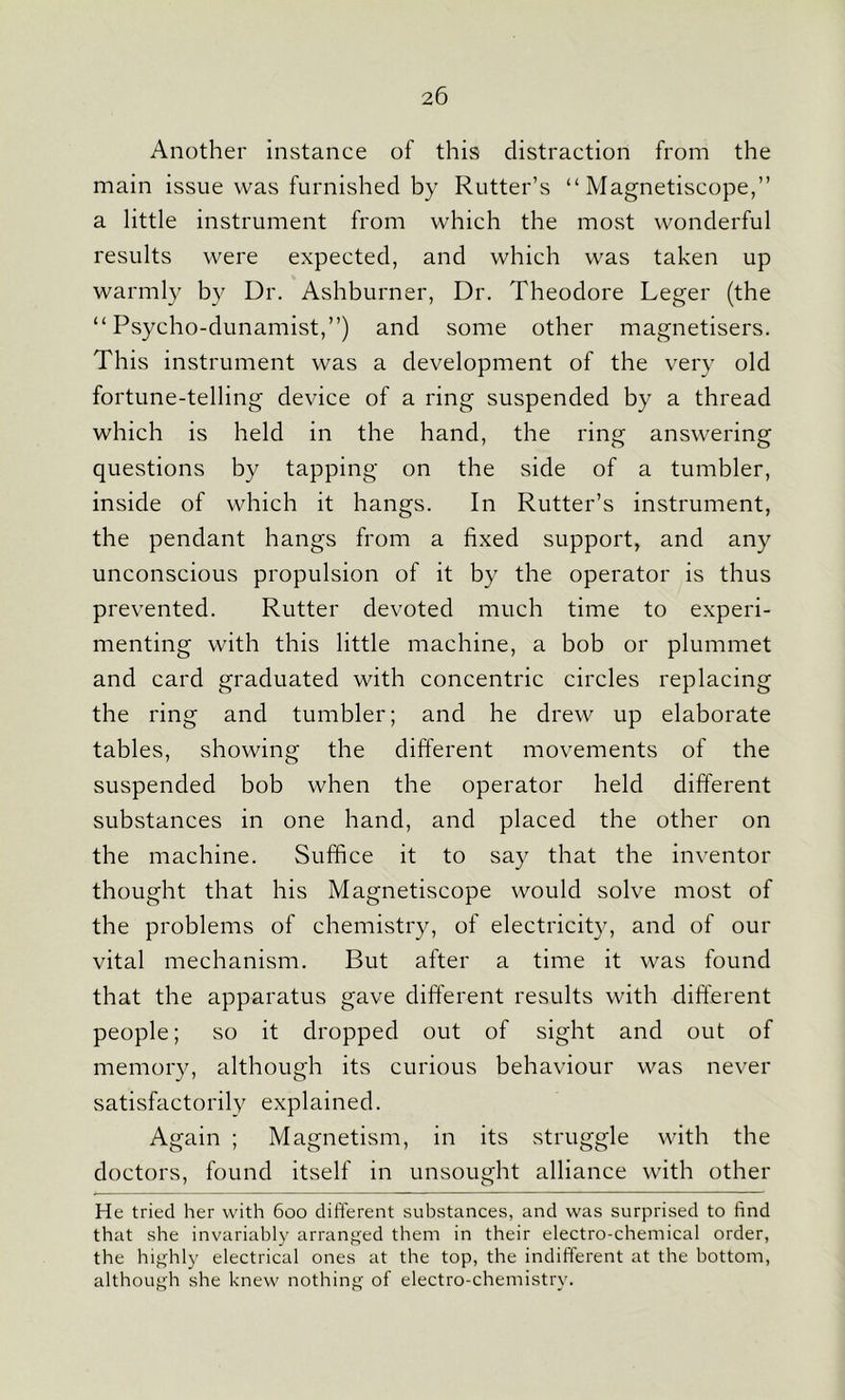 Another instance of this distraction from the main issue was furnished by Rutter’s “ Magnetiscope,” a little instrument from which the most wonderful results were expected, and which was taken up warmly by Dr. Ashburner, Dr. Theodore Leger (the “ Psycho-dunamist,”) and some other magnetisers. This instrument was a development of the very old fortune-telling device of a ring suspended by a thread which is held in the hand, the ring answering questions by tapping on the side of a tumbler, inside of which it hangs. In Rutter’s instrument, the pendant hangs from a fixed support, and any unconscious propulsion of it by the operator is thus prevented. Rutter devoted much time to experi- menting with this little machine, a bob or plummet and card graduated with concentric circles replacing the ring and tumbler; and he drew up elaborate tables, showing the different movements of the suspended bob when the operator held different substances in one hand, and placed the other on the machine. Suffice it to say that the inventor thought that his Magnetiscope would solve most of the problems of chemistry, of electricity, and of our vital mechanism. But after a time it was found that the apparatus gave different results with different people; so it dropped out of sight and out of memory, although its curious behaviour was never satisfactorily explained. Again ; Magnetism, in its struggle with the doctors, found itself in unsought alliance with other He tried her with 600 different substances, and was surprised to find that she invariably arranged them in their electro-chemical order, the highly electrical ones at the top, the indifferent at the bottom, although she knew nothing of electro-chemistry.